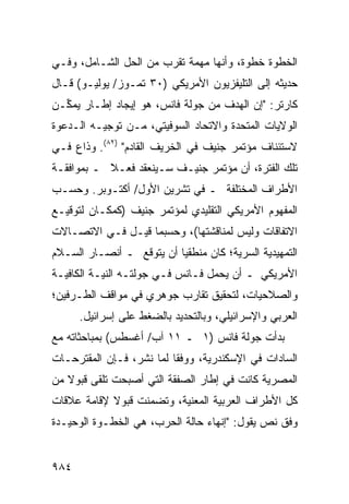 ‫ﺍﻟﺨﻁﻭﺓ ﺨﻁﻭﺓ، ﻭﺃﻨﻬﺎ ﻤﻬﻤﺔ ﺘﻘﺭﺏ ﻤﻥ ﺍﻟﺤل ﺍﻟﺸـﺎﻤل، ﻭﻓـﻲ‬
‫ﺤﺩﻴﺜﻪ ﺇﻟﻰ ﺍﻟﺘﻠﻴﻔﺯﻴﻭﻥ ﺍﻷﻤﺭﻴﻜﻲ )٠٣ ﺘﻤـﻭﺯ/ ﻴﻭﻟﻴـﻭ( ﻗـﺎل‬
‫ﻜﺎﺭﺘﺭ: "ﺇﻥ ﺍﻟﻬﺩﻑ ﻤﻥ ﺠﻭﻟﺔ ﻓﺎﻨﺱ، ﻫﻭ ﺇﻴﺠﺎﺩ ﺇﻁـﺎﺭ ﻴﻤ ﱢـﻥ‬
  ‫ﻜ‬
‫ﺍﻟﻭﻻﻴﺎﺕ ﺍﻟﻤﺘﺤﺩﺓ ﻭﺍﻻﺘﺤﺎﺩ ﺍﻟﺴﻭﻓﻴﺘﻲ، ﻤـﻥ ﺘﻭﺠﻴـﻪ ﺍﻟـﺩﻋﻭﺓ‬
‫ﻻﺴﺘﺌﻨﺎﻑ ﻤﺅﺘﻤﺭ ﺠﻨﻴﻑ ﻓﻲ ﺍﻟﺨﺭﻴﻑ ﺍﻟﻘﺎﺩﻡ" )٢٨(. ﻭﺫﺍﻉ ﻓـﻲ‬
‫ﺘﻠﻙ ﺍﻟﻔﺘﺭﺓ، ﺃﻥ ﻤﺅﺘﻤﺭ ﺠﻨﻴـﻑ ﺴـﻴﻨﻌﻘﺩ ﻓﻌـﻼ ـ ﺒﻤﻭﺍﻓﻘـﺔ‬
           ‫ﹰ‬
‫ﺍﻷﻁﺭﺍﻑ ﺍﻟﻤﺨﺘﻠﻔﺔ ـ ﻓﻲ ﺘﺸﺭﻴﻥ ﺍﻷﻭل/ ﺃﻜﺘـﻭﺒﺭ. ﻭﺤﺴـﺏ‬
‫ﺍﻟﻤﻔﻬﻭﻡ ﺍﻷﻤﺭﻴﻜﻲ ﺍﻟﺘﻘﻠﻴﺩﻱ ﻟﻤﺅﺘﻤﺭ ﺠﻨﻴﻑ )ﻜﻤﻜـﺎﻥ ﻟﺘﻭﻗﻴـﻊ‬
‫ﺍﻻﺘﻔﺎﻗﺎﺕ ﻭﻟﻴﺱ ﻟﻤﻨﺎﻗﺸﺘﻬﺎ(، ﻭﺤﺴﺒﻤﺎ ﻗﻴـل ﻓـﻲ ﺍﻻﺘﺼـﺎﻻﺕ‬
‫ﺍﻟﺘﻤﻬﻴﺩﻴﺔ ﺍﻟﺴﺭﻴﺔ؛ ﻜﺎﻥ ﻤﻨﻁﻘ ‪‬ﺎ ﺃﻥ ﻴﺘﻭﻗﻊ ـ ﺃﻨﺼـﺎﺭ ﺍﻟﺴـﻼﻡ‬
                          ‫ﻴ‬
‫ﺍﻷﻤﺭﻴﻜﻲ ـ ﺃﻥ ﻴﺤﻤل ﻓـﺎﻨﺱ ﻓـﻲ ﺠﻭﻟﺘـﻪ ﺍﻟﻨﻴـﺔ ﺍﻟﻜﺎﻓﻴـﺔ‬
‫ﻭﺍﻟﺼﻼﺤﻴﺎﺕ، ﻟﺘﺤﻘﻴﻕ ﺘﻘﺎﺭﺏ ﺠﻭﻫﺭﻱ ﻓﻲ ﻤﻭﺍﻗﻑ ﺍﻟﻁـﺭﻓﻴﻥ؛‬
      ‫ﺍﻟﻌﺭﺒﻲ ﻭﺍﻹﺴﺭﺍﺌﻴﻠﻲ، ﻭﺒﺎﻟﺘﺤﺩﻴﺩ ﺒﺎﻟﻀﻐﻁ ﻋﻠﻰ ﺇﺴﺭﺍﺌﻴل.‬
‫ﺒﺩﺃﺕ ﺠﻭﻟﺔ ﻓﺎﻨﺱ )١ ـ ١١ ﺁﺏ/ ﺃﻏﺴﻁﺱ( ﺒﻤﺒﺎﺤﺜﺎﺘﻪ ﻤﻊ‬
‫ﺍﻟﺴﺎﺩﺍﺕ ﻓﻲ ﺍﻹﺴﻜﻨﺩﺭﻴﺔ، ﻭﻭﻓ ﹰﺎ ﻟﻤﺎ ﹸﺸﺭ، ﻓـﺈﻥ ﺍﻟﻤﻘﺘﺭﺤـﺎﺕ‬
                   ‫ﻨ‬      ‫ﻘ‬
‫ﺍﻟﻤﺼﺭﻴﺔ ﻜﺎﻨﺕ ﻓﻲ ﺇﻁﺎﺭ ﺍﻟﺼﻔﻘﺔ ﺍﻟﺘﻲ ﺃﺼﺒﺤﺕ ﹶﻠﻘﻰ ﻗﺒﻭﻻ ﻤﻥ‬
   ‫ﹰ‬       ‫ﺘ‬
‫ﻜل ﺍﻷﻁﺭﺍﻑ ﺍﻟﻌﺭﺒﻴﺔ ﺍﻟﻤﻌﻨﻴﺔ، ﻭﺘﻀﻤﻨﺕ ﻗﺒﻭﻻ ﻹﻗﺎﻤﺔ ﻋﻼﻗﺎﺕ‬
            ‫ﹰ‬
‫ﻭﻓﻕ ﻨﺹ ﻴﻘﻭل: "ﺇﻨﻬﺎﺀ ﺤﺎﻟﺔ ﺍﻟﺤﺭﺏ، ﻫﻲ ﺍﻟﺨﻁـﻭﺓ ﺍﻟﻭﺤﻴـﺩﺓ‬


‫٤٨٩‬
 