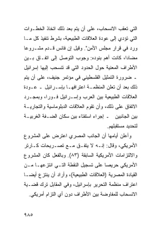 ‫ﺍﻟﺘﻲ ﺘﻌﻘﺏ ﺍﻻﻨﺴﺤﺎﺏ، ﻋﻠﻰ ﺃﻥ ﻴﺘﻡ ﺒﻌﺩ ﺫﻟﻙ ﺍﺘﺨﺎﺫ ﺍﻟﺨﻁـﻭﺍﺕ‬
‫ﺍﻟﺘﻲ ﺘﺅﺩﻱ ﺇﻟﻰ ﻋﻭﺩﺓ ﺍﻟﻌﻼﻗﺎﺕ ﺍﻟﻁﺒﻴﻌﻴﺔ، ﺒﺸﺭﻁ ﺘﻨﻔﻴﺫ ﻜل ﻤـﺎ‬
‫ﻭﺭﺩ ﻓﻲ ﻗﺭﺍﺭ ﻤﺠﻠﺱ ﺍﻷﻤﻥ". ﻭﻗﻴل ﺇﻥ ﻓﺎﻨﺱ ﻗـ ‪‬ﻡ ﻤﺸـﺭﻭ ‪‬ﺎ‬
 ‫ﻋ‬        ‫ﺩ‬
‫ﻤﻀﺎ ‪‬ﺍ، ﻜﺎﻨﺕ ﺃﻫﻡ ﺒﻨﻭﺩﻩ: ﻭﺠﻭﺏ ﺍﻟﺘﻭﺼل ﺇﻟﻰ ﺍﺘﻔـﺎﻕ ﺒـﻴﻥ‬
                                              ‫ﺩ‬
‫ﺍﻷﻁﺭﺍﻑ ﺍﻟﻤﻌﻨﻴﺔ ﺤﻭل ﺍﻟﺤﺩﻭﺩ ﺍﻟﺘﻲ ﻗﺩ ﺘﻨﺴﺤﺏ ﺇﻟﻴﻬﺎ ﺇﺴﺭﺍﺌﻴل‬
‫ـ ﻀﺭﻭﺭﺓ ﺍﻟﺘﻤﺜﻴل ﺍﻟﻔﻠﺴﻁﻴﻨﻲ ﻓﻲ ﻤﺅﺘﻤﺭ ﺠﻨﻴﻑ، ﻋﻠﻰ ﺃﻥ ﻴﺘﻡ‬
‫ﺫﻟﻙ ﺒﻌﺩ ﺃﻥ ﺘﻌﻠﻥ ﺍﻟﻤﻨﻅﻤـﺔ ﺍﻋﺘﺭﺍﻓﻬـﺎ ﺒﺈﺴـﺭﺍﺌﻴل ـ ﻋـﻭﺩﺓ‬
‫ﺍﻟﻌﻼﻗﺎﺕ ﺍﻟﻁﺒﻴﻌﻴﺔ ﺒﻴﻥ ﺍﻟﻌﺭﺏ ﻭﺇﺴـﺭﺍﺌﻴل ﻓـﻭ ‪‬ﺍ، ﻭﺒﻤﺠـﺭﺩ‬
          ‫ﺭ‬
‫ﺍﻻﺘﻔﺎﻕ ﻋﻠﻰ ﺫﻟﻙ، ﻭﺃﻥ ﺘﻘﻭﻡ ﺍﻟﻌﻼﻗﺎﺕ ﺍﻟﺩﺒﻠﻭﻤﺎﺴﻴﺔ ﻭﺍﻟﺘﺠﺎﺭﻴـﺔ‬
‫ﺒﻴﻥ ﺍﻟﺠﺎﻨﺒﻴﻥ ـ ﺇﺠﺭﺍﺀ ﺍﺴﺘﻔﺘﺎﺀ ﺒﻴﻥ ﺴﻜﺎﻥ ﺍﻟﻀـﻔﺔ ﺍﻟﻐﺭﺒﻴـﺔ‬
                                         ‫ﻟﺘﺤﺩﻴﺩ ﻤﺴﺘﻘﺒﻠﻬﻡ.‬
‫ﻭﺃﻋﻠﻥ ﺃﻴﺎﻤﻬﺎ ﺃﻥ ﺍﻟﺠﺎﻨﺏ ﺍﻟﻤﺼﺭﻱ ﺍﻋﺘﺭﺽ ﻋﻠﻰ ﺍﻟﻤﺸﺭﻭﻉ‬
‫ﺍﻷﻤﺭﻴﻜﻲ، ﻭﻗﺎل: ﺇﻨـﻪ ﻻ ﻴﺘﻔـﻕ ﻤـﻊ ﺘﺼـﺭﻴﺤﺎﺕ ﻜـﺎﺭﺘﺭ‬
‫ﻭﺍﻻﻟﺘﺯﺍﻤﺎﺕ ﺍﻷﻤﺭﻴﻜﻴﺔ ﺍﻟﺴﺎﺒﻘﺔ )٣٨(. ﻭﺒﺎﻟﻔﻌل ﻜﺎﻥ ﺍﻟﻤﺸﺭﻭﻉ‬
‫ﺍﻷﻤﺭﻴﻜﻲ ﺤﺭﻴ ‪‬ﺎ ﻋﻠﻰ ﺘﺴﺠﻴل ﺍﻟﻨﻘﻁﺔ ﺍﻟﺘـﻲ ﺍﻨﺘﺯﻋﻬـﺎ ﻤـﻥ‬
                                     ‫ﺼ‬
‫ﺍﻟﻘﻴﺎﺩﺓ ﺍﻟﻤﺼﺭﻴﺔ )ﺍﻟﻌﻼﻗﺎﺕ ﺍﻟﻁﺒﻴﻌﻴﺔ(، ﻭﺃﺭﺍﺩ ﺃﻥ ﻴﻨﺘﺯﻉ ﺃﻴ ‪‬ـﺎ‬
  ‫ﻀ‬
‫ﺍﻋﺘﺭﺍﻑ ﻤﻨﻅﻤﺔ ﺍﻟﺘﺤﺭﻴﺭ ﺒﺈﺴﺭﺍﺌﻴل، ﻭﻓﻲ ﺍﻟﻤﻘﺎﺒل ﺘﺭﻙ ﻗﻀـﻴﺔ‬
  ‫ﺍﻻﻨﺴﺤﺎﺏ ﻟﻠﻤﻔﺎﻭﻀﺔ ﺒﻴﻥ ﺍﻷﻁﺭﺍﻑ ﺩﻭﻥ ﺃﻱ ﺍﻟﺘﺯﺍﻡ ﺃﻤﺭﻴﻜﻲ.‬


‫٥٨٩‬
 