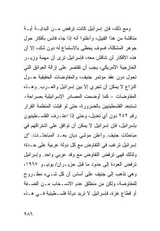 ‫ﻭﻤﻊ ﺫﻟﻙ، ﻓﺈﻥ ﺇﺴﺭﺍﺌﻴل ﻜﺎﻨﺕ ﺘﺭﻓﺽ ﻤـﻥ ﺍﻟﺒﺩﺍﻴـﺔ ﺃﻴـﺔ‬
‫ﻤﻨﺎﻗﺸﺔ ﻤﻥ ﻫﺫﺍ ﺍﻟ ﹶﺒﻴل، ﻭﺃﻋﻠﻨﻭﺍ ﺃﻨﻪ ﺇﺫﺍ ﺠﺎﺀ ﻓﺎﻨﺱ ﺒﺄﻓﻜﺎﺭ ﺤﻭل‬
                                        ‫ﻘ‬
‫ﺠﻭﻫﺭ ﺍﻟﻤﺸﻜﻠﺔ، ﻓﺴﻭﻑ ﻴﺤ ﹶﻰ ﺒﺎﻻﺴﺘﻤﺎﻉ ﻟﻪ ﺩﻭﻥ ﺸﻙ، ﺇﻻ ﺃﻥ‬
                           ‫ﻅ‬
‫ﻫﺫﻩ ﺍﻷﻓﻜﺎﺭ ﻟﻥ ﺘﻨﺎﻗﺵ ﻤﻌﻪ، ﻓﺈﺴﺭﺍﺌﻴل ﺘﺭﻯ ﺃﻥ ﻤﻬﻤﺔ ﻭﺯﻴـﺭ‬
‫ﺍﻟﺨﺎﺭﺠﻴﺔ ﺍﻷﻤﺭﻴﻜﻲ، ﻴﺠﺏ ﺃﻥ ﺘﻘﺘﺼﺭ ﻋﻠﻰ ﺇﺯﺍﻟﺔ ﺍﻟﻌﻭﺍﺌﻕ ﺍﻟﺘﻲ‬
‫ﺘﺤﻭل ﺩﻭﻥ ﻋﻘﺩ ﻤﺅﺘﻤﺭ ﺠﻨﻴﻑ، ﻭﺍﻟﻤﻔﺎﻭﻀﺎﺕ ﺍﻟﺤﻘﻴﻘﻴﺔ ﺤـﻭل‬
‫ﺍﻟﻨﺯﺍﻉ ﻻ ﻴﻤﻜﻥ ﺃﻥ ﺘﺠﺭﻱ ﺇﻻ ﺒﻴﻥ ﺇﺴﺭﺍﺌﻴل ﻭﺍﻟﻌـﺭﺏ. ﻭﻫـﺫﻩ‬
               ‫َ‬
‫ﺍﻟﻤﻔﺎﻭﻀﺎﺕ - ﻜﻤﺎ ﺃﻭﻀﺤﺕ ﺍﻟﻤﺼﺎﺩﺭ ﺍﻹﺴﺭﺍﺌﻴﻠﻴﺔ ﺒﺼﺭﺍﺤﺔ-‬
‫ﺘﺴﺘﺒﻌﺩ ﺍﻟﻔﻠﺴﻁﻴﻨﻴﻴﻥ ﺒﺎﻟﻀﺭﻭﺭﺓ، ﺤﺘﻰ ﻟﻭ ﻗﺒﻠﺕ ﺍﻟﻤﻨﻅﻤﺔ ﺍﻟﻘﺭﺍﺭ‬
‫‪‬‬      ‫ﹸ‬
‫ﺭﻗﻡ ٢٤٢ ﺩﻭﻥ ﺃﻱ ﺘﻌﺩﻴل، ﻭﺤﺘﻰ ﺇﺫﺍ ﺍﻋﺘـﺭﻑ ﺍﻟﻔﻠﺴـﻁﻴﻨﻴﻭﻥ‬
‫ﺒﺈﺴﺭﺍﺌﻴل، ﻓﺈﻥ ﺇﺴﺭﺍﺌﻴل ﻻ ﻴﻤﻜﻥ ﺃﻥ ﺘﻭﺍﻓﻕ ﻋﻠﻰ ﺍﺸﺘﺭﺍﻜﻬﻡ ﻓﻲ‬
‫ﻤﺒﺎﺤﺜﺎﺕ ﺠﻨﻴﻑ. ﻭﺃﻋﻠﻥ ﻤﻭ ِﻲ ﺩﻴﺎﻥ ﺒﻌـﺩ ﺍﻟ ‪‬ﺒﺎﺤﺜـﺎﺕ: "ﺇﻥ‬
            ‫ﻤ‬               ‫ﺸ‬
‫ﺇﺴﺭﺍﺌﻴل ﺘﺭﻏﺏ ﻓﻲ ﺍﻟﺘﻔﺎﻭﺽ ﻤﻊ ﻜل ﺩﻭﻟﺔ ﻋﺭﺒﻴﺔ ﻋﻠﻰ ِـﺩﺓ؛‬
    ‫ﺤ‬                                 ‫‪‬‬
‫ﻭﻟﺫﻟﻙ ﻓﻬﻲ ﺘﺭﻓﺽ ﺍﻟﺘﻔﺎﻭﺽ ﻤﻊ ﻭﻓﺩ ﻋﺭﺒﻲ ﻭﺍﺤﺩ. ﻭﺇﺴﺭﺍﺌﻴل‬
‫ﺘﺭﻓﺽ ﺍﻟﻌﻭﺩﺓ ﺇﻟﻰ ﺤﺩﻭﺩ ﻤﺎ ﻗﺒل ‪‬ﺯﻴـﺭﺍﻥ/ ﻴﻭﻨﻴـﻭ ٧٦٩١،‬
                    ‫ﺤ‬
‫ﻭﻫﻲ ﺘﺫﻫﺏ ﺇﻟﻰ ﺠﻨﻴﻑ ﻋﻠﻰ ﺃﺴﺎﺱ ﺃﻥ ﻜل ﺸـﻲﺀ ﻤﻁـﺭﻭﺡ‬
                           ‫ﹶ‬
‫ﻟﻠﻤﻔﺎﻭﻀﺔ، ﻭﻟﻜﻥ ﻤﻥ ﻤﻨﻁﻠﻕ ﻋﺩﻡ ﺍﻻﻨﺴـﺤﺎﺏ ﻤـﻥ ﺍﻟﻀـﻔﺔ‬
‫ﺃﻭ ﻗﻁﺎﻉ ﻏﺯﺓ، ﻓﺈﺴﺭﺍﺌﻴل ﻻ ﺘﺭﻴﺩ ﺩﻭﻟﺔ ﻓﻠﺴـﻁﻴﻨﻴﺔ ﻓـﻲ ﻫـﺫﻩ‬
                   ‫ﹶ‬


‫٦٨٩‬
 