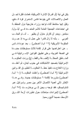 ‫ﻴﻜﻥ ﻓﻲ ﻨﻴﺔ )ﺃﻭ ﻗﺩﺭﺓ( ﺍﻹﺩﺍﺭﺓ ﺍﻷﻤﺭﻴﻜﻴﺔ، ﻓﻌﺎﺩﺕ ﻓﻜﺭﺓ ﻟﺠـﺎﻥ‬
‫ﺍﻟﻌﻤل ﻭﺍﻻﺘﺼﺎﻻﺕ ﺍﻟﺘﻲ ﻴﻘﻭﺩﻫﺎ ﻓﺎﻨﺱ ﻻﺴﺘﻤﺭﺍﺭ ﻗﻭﺓ ﺍﻟـﺩﻓﻊ،‬
‫ﻭﻗﻴل ﺇﻨﻬﺎ ﺴﺘﻨﺸﻁ ﺃﺜﻨﺎﺀ ﺘﻭﺍﺠﺩ ﻭﺯﺭﺍﺀ ﺨﺎﺭﺠﻴﺔ ﺩﻭل ﺍﻟﻤﻨﻁﻘـﺔ‬
‫ﻓﻲ ﺍﺠﺘﻤﺎﻋﺎﺕ ﺍﻟﺠﻤﻌﻴﺔ ﺍﻟﻌﺎﻤﺔ ﻟﻸﻤﻡ ﺍﻟﻤﺘﺤـﺩﺓ ﻓـﻲ ﺃﻴﻠـﻭل/‬
‫ﺴﺒﺘﻤﺒﺭ. ﻭﻴﺒﺩﻭ ﺃﻥ ﻜﺎﺭﺘﺭ ﺤﺎﻭل ﺃﻥ ﻴﻅﻬﺭ ـ ﺃﻤـﺎﻡ ﺍﻟﺠﺎﻨـﺏ‬
‫ﺍﻟﻌﺭﺒﻲ ـ ﺒﺄﻨﻪ ﻻ ﺯﺍل ﻗﺎﺩ ‪‬ﺍ ﻋﻠﻰ ﻋﻤل ﺸـﻲﺀ؛ ﺇﺫ ﻋﺒـﺭﺕ‬
                        ‫ﺭ‬
‫ﺍﻟﺤﻜﻭﻤﺔ ﺍﻷﻤﺭﻴﻜﻴﺔ )٦١ ﺁﺏ/ ﺃﻏﺴﻁﺱ( ـ ﺒﻌﺩ ﻋﻭﺩﺓ ﻓـﺎﻨﺱ‬
‫ـ ﻋﻥ ﺍﻋﺘﺭﺍﻀﻬﺎ ﻋﻠﻰ ﻗﺭﺍﺭ ﺇﻗﺎﻤﺔ ﺜﻼﺙ ﻤﺴﺘﻭﻁﻨﺎﺕ ﺠﺩﻴـﺩﺓ‬
‫ﻓﻲ ﺍﻟﻀﻔﺔ ﺍﻟﻐﺭﺒﻴﺔ، ﻭﻋﻠﻰ ﺘﻁﺒﻴﻕ ﺍﻟﻘﻭﺍﻨﻴﻥ ﺍﻹﺴـﺭﺍﺌﻴﻠﻴﺔ ﻓـﻲ‬
‫ﺍﻟﻤﻨ ـﺎﻁﻕ ﺍﻟﻤﺤﺘﻠ ـﺔ )ﺍﻟﻀ ـﻔﺔ ﻭﺍﻟﻘﻁ ـﺎﻉ( ﻭﺭﺩﺕ ﺍﻟﺤﻜﻭﻤ ـﺔ‬
 ‫ـ‬                ‫ـ‬         ‫ـ‬       ‫ـ‬           ‫ـ‬
‫ﺍﻹﺴﺭﺍﺌﻴﻠﻴﺔ ﺒﺘﺼﻌﻴﺩ ﺍﻻﺸﺘﺒﺎﻜﺎﺕ ﻓﻲ ﺠﻨﻭﺏ ﻟﺒﻨﺎﻥ، ﺜﻡ ﺃﻋﻠﻨـﺕ‬
‫ﻭﺯﺍﺭﺓ ﺍﻟﺩﻓﺎﻉ ﺒﺩﺀ ﺘﻨﻔﻴﺫ ﺨﻁـﺔ ﺍﻟﺤﻜﻭﻤـﺔ ﻟﺘﻁﺒﻴـﻕ ﺍﻟﻘـﻭﺍﻨﻴﻥ‬
‫ﺍﻹﺴﺭﺍﺌﻴﻠﻴﺔ )٩ ﺁﺏ/ ﺃﻏﺴﻁﺱ(، ﻭﺃﻋﻠﻨﺕ ﺍﻟﺤﻜﻭﻤـﺔ )٠١ ﺁﺏ/‬
‫ﺃﻏﺴﻁﺱ( ﻤﺸﺭﻭ ‪‬ﺎ ﻹﻗﺎﻤﺔ ٦ ﻤﺴﺘﻭﻁﻨﺎﺕ ﺠﺩﻴﺩﺓ. ﻭﻓـﻲ ﻫـﺫﺍ‬
                                   ‫ﻋ‬
‫ﺍﻹﻁﺎﺭ ﺘﺄﺘﻲ ﺃﻫﻤﻴﺔ ﺍﻻﺘﺼﺎل ﺍﻵﺨﺭ ﺒﻴﻥ ﻤﺼﺭ ﻭﺇﺴﺭﺍﺌﻴل ﻋﺒﺭ‬
‫ﺘﺸﺎﻭﺸﻴﺴﻜﻭ، ﻓﻘﺩ ﺘﻭ ‪‬ﻪ ﺒـﻴﺠﻥ ﺇﻟـﻰ ﺒﻭﺨﺎﺭﺴـﺕ )٥٢ ﺁﺏ/‬
                             ‫ﺠ‬
‫ﺃﻏﺴﻁﺱ( ﻹﺠﺭﺍﺀﺍﺕ ﻤﺒﺎﺤﺜﺎﺕ ﺤﻭل ﺘﻁﻭﺭﺍﺕ ﺃﺯﻤﺔ ﺍﻟﺸـﺭﻕ‬
                            ‫ﺍﻷﻭﺴﻁ، ﺤﺴﺒﻤﺎ ُﺫﻴﻊ ﺭﺴﻤ ‪‬ﺎ.‬
                              ‫ﻴ‬        ‫ﺃ‬


‫٨٨٩‬
 