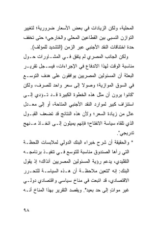 ‫ﺍﻟﻤﺤﻠﻴﺔ، ﻭﻟﻜﻥ ﺍﻟﺯﻴﺎﺩﺍﺕ ﻓﻲ ﺒﻌﺽ ﺍﻷﺴﻌﺎﺭ ﻀﺭﻭﺭﻴﺔ؛ ﻟﺘﻐﻴﻴﺭ‬
‫ﺍﻟﺘﻭﺍﺯﻥ ﺍﻟﻨﺴﺒﻲ ﺒﻴﻥ ﺍﻟﻘﻁﺎﻋﻴﻥ ﺍﻟﻤﺤﻠﻲ ﻭﺍﻟﺨﺎﺭﺠﻲ؛ ﺤﺘﻰ ﺘﺨﻔﻑ‬
     ‫ﺤﺩﺓ ﺍﺨﺘﻨﺎﻗﺎﺕ ﺍﻟﻨﻘﺩ ﺍﻷﺠﻨﺒﻲ ﻋﺒﺭ ﺍﻟﺯﻤﻥ )ﺍﻟﺘﺸﺩﻴﺩ ﻟﻠﻤﺅﻟﻑ(.‬
‫ﻭﻟﻜﻥ ﺍﻟﺠﺎﻨﺏ ﺍﻟﻤﺼﺭﻱ ﻟﻡ ﻴﺘﻔﻕ ﻓـﻲ ﺍﻟﻤﺸـﺎﻭﺭﺍﺕ ﺤـﻭل‬
‫ﻤﻨﺎﺴﺒﺔ ﺍﻟﻭﻗﺕ ﻟﻬﺫﺍ ﺍﻻﻨﺩﻓﺎﻉ ﻓﻲ ﺍﻹﺠﺭﺍﺀﺍﺕ، ﻓﻴﺴـﺠل ﺘﻘﺭﻴـﺭ‬
‫ﺍﻟﺒﻌﺜﺔ ﺃﻥ ﺍﻟﻤﺴﺌﻭﻟﻴﻥ ﺍﻟﻤﺼﺭﻴﻴﻥ ﻴﻭﺍﻓﻘﻭﻥ ﻋﻠﻰ ﻫﺩﻑ ﺍﻟﺘﻭﺴـﻊ‬
‫ﻓﻲ ﺍﻟﺴﻭﻕ ﺍﻟﻤﻭﺍﺯﻴﺔ؛ ﻭﺼﻭﻻ ﺇﻟﻰ ﺴﻌﺭ ﻭﺍﺤﺩ ﻟﻠﺼﺭﻑ، ﻭﻟﻜﻥ‬
                         ‫ﹰ‬
‫"ﻜﺎﻨﻭﺍ ﻴﺭﻭﻥ ﺃﻥ ﻤﺜل ﻫﺫﻩ ﺍﻟﺨﻁﻭﺓ ﺍﻟﻜﺒﻴﺭﺓ ﻗـﺩ ﺘـﺅﺩﻱ ﺇﻟـﻰ‬
‫ﺍﺴﺘﻨﺯﺍﻑ ﻜﺒﻴﺭ ﻟﻤﻭﺍﺭﺩ ﺍﻟﻨﻘﺩ ﺍﻷﺠﻨﺒﻲ ﺍﻟﻤﺘﺎﺤﺔ، ﺃﻭ ﺇﻟﻰ ﻤﻌـﺩل‬
‫ﻋﺎل ﻤﻥ ﺯﻴﺎﺩﺓ ﺍﻟﺴﻌﺭ؛ ﻭﻷﻥ ﻫﺫﻩ ﺍﻟﻨﺘﺎﺌﺞ ﻗﺩ ﺘﻀﻌﻑ ﺍﻟﻘﺒـﻭل‬
                                                ‫ٍ‬
‫ﺍﻟﺫﻱ ﺘﻠﻘﺎﻩ ﺴﻴﺎﺴﺔ ﺍﻻﻨﻔﺘﺎﺡ؛ ﻓﺈﻨﻬﻡ ﻴﻤﻴﻠﻭﻥ ﺇﻟـﻰ ﺍﺘﺨـﺎﺫ ﻤـﻨﻬﺞ‬
                                                 ‫ﺘﺩﺭﻴﺠﻲ".‬
‫* ﻭﺍﻟﺤﻘﻴﻘﺔ ﺃﻥ ﺸﺭﺡ ﺨﺒﺭﺍﺀ ﺍﻟﺒﻨﻙ ﺍﻟﺩﻭﻟﻲ ﻟﻤﻼﺒﺴﺎﺕ ﺍﻟﻠﺤﻅـﺔ‬
‫ﺍﻟﺘﻲ ﺭﺁﻫﺎ ﺍﻟﺼﻨﺩﻭﻕ ﻤﻨﺎﺴﺒﺔ ﻟﻠﺘﻭﺴﻊ ﻓـﻲ ﺘﻨﻔﻴـﺫ ﺒﺭﻨﺎﻤﺠـﻪ‬
‫ﺍﻟﺘﻘﻠﻴﺩﻱ، ﻴﺩﻋﻡ ﺭﺅﻴﺔ ﺍﻟﻤﺴﺌﻭﻟﻴﻥ ﺍﻟﻤﺼﺭﻴﻴﻥ ﺁﻨﺫﺍﻙ؛ ﺇﺫ ﻴﻘﻭل‬
‫ﺍﻟﺒﻨﻙ: ﺇﻨﻪ "ﺘﺘﻌﻴﻥ ﻤﻼﺤﻅـﺔ ﺃﻥ ﻫـﺫﻩ ﺍﻟﺴﻴﺎﺴـﺔ ﻟﻠﺘﺤـﺭﺭ‬
‫ﺍﻻﻗﺘﺼﺎﺩﻱ، ﻗﺩ ﺍﺘﺒﻌﺕ ﻓﻲ ﻤﻨﺎﺥ ﺴﻴﺎﺴﻲ ﻭﺍﻗﺘﺼﺎﺩﻱ ﺩﻭﻟـﻲ‬
‫ﻏﻴﺭ ﻤﻭﺍﺕ ﺇﻟﻰ ﺤﺩ ﺒﻌﻴﺩ". ﻭﻴﻘﺼﺩ ﺍﻟﺘﻘﺭﻴﺭ ﺒﻬﺫﺍ ﺍﻟﻤﻨﺎﺥ ﺃﻨـﻪ‬
                                             ‫ٍ‬


‫٨٩‬
 