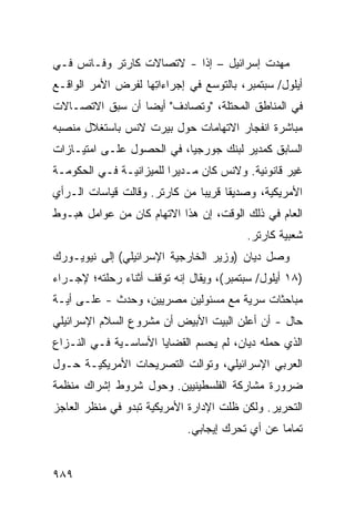 ‫ﻤﻬﺩﺕ ﺇﺴﺭﺍﺌﻴل – ﺇ ﹰﺍ - ﻻﺘﺼﺎﻻﺕ ﻜﺎﺭﺘﺭ ﻭﻓـﺎﻨﺱ ﻓـﻲ‬
                           ‫ﺫ‬
‫ﺃﻴﻠﻭل/ ﺴﺒﺘﻤﺒﺭ، ﺒﺎﻟﺘﻭ ‪‬ﻊ ﻓﻲ ﺇﺠﺭﺍﺀﺍ ِﻬﺎ ﻟﻔﺭﺽ ﺍﻷﻤﺭ ﺍﻟﻭﺍﻗـﻊ‬
                    ‫ﺘ‬            ‫ﺴ‬
‫ﻓﻲ ﺍﻟﻤﻨﺎﻁﻕ ﺍﻟ ‪‬ﺤﺘﻠﺔ، "ﻭﺘﺼﺎﺩﻑ" ﺃﻴ ‪‬ﺎ ﺃﻥ ﺴﺒﻕ ﺍﻻﺘﺼـﺎﻻﺕ‬
                 ‫ﻀ‬                  ‫ﻤ‬
‫ﻤﺒﺎﺸﺭﺓ ﺍﻨﻔﺠﺎﺭ ﺍﻻﺘﻬﺎﻤﺎﺕ ﺤﻭل ﺒﻴﺭﺕ ﻻﻨﺱ ﺒﺎﺴﺘﻐﻼل ﻤﻨﺼﺒﻪ‬
‫ﺍﻟﺴﺎﺒﻕ ﻜﻤﺩﻴﺭ ﻟﺒﻨﻙ ﺠﻭﺭﺠﻴﺎ، ﻓﻲ ﺍﻟﺤﺼﻭل ﻋﻠـﻰ ﺍﻤﺘﻴـﺎﺯﺍﺕ‬
‫ﻏﻴﺭ ﻗﺎﻨﻭﻨﻴﺔ. ﻭﻻﻨﺱ ﻜﺎﻥ ﻤـﺩﻴ ‪‬ﺍ ﻟﻠﻤﻴﺯﺍﻨﻴـﺔ ﻓـﻲ ﺍﻟﺤﻜﻭﻤـﺔ‬
                         ‫ﺭ‬
‫ﺍﻷﻤﺭﻴﻜﻴﺔ، ﻭﺼﺩﻴ ﹰﺎ ﻗﺭﻴ ‪‬ﺎ ﻤﻥ ﻜﺎﺭﺘﺭ. ﻭﻗﺎﻟﺕ ﻗﻴﺎﺴﺎﺕ ﺍﻟـﺭﺃﻱ‬
                               ‫ﺒ‬      ‫ﻘ‬
‫ﺍﻟﻌﺎﻡ ﻓﻲ ﺫﻟﻙ ﺍﻟﻭﻗﺕ، ﺇﻥ ﻫﺫﺍ ﺍﻻﺘﻬﺎﻡ ﻜﺎﻥ ﻤﻥ ﻋﻭﺍﻤل ﻫﺒـﻭﻁ‬
                                          ‫ﺸﻌﺒﻴﺔ ﻜﺎﺭﺘﺭ.‬
‫ﻭﺼل ﺩﻴﺎﻥ )ﻭﺯﻴﺭ ﺍﻟﺨﺎﺭﺠﻴﺔ ﺍﻹﺴﺭﺍﺌﻴﻠﻲ( ﺇﻟﻰ ﻨﻴﻭﻴـﻭﺭﻙ‬
‫)٨١ ﺃﻴﻠﻭل/ ﺴﺒﺘﻤﺒﺭ(، ﻭﻴﻘﺎل ﺇﻨﻪ ﺘﻭﻗﻑ ﺃﺜﻨﺎﺀ ﺭﺤﻠﺘﻪ؛ ﻹﺠـﺭﺍﺀ‬
‫ﻤﺒﺎﺤﺜﺎﺕ ﺴﺭﻴﺔ ﻤﻊ ﻤﺴﺌﻭﻟﻴﻥ ﻤﺼﺭﻴﻴﻥ، ﻭﺤﺩﺙ - ﻋﻠـﻰ ﺃ ‪‬ـﺔ‬
  ‫ﻴ‬
‫ﺤﺎل - ﺃﻥ ﺃﻋﻠﻥ ﺍﻟﺒﻴﺕ ﺍﻷﺒﻴﺽ ﺃﻥ ﻤﺸﺭﻭﻉ ﺍﻟﺴﻼﻡ ﺍﻹﺴﺭﺍﺌﻴﻠﻲ‬
‫ﺍﻟﺫﻱ ﺤﻤﻠﻪ ﺩﻴﺎﻥ، ﻟﻡ ﻴﺤﺴﻡ ﺍﻟﻘﻀﺎﻴﺎ ﺍﻷﺴﺎﺴـﻴﺔ ﻓـﻲ ﺍﻟﻨـﺯﺍﻉ‬
                             ‫‪‬‬
‫ﺍﻟﻌﺭﺒﻲ ﺍﻹﺴﺭﺍﺌﻴﻠﻲ، ﻭﺘﻭﺍﻟﺕ ﺍﻟﺘﺼﺭﻴﺤﺎﺕ ﺍﻷﻤﺭﻴﻜﻴـﺔ ﺤـﻭل‬
‫ﻀﺭﻭﺭﺓ ﻤﺸﺎﺭﻜﺔ ﺍﻟﻔﻠﺴﻁﻴﻨﻴﻴﻥ. ﻭﺤﻭل ﺸﺭﻭﻁ ﺇﺸﺭﺍﻙ ﻤﻨﻅﻤﺔ‬
‫ﺍﻟﺘﺤﺭﻴﺭ. ﻭﻟﻜﻥ ﻅﻠﺕ ﺍﻹﺩﺍﺭﺓ ﺍﻷﻤﺭﻴﻜﻴﺔ ﺘﺒﺩﻭ ﻓﻲ ﻤﻨﻅﺭ ﺍﻟﻌﺎﺠﺯ‬
                             ‫ﺘﻤﺎ ‪‬ﺎ ﻋﻥ ﺃﻱ ﺘﺤﺭﻙ ﺇﻴﺠﺎﺒﻲ.‬
                                                 ‫ﻤ‬


‫٩٨٩‬
 