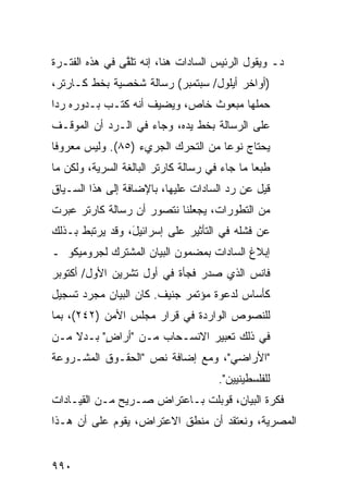 ‫ﺩـ ﻭﻴﻘﻭل ﺍﻟﺭﺌﻴﺱ ﺍﻟﺴﺎﺩﺍﺕ ﻫﻨﺎ، ﺇﻨﻪ ﺘﻠ ﱠﻰ ﻓﻲ ﻫﺫﻩ ﺍﻟﻔﺘـﺭﺓ‬
                ‫ﻘ‬
‫)ﺃﻭﺍﺨﺭ ﺃﻴﻠﻭل/ ﺴﺒﺘﻤﺒﺭ( ﺭﺴﺎﻟﺔ ﺸﺨﺼﻴﺔ ﺒﺨﻁ ﻜـﺎﺭﺘﺭ،‬
‫ﺤﻤﻠﻬﺎ ﻤﺒﻌﻭﺙ ﺨﺎﺹ، ﻭ ‪‬ﻀﻴﻑ ﺃﻨﻪ ﻜﺘـﺏ ﺒـﺩﻭﺭﻩ ﺭ ‪‬ﺍ‬
 ‫ﺩ‬                      ‫ﻴ‬
‫ﻋﻠﻰ ﺍﻟﺭﺴﺎﻟﺔ ﺒﺨﻁ ﻴﺩﻩ، ﻭﺠﺎﺀ ﻓﻲ ﺍﻟـﺭﺩ ﺃﻥ ﺍﻟﻤﻭﻗـﻑ‬
‫ﻴﺤﺘﺎﺝ ﻨﻭ ‪‬ﺎ ﻤﻥ ﺍﻟﺘﺤﺭﻙ ﺍﻟﺠﺭﻱﺀ )٥٨(. ﻭﻟﻴﺱ ﻤﻌﺭﻭ ﹰﺎ‬
 ‫ﻓ‬                                   ‫ﻋ‬
‫ﻁﺒ ‪‬ﺎ ﻤﺎ ﺠﺎﺀ ﻓﻲ ﺭﺴﺎﻟﺔ ﻜﺎﺭﺘﺭ ﺍﻟﺒﺎﻟﻐﺔ ﺍﻟﺴﺭﻴﺔ، ﻭﻟﻜﻥ ﻤﺎ‬
                                               ‫ﻌ‬
‫ﻗﻴل ﻋﻥ ﺭﺩ ﺍﻟﺴﺎﺩﺍﺕ ﻋﻠﻴﻬﺎ، ﺒﺎﻹﻀﺎﻓﺔ ﺇﻟﻰ ﻫﺫﺍ ﺍﻟﺴـﻴﺎﻕ‬
‫ﻤﻥ ﺍﻟﺘﻁﻭﺭﺍﺕ، ﻴﺠﻌﻠﻨﺎ ﻨﺘﺼﻭﺭ ﺃﻥ ﺭﺴﺎﻟﺔ ﻜﺎﺭﺘﺭ ﻋ ‪‬ﺭﺕ‬
  ‫ﺒ‬
‫ﻋﻥ ﻓﺸﻠﻪ ﻓﻲ ﺍﻟﺘﺄﺜﻴﺭ ﻋﻠﻰ ﺇﺴﺭﺍﺌﻴ َ، ﻭﻗﺩ ﻴﺭﺘﺒﻁ ﺒـﺫﻟﻙ‬
                 ‫ل‬
‫ﺇﺒﻼﻍ ﺍﻟﺴﺎﺩﺍﺕ ﺒﻤﻀﻤﻭﻥ ﺍﻟﺒﻴﺎﻥ ﺍﻟﻤﺸﺘﺭﻙ ﻟﺠﺭﻭﻤﻴﻜﻭ ـ‬
‫ﻓﺎﻨﺱ ﺍﻟﺫﻱ ﺼﺩﺭ ﻓﺠﺄﺓ ﻓﻲ ﺃﻭل ﺘﺸﺭﻴﻥ ﺍﻷﻭل/ ﺃﻜﺘﻭﺒﺭ‬
‫ﻜﺄﺴﺎﺱ ﻟﺩﻋﻭﺓ ﻤﺅﺘﻤﺭ ﺠﻨﻴﻑ. ﻜﺎﻥ ﺍﻟﺒﻴﺎﻥ ﻤﺠﺭﺩ ﺘﺴﺠﻴل‬
‫ﻟﻠﻨﺼﻭﺹ ﺍﻟﻭﺍﺭﺩﺓ ﻓﻲ ﻗﺭﺍﺭ ﻤﺠﻠﺱ ﺍﻷﻤﻥ )٢٤٢(، ﺒﻤﺎ‬
‫ﻓﻲ ﺫﻟﻙ ﺘﻌﺒﻴﺭ ﺍﻻﻨﺴـﺤﺎﺏ ﻤـﻥ "ﺃﺭﺍﺽ" ﺒـﺩﻻ ﻤـﻥ‬
    ‫ﹰ‬     ‫ٍ‬
‫"ﺍﻷﺭﺍﻀﻲ"، ﻭﻤﻊ ﺇﻀﺎﻓﺔ ﻨﺹ "ﺍﻟﺤﻘـﻭﻕ ﺍﻟﻤﺸـﺭﻭﻋﺔ‬
                                       ‫ﻟﻠﻔﻠﺴﻁﻴﻨﻴﻴﻥ".‬
‫ﻓﻜﺭﺓ ﺍﻟﺒﻴﺎﻥ، ﹸﻭﺒﻠﺕ ﺒـﺎﻋﺘﺭﺍﺽ ﺼـﺭﻴ‪‬ﺢ ﻤـﻥ ﺍﻟﻘﻴـﺎﺩﺍﺕ‬
                                  ‫ﻗ‬
‫ﺍﻟﻤﺼﺭﻴﺔ، ﻭﻨﻌﺘﻘﺩ ﺃﻥ ﻤﻨﻁﻕ ﺍﻻﻋﺘﺭﺍﺽ، ﻴﻘﻭﻡ ﻋﻠﻰ ﺃﻥ ﻫـﺫﺍ‬


‫٠٩٩‬
 