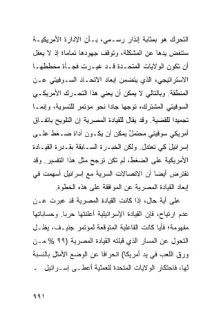 ‫ﺍﻟﺘﺤﺭﻙ ﻫﻭ ﺒﻤﺜﺎﺒﺔ ﺇﻨﺫﺍﺭ ﺭﺴـﻤﻲ، ﺒـﺄﻥ ﺍﻹﺩﺍﺭﺓ ﺍﻷﻤﺭﻴﻜﻴـﺔ‬
‫ﺴﺘﻨﻔﺽ ﻴ ‪‬ﻫﺎ ﻋﻥ ﺍﻟﻤﺸﻜﻠﺔ، ﻭﺘﻭﻗﻑ ﺠﻬﻭﺩﻫﺎ ﺘﻤﺎ ‪‬ﺎ؛ ﺇﺫ ﻻ ﻴﻌﻘل‬
            ‫ﻤ‬                                ‫ﺩ‬
‫ﺃﻥ ﺘﻜﻭﻥ ﺍﻟﻭﻻﻴﺎﺕ ﺍﻟﻤﺘﺤـﺩﺓ ﻗـﺩ ﻏﻴـﺭﺕ ﻓﺠـﺄﺓ ﻤﺨﻁﻁﻬـﺎ‬
‫ﺍﻻﺴﺘﺭﺍﺘﻴﺠﻲ، ﺍﻟﺫﻱ ﻴﺘﻀﻤﻥ ﺇﺒﻌﺎﺩ ﺍﻻﺘﺤـﺎﺩ ﺍﻟﺴـﻭﻓﻴﺘﻲ ﻋـﻥ‬
‫ﺍﻟﻤﻨﻁﻘﺔ. ﻭﺒﺎﻟﺘﺎﻟﻲ ﻻ ﻴﻤﻜﻥ ﺃﻥ ﻴﻌﻨﻲ ﻫﺫﺍ ﺍﻟﺘﺤـﺭﻙ ﺍﻷﻤﺭﻴﻜـﻲ‬
‫ﺍﻟﺴﻭﻓﻴﺘﻲ ﺍﻟﻤﺸﺘﺭﻙ، ﺘﻭﺠ ‪‬ﺎ ﺠﺎ ‪‬ﺍ ﻨﺤﻭ ﻤﺅﺘﻤﺭ ﻟﻠﺘﺴﻭﻴﺔ، ﻭﺇﻨﻤـﺎ‬
                           ‫‪‬ﻬ ﺩ‬
‫ﺘﺠﻤﻴ ‪‬ﺍ ﻟﻠﻘﻀﻴﺔ. ﻭﻗﺩ ﻴﻘﺎل ﻟﻠﻘﻴﺎﺩﺓ ﺍﻟﻤﺼﺭﻴﺔ ﺇﻥ ﺍﻟﺘﻠﻭﻴﺢ ﺒﺎﺘﻔـﺎﻕ‬
                                                     ‫ﺩ‬
‫ﺃﻤﺭﻴﻜﻲ ﺴﻭﻓﻴﺘﻲ ﻤﺤﺘﻤل ﻴﻤﻜﻥ ﺃﻥ ﻴﻜـﻭﻥ ﺃﺩﺍﺓ ﻀـﻐﻁ ﻋﻠـﻰ‬
                             ‫ٌ‬
‫ﺇﺴﺭﺍﺌﻴل ﻜﻲ ﺘﻌﺘﺩل. ﻭﻟﻜﻥ ﺍﻟﺨﺒـﺭﺓ ﺍﻟﺴـﺎﺒﻘﺔ ﺒﻘـﺩﺭﺓ ﺍﻟﻘﻴـﺎﺩﺓ‬
                                                ‫َ‬
‫ﺍﻷﻤﺭﻴﻜﻴﺔ ﻋﻠﻰ ﺍﻟﻀﻐﻁ، ﻟﻡ ﺘﻜﻥ ﺘﺭ ‪‬ﺢ ﻤﺜل ﻫﺫﺍ ﺍﻟﺘﻔﺴﻴﺭ. ﻭﻗﺩ‬
                      ‫ﺠ‬
‫ﻨﻔﺘﺭﺽ ﺃﻴ ‪‬ﺎ ﺃﻥ ﺍﻻﺘﺼﺎﻻﺕ ﺍﻟﺴﺭ ‪‬ﺔ ﻤﻊ ﺇﺴﺭﺍﺌﻴل ﺃﺴﻬﻤﺕ ﻓﻲ‬
                     ‫ﻴ‬                  ‫ﻀ‬
        ‫ﺇﺒﻌﺎﺩ ﺍﻟﻘﻴﺎﺩﺓ ﺍﻟﻤﺼﺭﻴﺔ ﻋﻥ ﺍﻟﻤﻭﺍﻓﻘﺔ ﻋﻠﻰ ﻫﺫﻩ ﺍﻟﺨﻁﻭﺓ.‬
‫ﻋﻠﻰ ﺃ ‪‬ﺔ ﺤﺎل، ﺇﺫﺍ ﻜﺎﻨﺕ ﺍﻟﻘﻴﺎﺩﺓ ﺍﻟﻤﺼﺭﻴﺔ ﻗﺩ ﻋ ‪‬ﺭﺕ ﻋـﻥ‬
      ‫ﺒ‬                                     ‫ﻴ‬
‫ﻋﺩﻡ ﺍﺭﺘﻴﺎﺡ، ﻓﺈﻥ ﺍﻟﻘﻴﺎﺩﺓ ﺍﻹﺴﺭﺍﺌﻴﻠﻴﺔ ﺃﻋﻠﻨﺘﻬﺎ ﺤﺭ ‪‬ﺎ. ﻭﺤﺴﺎﺒﺎﺘﻬﺎ‬
            ‫ﺒ‬
‫ﻤﻔﻬﻭﻤﺔ؛ ﻓﺄ ‪‬ﺎ ﻜﺎﻨﺕ ﺍﻟﻔﺎﻋﻠﻴﺔ ﺍﻟﻤﺘﻭﻗﻌﺔ ﻟﻤﺅﺘﻤﺭ ﺠﻨﻴـﻑ، ﻴﻅـل‬
                                           ‫ﻴ‬
‫ﺍﻟﺘﺤﻭل ﻋﻥ ﺍﻟﻤﺴﺎﺭ ﺍﻟﺫﻱ ﻗﺒﻠﺘﻪ ﺍﻟﻘﻴﺎﺩﺓ ﺍﻟﻤﺼﺭﻴﺔ )٩٩ % ﻤـﻥ‬
‫ﻭﺭﻕ ﺍﻟﻠﻌﺏ ﻓﻲ ﻴﺩ ﺃﻤﺭﻴﻜﺎ( ﺍﻨﺤﺭﺍ ﹰﺎ ﻋﻥ ﺍﻟﻭﻀﻊ ﺍﻷﻤﺜل ﺒﺎﻟﻨﺴﺒﺔ‬
                        ‫ﻓ‬
‫ﻟﻬﺎ، ﻓﺎﺤﺘﻜﺎﺭ ﺍﻟﻭﻻﻴﺎﺕ ﺍﻟﻤﺘﺤﺩﺓ ﻟﻠﻌﻤﻠﻴﺔ ﺃﻋﻁـﻰ ﺇﺴـﺭﺍﺌﻴل ـ‬


‫١٩٩‬
 