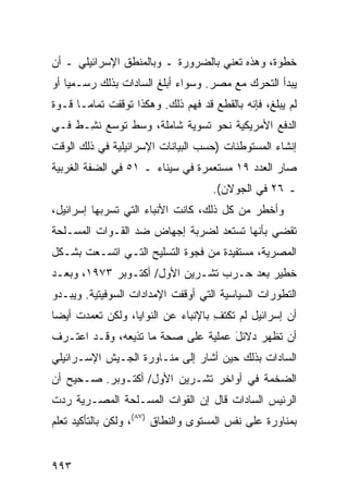 ‫ﺨﻁﻭﺓ، ﻭﻫﺫﻩ ﺘﻌﻨﻲ ﺒﺎﻟﻀﺭﻭﺭﺓ ـ ﻭﺒﺎﻟﻤﻨﻁﻕ ﺍﻹﺴﺭﺍﺌﻴﻠﻲ ـ ﺃﻥ‬
‫ﻴﺒﺩﺃ ﺍﻟﺘﺤ ‪‬ﻙ ﻤﻊ ﻤﺼﺭ. ﻭﺴﻭﺍﺀ ﺃﺒﻠﻎ ﺍﻟﺴﺎﺩﺍﺕ ﺒﺫﻟﻙ ﺭﺴـﻤ ‪‬ﺎ ﺃﻭ‬
    ‫ﻴ‬                                       ‫ﺭ‬
‫ﻟﻡ ﻴﺒﻠﻎﹾ، ﻓﺈﻨﻪ ﺒﺎﻟﻘﻁﻊ ﻗﺩ ﻓﻬﻡ ﺫﻟﻙ. ﻭﻫﻜﺫﺍ ﺘﻭﻗﻔﺕ ﺘﻤﺎ ‪‬ـﺎ ﻗـﻭﺓ‬
       ‫ﻤ‬
‫ﺍﻟﺩﻓﻊ ﺍﻷﻤﺭﻴﻜﻴﺔ ﻨﺤﻭ ﺘﺴﻭﻴﺔ ﺸﺎﻤﻠﺔ، ﻭﺴﻁ ﺘﻭﺴﻊ ﻨ ِـﻁ ﻓـﻲ‬
      ‫ﺸ‬
‫ﺇﻨﺸﺎﺀ ﺍﻟﻤﺴﺘﻭﻁﻨﺎﺕ )ﺤﺴﺏ ﺍﻟﺒﻴﺎﻨﺎﺕ ﺍﻹﺴﺭﺍﺌﻴﻠﻴﺔ ﻓﻲ ﺫﻟﻙ ﺍﻟﻭﻗﺕ‬
‫ﺼﺎﺭ ﺍﻟﻌﺩﺩ ٩١ ﻤﺴﺘﻌﻤﺭﺓ ﻓﻲ ﺴﻴﻨﺎﺀ ـ ١٥ ﻓﻲ ﺍﻟﻀﻔﺔ ﺍﻟﻐﺭﺒﻴﺔ‬
                                      ‫ـ ٦٢ ﻓﻲ ﺍﻟﺠﻭﻻﻥ(.‬
‫ﻭﺃﺨﻁﺭ ﻤﻥ ﻜل ﺫﻟﻙ، ﻜﺎﻨﺕ ﺍﻷﻨﺒﺎﺀ ﺍﻟﺘﻲ ﺘﺴﺭﺒﻬﺎ ﺇﺴﺭﺍﺌﻴل،‬
‫ﺘﻘﻀﻲ ﺒﺄﻨﻬﺎ ﺘﺴﺘﻌﺩ ﻟﻀﺭﺒﺔ ﺇﺠﻬﺎﺽ ﻀﺩ ﺍﻟﻘـﻭﺍﺕ ﺍﻟﻤﺴـﻠﺤﺔ‬
‫ﺍﻟﻤﺼﺭﻴﺔ، ﻤﺴﺘﻔﻴﺩﺓ ﻤﻥ ﻓﺠﻭﺓ ﺍﻟﺘﺴﻠﻴﺢ ﺍﻟﺘـﻲ ﺍﺘﺴـﻌﺕ ﺒﺸـﻜل‬
‫ﺨﻁﻴﺭ ﺒﻌﺩ ﺤـﺭﺏ ﺘﺸـﺭﻴﻥ ﺍﻷﻭل/ ﺃﻜﺘـﻭﺒﺭ ٣٧٩١، ﻭﺒﻌـﺩ‬
‫ﺍﻟﺘﻁﻭﺭﺍﺕ ﺍﻟﺴﻴﺎﺴﻴﺔ ﺍﻟﺘﻲ ﺃﻭﻗﻔﺕ ﺍﻹﻤﺩﺍﺩﺍﺕ ﺍﻟﺴﻭﻓﻴﺘﻴﺔ. ﻭﻴﺒـﺩﻭ‬
‫ﺃﻥ ﺇﺴﺭﺍﺌﻴل ﻟﻡ ﺘﻜﺘﻑ ﺒﺎﻹﻨﺒﺎﺀ ﻋﻥ ﺍﻟﻨﻭﺍﻴﺎ، ﻭﻟﻜﻥ ﺘﻌ ‪‬ﺩﺕ ﺃﻴ ‪‬ﺎ‬
 ‫ﻀ‬      ‫‪ ‬ﻤ‬                           ‫ِ‬
‫ﺃﻥ ﹸﻅﻬﺭ ﺩﻻﺌل ﻋﻤﻠﻴﺔ ﻋﻠﻰ ﺼﺤﺔ ﻤﺎ ﺘﺫﻴﻌﻪ، ﻭﻗـﺩ ﺍﻋﺘـﺭﻑ‬
                                    ‫َ‬       ‫ﺘ‬
‫ﺍﻟﺴﺎﺩﺍﺕ ﺒﺫﻟﻙ ﺤﻴﻥ ﺃﺸﺎﺭ ﺇﻟﻰ ﻤﻨـﺎﻭﺭﺓ ﺍﻟﺠـﻴﺵ ﺍﻹﺴـﺭﺍﺌﻴﻠﻲ‬
‫ﺍﻟﻀﺨﻤﺔ ﻓﻲ ﺃﻭﺍﺨﺭ ﺘﺸـﺭﻴﻥ ﺍﻷﻭل/ ﺃﻜﺘـﻭﺒﺭ. ﺼـﺤﻴﺢ ﺃﻥ‬
‫ﺍﻟﺭﺌﻴﺱ ﺍﻟﺴﺎﺩﺍﺕ ﻗﺎل ﺇﻥ ﺍﻟﻘﻭﺍﺕ ﺍﻟﻤﺴـﻠﺤﺔ ﺍﻟﻤﺼـﺭﻴﺔ ﺭﺩﺕ‬
‫ﺒﻤﻨﺎﻭﺭﺓ ﻋﻠﻰ ﻨﻔﺱ ﺍﻟﻤﺴﺘﻭﻯ ﻭﺍﻟﻨﻁﺎﻕ )٧٨(، ﻭﻟﻜﻥ ﺒﺎﻟﺘﺄﻜﻴﺩ ﺘﻌﻠﻡ‬


‫٣٩٩‬
 