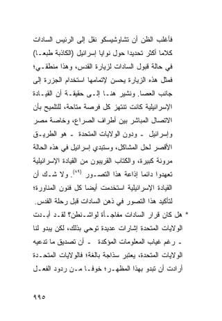 ‫ﻓﺄﻏﻠﺏ ﺍﻟﻅﻥ ﺃﻥ ﺘﺸﺎﻭﺸﻴﺴﻜﻭ ﻨﻘل ﺇﻟﻰ ﺍﻟﺭﺌﻴﺱ ﺍﻟﺴﺎﺩﺍﺕ‬
‫ﻜﻼ ‪‬ﺎ ﺃﻜﺜﺭ ﺘﺤﺩﻴ ‪‬ﺍ ﺤﻭل ﻨﻭﺍﻴﺎ ﺇﺴﺭﺍﺌﻴل )ﺍﻟﻜﺎﺫﺒﺔ ﻁﺒ ‪‬ـﺎ(‬
   ‫ﻌ‬                                ‫ﺩ‬            ‫ﻤ‬
‫ﻓﻲ ﺤﺎﻟﺔ ﻗﺒﻭل ﺍﻟﺴﺎﺩﺍﺕ ﻟﺯﻴﺎﺭﺓ ﺍﻟﻘﺩﺱ، ﻭﻫﺫﺍ ﻤﻨﻁﻘـﻲ؛‬
‫ﻓﻤﺜل ﻫﺫﻩ ﺍﻟﺯﻴﺎﺭﺓ ﻴﺤ ‪‬ﻥ ﻹﺘﻤﺎﻤﻬﺎ ﺍﺴﺘﺨﺩﺍﻡ ﺍﻟﺠ ‪‬ﺭﺓ ﺇﻟﻰ‬
      ‫‪ ‬ﺯ‬                   ‫ﺴ‬
‫ﺠﺎﻨﺏ ﺍﻟﻌﺼﺎ. ﻭﻨﺸﻴﺭ ﻫﻨـﺎ ﺇﻟـﻰ ﺤﻘﻴﻘـﺔ ﺃﻥ ﺍﻟﻘﻴـﺎﺩﺓ‬
‫ﺍﻹﺴﺭﺍﺌﻴﻠﻴﺔ ﻜﺎﻨﺕ ﺘﻨﺘﻬﺯ ﻜل ﻓﺭﺼﺔ ﻤﺘﺎﺤﺔ، ﻟﻠﺘﻠﻤﻴﺢ ﺒﺄﻥ‬
‫ﺍﻻﺘﺼﺎل ﺍﻟﻤﺒﺎﺸﺭ ﺒﻴﻥ ﺃﻁﺭﺍﻑ ﺍﻟﺼﺭﺍﻉ، ﻭﺨﺎﺼﺔ ﻤﺼﺭ‬
‫ﻭﺇﺴﺭﺍﺌﻴل ـ ﻭﺩﻭﻥ ﺍﻟﻭﻻﻴﺎﺕ ﺍﻟﻤﺘﺤﺩﺓ ـ ﻫﻭ ﺍﻟﻁﺭﻴـﻕ‬
‫ﺍﻷﻗﺼﺭ ﻟﺤل ﺍﻟﻤﺸﺎﻜل، ﻭﺴﺘﺒﺩﻱ ﺇﺴﺭﺍﺌﻴل ﻓﻲ ﻫﺫﻩ ﺍﻟﺤﺎﻟﺔ‬
‫ﻤﺭﻭﻨﺔ ﻜﺒﻴﺭﺓ، ﻭﺍﻟﻜ ﹼﺎﺏ ﺍﻟﻘﺭﻴﺒﻭﻥ ﻤﻥ ﺍﻟﻘﻴﺎﺩﺓ ﺍﻹﺴﺭﺍﺌﻴﻠﻴﺔ‬
                                 ‫ﺘ‬
‫ﺘﻌﻬﺩﻭﺍ ﺩﺍﺌ ‪‬ﺎ ﺇﺫﺍﻋﺔ ﻫﺫﺍ ﺍﻟﺘﺼـﻭﺭ )٩٨(. ﻭﻻ ﺸـﻙ ﺃﻥ‬
                                   ‫ﻤ‬
‫ﺍﻟﻘﻴﺎﺩﺓ ﺍﻹﺴﺭﺍﺌﻴﻠﻴﺔ ﺍﺴﺘﺨﺩﻤﺕ ﺃﻴ ‪‬ﺎ ﻜل ﻓﻨﻭﻥ ﺍﻟﻤﻨﺎﻭﺭﺓ؛‬
                   ‫ﻀ‬
‫ﻟﺘﺄﻜﻴﺩ ﻫﺫﺍ ﺍﻟﺘﺼﻭﺭ ﻓﻲ ﺫﻫﻥ ﺍﻟﺴﺎﺩﺍﺕ ﻗﺒل ﺭﺤﻠﺔ ﺍﻟﻘﺩﺱ.‬
‫* ﻫل ﻜﺎﻥ ﻗﺭﺍﺭ ﺍﻟﺴﺎﺩﺍﺕ ﻤﻔﺎﺠـﺄﺓ ﻟﻭﺍﺸـﻨﻁﻥ؟ ﻟﻘـﺩ ﺃﺒـﺩﺕ‬
‫ﺍﻟﻭﻻﻴﺎﺕ ﺍﻟﻤﺘﺤﺩﺓ ﺇﺸﺎﺭﺍﺕ ﻋﺩﻴﺩﺓ ﺘﻭﺤﻲ ﺒﺫﻟﻙ، ﻟﻜﻥ ﻴﺒﺩﻭ ﻟﻨﺎ‬
‫ـ ﺭﻏﻡ ﻏﻴﺎﺏ ﺍﻟﻤﻌﻠﻭﻤﺎﺕ ﺍﻟﻤﺅﻜﺩﺓ ـ ﺃﻥ ﺘﺼﺩﻴﻕ ﻤﺎ ﺘﺩﻋﻴﻪ‬
‫ﺍﻟﻭﻻﻴﺎﺕ ﺍﻟﻤﺘﺤﺩﺓ، ﻴﻌﺘﺒﺭ ﺴﺫﺍﺠﺔ ﺒﺎﻟﻐﺔ؛ ﻓﺎﻟﻭﻻﻴﺎﺕ ﺍﻟﻤﺘﺤـﺩﺓ‬
‫ﺃﺭﺍﺩﺕ ﺃﻥ ﺘﺒﺩﻭ ﺒﻬﺫﺍ ﺍﻟﻤﻅﻬـﺭ؛ ﺨﻭ ﹰـﺎ ﻤـﻥ ﺭﺩﻭﺩ ﺍﻟﻔﻌـل‬
                  ‫ﻓ‬


‫٥٩٩‬
 