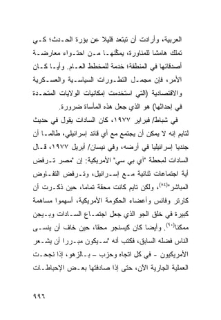 ‫ﺍﻟﻌﺭﺒﻴﺔ، ﻭﺃﺭﺍﺩﺕ ﺃﻥ ﺘﺒﺘﻌﺩ ﻗﻠﻴﻼ ﻋﻥ ﺒﺅﺭﺓ ﺍﻟﺤـﺩﺙ؛ ﻜـﻲ‬
                    ‫ﹰ‬
‫ﺘﻤﻠﻙ ﻫﺎﻤ ﹰﺎ ﻟﻠﻤﻨﺎﻭﺭﺓ، ﻴﻤ ﱢﻨﻬـﺎ ﻤـﻥ ﺍﺤﺘـﻭﺍﺀ ﻤﻌﺎﺭﻀـﺔ‬
                        ‫ﻜ‬               ‫ﺸ‬
‫ﺃﺼﺩﻗﺎﺌﻬﺎ ﻓﻲ ﺍﻟﻤﻨﻁﻘﺔ؛ ﺨﺩﻤﺔ ﻟﻠﻤﺨﻁﻁ ﺍﻟﻌـﺎﻡ. ﻭﺃ ‪‬ـﺎ ﻜـﺎﻥ‬
       ‫ﻴ‬
‫ﺍﻷﻤﺭ، ﻓﺈﻥ ﻤﺠﻤـل ﺍﻟﺘﻁـﻭﺭﺍﺕ ﺍﻟﺴﻴﺎﺴـﻴﺔ ﻭﺍﻟﻌﺴـﻜﺭﻴﺔ‬
‫ﻭﺍﻻﻗﺘﺼﺎﺩﻴﺔ )ﺍﻟﺘﻲ ﺍﺴﺘﺨﺩﻤﺕ ﺇﻤﻜﺎﻨﻴﺎﺕ ﺍﻟﻭﻻﻴﺎﺕ ﺍﻟﻤﺘﺤـﺩﺓ‬
         ‫ﻓﻲ ﺇﺤﺩﺍﺜﻬﺎ( ﻫﻭ ﺍﻟﺫﻱ ﺠﻌل ﻫﺫﻩ ﺍﻟﻤﺄﺴﺎﺓ ﻀﺭﻭﺭﺓ.‬
‫ﻓﻲ ﺸﺒﺎﻁ/ ﻓﺒﺭﺍﻴﺭ ٧٧٩١، ﻜﺎﻥ ﺍﻟﺴﺎﺩﺍﺕ ﻴﻘﻭل ﻓﻲ ﺤﺩﻴﺙ‬
‫ﻟﺘﺎﻴﻡ ﺇﻨﻪ ﻻ ﻴﻤﻜﻥ ﺃﻥ ﻴﺠﺘﻤﻊ ﻤﻊ ﺃﻱ ﻗﺎﺌﺩ ﺇﺴﺭﺍﺌﻴﻠﻲ، ﻁﺎﻟﻤـﺎ ﺃﻥ‬
‫ﺠﻨﺩ ‪‬ﺎ ﺇﺴﺭﺍﺌﻴﻠ ‪‬ﺎ ﻓﻲ ﺃﺭﻀﻪ، ﻭﻓﻲ ﻨﻴﺴﺎﻥ/ ﺃﺒﺭﻴل ٧٧٩١، ﻗـﺎل‬
                                      ‫ﻴ‬          ‫ﻴ‬
‫ﺍﻟﺴﺎﺩﺍﺕ ﻟ ِﺤﻁﺔ "ﺁﻱ ﺒﻲ ﺴﻲ" ﺍﻷﻤﺭﻴﻜﻴﺔ: ﺇﻥ "ﻤﺼﺭ ﺘـﺭﻓﺽ‬
                                      ‫ﻤ‬
‫ﺃ ‪‬ﺔ ﺍﺠﺘﻤﺎﻋﺎﺕ ﺜﻨﺎﺌﻴﺔ ﻤـﻊ ﺇﺴـﺭﺍﺌﻴل، ﻭﺘـﺭﻓﺽ ﺍﻟﺘﻔـﺎﻭﺽ‬
                                               ‫ﻴ‬
‫ﺍﻟﻤﺒﺎﺸﺭ")٤٨(، ﻭﻟﻜﻥ ﺘﺎﻴﻡ ﻜﺎﻨﺕ ﻤﺤﻘﺔ ﺘﻤﺎ ‪‬ﺎ، ﺤﻴﻥ ﺫﻜـﺭﺕ ﺃﻥ‬
               ‫ﹰ ﻤ‬
‫ﻜﺎﺭﺘﺭ ﻭﻓﺎﻨﺱ ﻭﺃﻋﻀﺎﺀ ﺍﻟﺤﻜﻭﻤﺔ ﺍﻷﻤﺭﻴﻜﻴﺔ، ﺃﺴﻬﻤﻭﺍ ﻤﺴﺎﻫﻤﺔ‬
‫ﻜﺒﻴﺭﺓ ﻓﻲ ﺨﻠﻕ ﺍﻟﺠﻭ ﺍﻟﺫﻱ ﺠﻌل ﺍﺠﺘﻤـﺎﻉ ﺍﻟﺴـﺎﺩﺍﺕ ﻭﺒـﻴﺠﻥ‬
‫ﻤﻤﻜ ﹰﺎ)٠٩(. ﻭﺃﻴ ‪‬ﺎ ﻜﺎﻥ ﻜﻴﺴﻨﺠﺭ ﻤﺤ ﹰﺎ، ﺤﻴﻥ ﺨﺎﻑ ﺃﻥ ﻴﻨ ‪‬ـﻰ‬
  ‫ﺴ‬                 ‫ﻘ‬                ‫ﻀ‬           ‫ﻨ‬
‫ﺍﻟﻨﺎﺱ ﻓﻀﻠﻪ ﺍﻟﺴﺎﺒﻕ، ﻓﻜﺘﺏ ﺃﻨﻪ "ﺴـﻴﻜﻭﻥ ﻤﺒـﺭ ‪‬ﺍ ﺃﻥ ﻴﺸـﻌﺭ‬
          ‫ﺭ‬                                    ‫‪‬‬
‫ﺍﻷﻤﺭﻴﻜﻴﻭﻥ - ﻓﻲ ﻜل ﺍﺘﺠﺎﻩ ﻭﺤﺯﺏ – ﺒـﺎﻟﺯﻫﻭ، ﺇﺫﺍ ﻨﺠﺤـﺕ‬
‫ﺍﻟﻌﻤﻠﻴﺔ ﺍﻟﺠﺎﺭﻴﺔ ﺍﻵﻥ، ﺤﺘﻰ ﺇﺫﺍ ﺼﺎﺩﻓﺘﻬﺎ ﺒﻌـﺽ ﺍﻹﺤﺒﺎﻁـﺎﺕ‬


‫٦٩٩‬
 