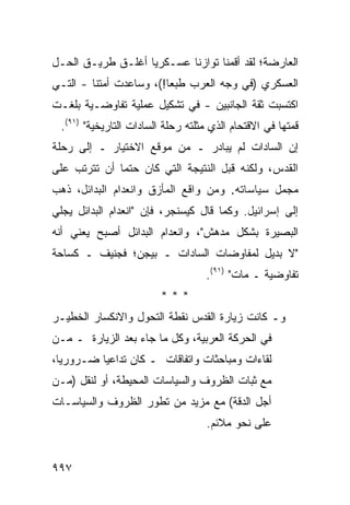 ‫ﺍﻟﻌﺎﺭﻀﺔ؛ ﻟﻘﺩ ﺃﻗﻤﻨﺎ ﺘﻭﺍﺯ ﹰﺎ ﻋﺴـﻜﺭ ‪‬ﺎ ﺃﻏﻠـﻕ ﻁﺭﻴـﻕ ﺍﻟﺤـل‬
                   ‫ﻴ‬        ‫ﻨ‬
‫ﺍﻟﻌﺴﻜﺭﻱ )ﻓﻲ ﻭﺠﻪ ﺍﻟﻌﺭﺏ ﻁﺒ ‪‬ﺎ!(، ﻭﺴﺎﻋﺩﺕ ﺃﻤﺘﻨﺎ - ﺍﻟﺘـﻲ‬
                         ‫ﻌ‬
‫ﺍﻜﺘﺴﺒﺕ ﺜﻘﺔ ﺍﻟﺠﺎﻨﺒﻴﻥ - ﻓﻲ ﺘﺸﻜﻴل ﻋﻤﻠﻴﺔ ﺘﻔﺎﻭﻀـﻴﺔ ﺒﻠﻐـﺕ‬
 ‫ﻗﻤﺘﻬﺎ ﻓﻲ ﺍﻻﻗﺘﺤﺎﻡ ﺍﻟﺫﻱ ﻤﺜﻠﺘﻪ ﺭﺤﻠﺔ ﺍﻟﺴﺎﺩﺍﺕ ﺍﻟﺘﺎﺭﻴﺨﻴﺔ" )١٩(.‬
                          ‫ﹸ‬
‫ﺇﻥ ﺍﻟﺴﺎﺩﺍﺕ ﻟﻡ ﻴﺒﺎﺩﺭ ـ ﻤﻥ ﻤﻭﻗﻊ ﺍﻻﺨﺘﻴﺎﺭ ـ ﺇﻟﻰ ﺭﺤﻠﺔ‬
‫ﺍﻟﻘﺩﺱ، ﻭﻟﻜﻨﻪ ﻗﺒل ﺍﻟﻨﺘﻴﺠﺔ ﺍﻟﺘﻲ ﻜﺎﻥ ﺤﺘ ‪‬ﺎ ﺃﻥ ﺘﺘﺭﺘﺏ ﻋﻠﻰ‬
              ‫ﻤ‬
‫ﻤﺠﻤل ﺴﻴﺎﺴﺎﺘﻪ. ﻭﻤﻥ ﻭﺍﻗﻊ ﺍﻟﻤﺄﺯﻕ ﻭﺍﻨﻌﺩﺍﻡ ﺍﻟﺒﺩﺍﺌل، ﺫﻫﺏ‬
‫ﺇﻟﻰ ﺇﺴﺭﺍﺌﻴل. ﻭﻜﻤﺎ ﻗﺎل ﻜﻴﺴﻨﺠﺭ، ﻓﺈﻥ "ﺍﻨﻌﺩﺍﻡ ﺍﻟﺒﺩﺍﺌل ‪‬ﺠﻠﻲ‬
   ‫ﻴ‬
‫ﺍﻟﺒﺼﻴﺭﺓ ﺒﺸﻜل ﻤﺩﻫﺵ"، ﻭﺍﻨﻌﺩﺍﻡ ﺍﻟﺒﺩﺍﺌل ﺃﺼﺒﺢ ﻴﻌﻨﻲ ﺃﻨﻪ‬
‫"ﻻ ﺒﺩﻴل ﻟﻤﻔﺎﻭﻀﺎﺕ ﺍﻟﺴﺎﺩﺍﺕ ـ ﺒﻴﺠﻥ؛ ﻓﺠﻨﻴﻑ ـ ﻜﺴﺎﺤﺔ‬
                                   ‫ﺘﻔﺎﻭﻀﻴﺔ ـ ﻤﺎﺕ" )١٩(.‬
                         ‫***‬
‫ﻭـ ﻜﺎﻨﺕ ﺯﻴﺎﺭﺓ ﺍﻟﻘﺩﺱ ﻨﻘﻁﺔ ﺍﻟﺘﺤﻭل ﻭﺍﻻﻨﻜﺴﺎﺭ ﺍﻟﺨﻁﻴـﺭ‬
‫ﻓﻲ ﺍﻟﺤﺭﻜﺔ ﺍﻟﻌﺭﺒﻴﺔ، ﻭﻜل ﻤﺎ ﺠﺎﺀ ﺒﻌﺩ ﺍﻟﺯﻴﺎﺭﺓ ـ ﻤـﻥ‬
‫ﻟﻘﺎﺀﺍﺕ ﻭﻤﺒﺎﺤﺜﺎﺕ ﻭﺍﺘﻔﺎﻗﺎﺕ ـ ﻜﺎﻥ ﺘﺩﺍﻋ ‪‬ﺎ ﻀـﺭﻭﺭ ‪‬ﺎ،‬
  ‫ﻴ‬        ‫ﻴ‬
‫ﻤﻊ ﺜﺒﺎﺕ ﺍﻟﻅﺭﻭﻑ ﻭﺍﻟﺴﻴﺎﺴﺎﺕ ﺍﻟﻤﺤﻴﻁﺔ، ﺃﻭ ﻟﻨﻘل )ﻤـﻥ‬
‫ﺃﺠل ﺍﻟﺩﻗﺔ( ﻤﻊ ﻤﺯﻴﺩ ﻤﻥ ﺘﻁﻭﺭ ﺍﻟﻅﺭﻭﻑ ﻭﺍﻟﺴﻴﺎﺴـﺎﺕ‬
                                    ‫ﻋﻠﻰ ﻨﺤﻭ ﻤﻼﺌﻡ.‬


‫٧٩٩‬
 