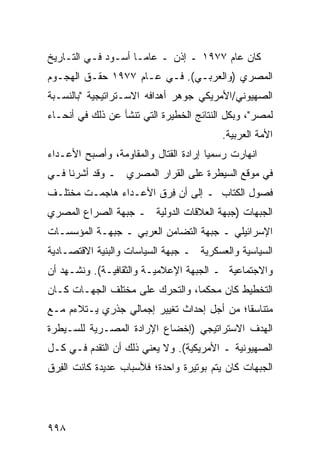 ‫ﻜﺎﻥ ﻋﺎﻡ ٧٧٩١ ـ ﺇﺫﻥ ـ ﻋﺎ ‪‬ـﺎ ﺃﺴـﻭﺩ ﻓـﻲ ﺍﻟﺘـﺎﺭﻴﺦ‬
             ‫‪‬‬       ‫ﻤ‬
‫ﺍﻟﻤﺼﺭﻱ )ﻭﺍﻟﻌﺭﺒـﻲ(. ﻓـﻲ ﻋـﺎﻡ ٧٧٩١ ﺤﻘـﻕ ﺍﻟﻬﺠـﻭﻡ‬
‫ﺍﻟﺼﻬﻴﻭﻨﻲ/ﺍﻷﻤﺭﻴﻜﻲ ﺠﻭﻫﺭ ﺃﻫﺩﺍﻓﻪ ﺍﻻﺴـﺘﺭﺍﺘﻴﺠﻴﺔ "ﺒﺎﻟﻨﺴـﺒﺔ‬
                              ‫‪‬‬
‫ﻟﻤﺼﺭ"، ﻭﺒﻜل ﺍﻟﻨﺘﺎﺌﺞ ﺍﻟﺨﻁﻴﺭﺓ ﺍﻟﺘﻲ ﺘﻨﺸﺄ ﻋﻥ ﺫﻟﻙ ﻓﻲ ﺃﻨﺤـﺎﺀ‬
                                          ‫ﺍﻷﻤﺔ ﺍﻟﻌﺭﺒﻴﺔ.‬
‫ﺍﻨﻬﺎﺭﺕ ﺭﺴﻤ ‪‬ﺎ ﺇﺭﺍﺩﺓ ﺍﻟﻘﺘﺎل ﻭﺍﻟﻤﻘﺎﻭﻤﺔ، ﻭﺃﺼﺒﺢ ﺍﻷﻋـﺩﺍﺀ‬
                                ‫ﹸ‬      ‫ﻴ‬
‫ﻓﻲ ﻤﻭﻗﻊ ﺍﻟﺴﻴﻁﺭﺓ ﻋﻠﻰ ﺍﻟﻘﺭﺍﺭ ﺍﻟﻤﺼﺭﻱ ـ ﻭﻗﺩ ﺃﺸﺭﻨﺎ ﻓـﻲ‬
‫ﻓﺼﻭل ﺍﻟﻜﺘﺎﺏ ـ ﺇﻟﻰ ﺃﻥ ﻓ ‪‬ﻕ ﺍﻷﻋـﺩﺍﺀ ﻫﺎﺠﻤـﺕ ﻤﺨﺘﻠـﻑ‬
                       ‫ِﺭ‬
‫ﺍﻟﺠﺒﻬﺎﺕ )ﺠﺒﻬﺔ ﺍﻟﻌﻼﻗﺎﺕ ﺍﻟﺩﻭﻟﻴﺔ ـ ﺠﺒﻬﺔ ﺍﻟﺼﺭﺍﻉ ﺍﻟﻤﺼﺭﻱ‬
‫ﺍﻹﺴﺭﺍﺌﻴﻠﻲ ـ ﺠﺒﻬﺔ ﺍﻟﺘﻀﺎﻤﻥ ﺍﻟﻌﺭﺒﻲ ـ ﺠﺒﻬـﺔ ﺍﻟﻤﺅﺴﺴـﺎﺕ‬
‫ﺍﻟﺴﻴﺎﺴﻴﺔ ﻭﺍﻟﻌﺴﻜﺭﻴﺔ ـ ﺠﺒﻬﺔ ﺍﻟﺴﻴﺎﺴﺎﺕ ﻭﺍﻟﺒﻨﻴﺔ ﺍﻻﻗﺘﺼـﺎﺩﻴﺔ‬
‫ﻭﺍﻻﺠﺘﻤﺎﻋﻴﺔ ـ ﺍﻟﺠﺒﻬﺔ ﺍﻹﻋﻼﻤﻴـﺔ ﻭﺍﻟﺜﻘﺎﻓﻴـﺔ(. ﻭﻨﺸـﻬﺩ ﺃﻥ‬
‫ﺍﻟﺘﺨﻁﻴﻁ ﻜﺎﻥ ﻤﺤﻜ ‪‬ﺎ، ﻭﺍﻟﺘﺤﺭﻙ ﻋﻠﻰ ﻤﺨﺘﻠﻑ ﺍﻟﺠﻬـﺎﺕ ﻜـﺎﻥ‬
                                 ‫ﻤ‬
‫ﻤﺘﻨﺎﺴ ﹰﺎ؛ ﻤﻥ ﺃﺠل ﺇﺤﺩﺍﺙ ﺘﻐﻴﻴﺭ ﺇﺠﻤﺎﻟﻲ ﺠﺫﺭﻱ ﻴـﺘﻼﺀﻡ ﻤـﻊ‬
                                            ‫ﻘ‬
‫ﺍﻟﻬﺩﻑ ﺍﻻﺴﺘﺭﺍﺘﻴﺠﻲ )ﺇﺨﻀﺎﻉ ﺍﻹﺭﺍﺩﺓ ﺍﻟﻤﺼـﺭﻴﺔ ﻟﻠﺴـﻴﻁﺭﺓ‬
‫ﺍﻟﺼﻬﻴﻭﻨﻴﺔ ـ ﺍﻷﻤﺭﻴﻜﻴﺔ(. ﻭﻻ ﻴﻌﻨﻲ ﺫﻟﻙ ﺃﻥ ﺍﻟﺘﻘﺩﻡ ﻓـﻲ ﻜـل‬
‫ﺍﻟﺠﺒﻬﺎﺕ ﻜﺎﻥ ﻴﺘﻡ ﺒﻭﺘﻴﺭﺓ ﻭﺍﺤﺩﺓ؛ ﻓﻸﺴﺒﺎﺏ ﻋﺩﻴﺩﺓ ﻜﺎﻨﺕ ﺍﻟﻔ ‪‬ﻕ‬
 ‫ِﺭ‬




‫٨٩٩‬
 