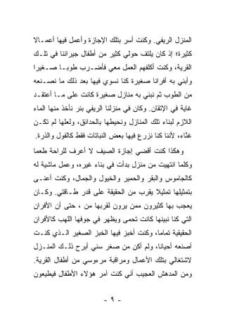 ‫ﺍﻟﻤﻨﺯل ﺍﻟﺭﻴﻔﻲ. ﻭﻜﻨﺕ ﺃﺴﺭ ﺒﺘﻠﻙ ﺍﻹﺠﺎﺯﺓ ﻭﺃﻋﻤل ﻓﻴﻬﺎ ﺃﻋﻤـﺎﻻ‬
‫ﹰ‬
‫ﻜﺜﻴﺭﺓ؛ ﺇﺫ ﻜﺎﻥ ﻴﻠﺘﻑ ﺤﻭﻟﻲ ﻜﺜﻴﺭ ﻤﻥ ﺃﻁﻔﺎل ﺠﻴﺭﺍﻨﻨﺎ ﻓﻲ ﺘﻠـﻙ‬
‫ﺍﻟﻘﺭﻴﺔ، ﻭﻜﻨﺕ ﺃﻜﻠﻔﻬﻡ ﺍﻟﻌﻤل ﻤﻌﻲ ﻓﺄﻀـﺭﺏ ﻁﻭ ‪‬ـﺎ ﺼـﻐﻴ ‪‬ﺍ‬
 ‫ﺭ‬        ‫ﺒ‬
‫ﻭﺃﺒﻨﻲ ﺒﻪ ﺃﻓﺭﺍ ﹰﺎ ﺼﻐﻴﺭﺓ ﻜﻨﺎ ﻨﺴﻭﻱ ﻓﻴﻬﺎ ﺒﻌﺩ ﺫﻟﻙ ﻤﺎ ﻨﺼـﻨﻌﻪ‬
                                       ‫ﻨ‬
‫ﻤﻥ ﺍﻟﻁﻭﺏ ﺜﻡ ﻨﺒﻨﻲ ﺒﻪ ﻤﻨﺎﺯل ﺼﻐﻴﺭﺓ ﻜﺎﻨﺕ ﻋﻠﻰ ﻤـﺎ ﺃﻋﺘﻘـﺩ‬
‫ﻏﺎﻴﺔ ﻓﻲ ﺍﻹﺘﻘﺎﻥ. ﻭﻜﺎﻥ ﻓﻲ ﻤﻨﺯﻟﻨﺎ ﺍﻟﺭﻴﻔﻲ ﺒﺌﺭ ﻨﺄﺨﺫ ﻤﻨﻬﺎ ﺍﻟﻤﺎﺀ‬
‫ﺍﻟﻼﺯﻡ ﻟﺒﻨﺎﺀ ﺘﻠﻙ ﺍﻟﻤﻨﺎﺯل ﻭﻨﺤﻴﻁﻬﺎ ﺒﺎﻟﺤﺩﺍﺌﻕ، ﻭﻟﻌﻠﻬﺎ ﻟﻡ ﺘﻜـﻥ‬
‫ﻏ ﱠﺎﺀ، ﻷﻨﻨﺎ ﻜﻨﺎ ﻨﺯﺭﻉ ﻓﻴﻬﺎ ﺒﻌﺽ ﺍﻟﻨﺒﺎﺘﺎﺕ ﻓﻘﻁ ﻜﺎﻟﻔﻭل ﻭﺍﻟﺫﺭﺓ.‬
                                                      ‫ﻨ‬
‫ﻭﻫﻜﺫﺍ ﻜﻨﺕ ﺃﻗﻀﻲ ﺇﺠﺎﺯﺓ ﺍﻟﺼﻴﻑ ﻻ ﺃﻋﺭﻑ ﻟﻠﺭﺍﺤﺔ ﻁﻌ ‪‬ﺎ‬
 ‫ﻤ‬
‫ﻭﻜﻠﻤﺎ ﺍﻨﺘﻬﻴﺕ ﻤﻥ ﻤﻨﺯل ﺒﺩﺃﺕ ﻓﻲ ﺒﻨﺎﺀ ﻏﻴﺭﻩ، ﻭﻋﻤل ﻤﺎﺸﻴﺔ ﻟﻪ‬
‫ﻜﺎﻟﺠﺎﻤﻭﺱ ﻭﺍﻟﺒﻘﺭ ﻭﺍﻟﺤﻤﻴﺭ ﻭﺍﻟﺨﻴﻭل ﻭﺍﻟﺠﻤﺎل، ﻭﻜﻨﺕ ﺃﻋﻨـﻰ‬
‫ﺒﺘﻤﺜﻴﻠﻬﺎ ﺘﻤﺜﻴﻼ ﻴﻘﺭﺏ ﻤﻥ ﺍﻟﺤﻘﻴﻘﺔ ﻋﻠﻰ ﻗﺩﺭ ﻁـﺎﻗﺘﻲ. ﻭﻜـﺎﻥ‬
                                      ‫ﹰ‬
‫ﻴﻌﺠﺏ ﺒﻬﺎ ﻜﺜﻴﺭﻭﻥ ﻤﻤﻥ ﻴﺭﻭﻥ ﻟﻘﺭﺒﻬﺎ ﻤﻥ ، ﺤﺘﻰ ﺃﻥ ﺍﻷﻓﺭﺍﻥ‬
‫ﺍﻟﺘﻲ ﻜﻨﺎ ﻨﺒﻴﻨﻬﺎ ﻜﺎﻨﺕ ﺘﺤﻤﻰ ﻭﻴﻅﻬﺭ ﻓﻲ ﺠﻭﻓﻬﺎ ﺍﻟﻠﻬﺏ ﻜﺎﻷﻓﺭﺍﻥ‬
‫ﺍﻟﺤﻘﻴﻘﻴﺔ ﺘﻤﺎ ‪‬ﺎ، ﻭﻜﻨﺕ ﺃﺨﺒﺯ ﻓﻴﻬﺎ ﺍﻟﺨﺒﺯ ﺍﻟﺼﻐﻴﺭ ﺍﻟـﺫﻱ ﻜﻨـﺕ‬
                                         ‫ﻤ‬
‫ﺃﺼﻨﻌﻪ ﺃﺤﻴﺎ ﹰﺎ، ﻭﻟﻡ ﺃﻜﻥ ﻤﻥ ﺼﻐﺭ ﺴﻨﻲ ﺃﺒﺭﺡ ﺫﻟـﻙ ﺍﻟﻤﻨـﺯل‬
                                       ‫ﻨ‬
‫ﻻﺸﺘﻐﺎﻟﻲ ﺒﺘﻠﻙ ﺍﻷﻋﻤﺎل ﻭﻤﺭﺍﻗﺒﺔ ﻤﺭﺀﻭﺴﻲ ﻤﻥ ﺃﻁﻔﺎل ﺍﻟﻘﺭﻴﺔ.‬
‫ﻭﻤﻥ ﺍﻟﻤﺩﻫﺵ ﺍﻟﻌﺠﻴﺏ ﺃﻨﻲ ﻜﻨﺕ ﺁﻤﺭ ﻫﺅﻻﺀ ﺍﻷﻁﻔﺎل ﻓﻴﻁﻴﻌﻭﻥ‬


                         ‫-٩-‬
 