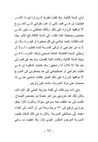 ‫ﺃﻭﻟﻰ ﺍﻟﺴﻨﺔ ﺍﻟﺜﺎﻨﻴﺔ. ﻭﻗﺩ ﻟﻔﺘﺕ ﻨﻅﺭﻫﺎ ﺍﻟـﻭﺯﺍﺭﺓ ﻟﻬـﺫﺍ ﺍﻷﻤـﺭ‬
‫ﻓﺨﺸﻴﺕ ﺇﻥ ﻫـﻲ ﻓﺼـﻠﺘﻨﻲ ﺃﻭ ﺍﻀـﻁﺭﺘﻨﻲ ﺇﻟـﻰ ﺍﻟﺨـﺭﻭﺝ‬
‫ﺃﻻ ﺘﻭﺍﻓﻘﻬﺎ ﺍﻟﻭﺯﺍﺭﺓ ﻋﻠﻰ ﺫﻟﻙ. ﻭﻟﺫﻟﻙ ﺘﺤﻤﻠﺘﻨﻲ ﺴـﻨﺘﻴﻥ ﻋﻠـﻰ‬
‫ﻤﻀﺽ ﻭﻀﻐﻴﻨﺔ. ﻓﻠﻤﺎ ﻨﻘﻠﺕ: ﺇﻟﻰ ﺍﻟﺴﻨﺔ ﺍﻟﺜﺎﻟﺜﺔ ﺒﻠﻎ ﺍﻷﻤﺭ ﺒﻴﻨﻨﺎ‬
‫ﺃﺸﺩﻩ ﻓﻜﺎﻨﺕ ﺘﺘﻌﻤﺩ ﺇﻴﻼﻤﻲ ﻓﻲ ﻜل ﺼﻐﻴﺭﺓ ﺃﻭ ﻜﺒﻴـﺭﺓ، ﻭﻜـﺎﻥ‬
‫ﻻ ﺒﺩ ﻤﻥ ﺇﺨﺭﺍﺠﻲ ﺃﻭ ﺘﺭﻜﻲ ﺍﻟﻤﺩﺭﺴﺔ ﻟﺸﺩﺓ ﺘﻌﻨﺘﻬـﺎ ﻟـﻭﻻ ﺃﻥ‬
‫ﺯﻤﻴﻠﺘﻲ ﺍﻟﺴﻴﺩﺓ ﺍﻟﻔﺎﻀﻠﺔ ﻋﺎﺌﺸﺔ ﺼﺒﺤﻲ ﺘﺭﻜﺕ ﺍﻟﻤﺩﺭﺴـﺔ ﻓـﻲ‬
‫ﻨﻬﺎﻴﺔ ﺍﻟﺴﻨﺔ ﺍﻟﺜﺎﻨﻴﺔ، ﻭﻜﺎﻨﺕ ﺜﺎﻨﻴﺔ ﺍﻟﻔﺼل، ﻭﻟﻡ ﻴﻌﺩ ﻓﻲ ﻓﺼـﻠﻲ‬
‫ﺒﻌﺩ ﻫﺫﺍ ﺇﻻ ﺜﻼﺙ ﺃﻨﺎ ﺭﺍﺒﻌﺘﻬﻥ. ﻭﻗﺩ ﺨﺸﻴﺕ ﺍﻟﻨﺎﻅﺭﺓ ﺇﻥ ﻫـﻲ‬
‫ﻁﻠﺒﺕ ﺇﺨﺭﺍﺠﻲ ﺃﻭ ﺍﻀﻁﻬﺩﺘﻨﻲ ﺇﻟﻰ ﺤﺩ ﻴﻀﻁﺭﻨﻲ ﺇﻟﻰ ﺍﻟﺨﺭﻭﺝ‬
‫ﺃﻻ ﺘﻭﺍﻓﻘﻬﺎ ﺍﻟﻭﺯﺍﺭﺓ ﻋﻠﻰ ﺫﻟﻙ ﺍﻟﻌﻤل. ﻓﻜﺎﻨﺕ ﺘﺅﻟﻤﻨﻲ ﺤﺘـﻰ ﺇﺫﺍ‬
           ‫ﺼﻤﻤﺕ ﻋﻠﻰ ﺘﺭﻙ ﺍﻟﻤﺩﺭﺴﺔ، ﻋﺎﺩﺕ ﺘﻠﻴﻥ ﻭﺘﺭﺠﻭ.‬
‫ﻭﻓﻲ ﺫﺍﺕ ﻴﻭﻡ ﻗﺎﻟﺕ ﻟﻲ ﻜﻠﻤﺔ ﺠﺎﺭﺤﺔ ﺁﻟﻤﺘﻨﻲ ﻜل ﺍﻹﻴـﻼﻡ،‬
‫ﻭﻜﺎﻥ ﺫﻟﻙ ﻋﻨﺩ ﺨﺭﻭﺠﻲ ﻤﻥ ﺁﺨﺭ ﺤﺼﺔ ﻤﻥ ﺤﺼﺹ ﺍﻟﺼﺒﺎﺡ.‬
‫ﺘﺄﻟﻤﺕ ﺇﻟﻰ ﺤﺩ ﺘﺩﻓﻘﺕ ﻤﻌﻪ ﺩﻤﻭﻋﻲ ﺴﻴﻭ ﹰ، ﻭﺘﺄﺜﺭﺕ ﺘﺄﺜ ‪‬ﺍ ﺠﻌل‬
     ‫ﺭ‬             ‫ﻻ‬
‫ﺤﺭﺍﺭﺘﻲ ﺘﺭﺘﻔﻊ ﺇﻟﻰ ٩٣ ﺩﺭﺠﺔ ﻭﺒﺩﻻ ﻤﻥ ﺃﻥ ﺃﺫﻫﺏ ﺇﻟﻰ ﺍﻟﻐﺩﺍﺀ‬
                      ‫ﹰ‬
‫ﺫﻫﺒﺕ ﺇﻟﻰ ﻤﺴﺘﺸﻔﻰ ﺍﻟﻤﺩﺭﺴﺔ. ﻭﻜﺎﻥ ﺒﻪ ﻓﻲ ﺫﻟﻙ ﺍﻟﻭﻗﺕ ﻁﺒﻴﺏ‬
‫ﺍﻟﻤﺩﺭﺴﺔ ﺍﻟﻤﺭﺤﻭﻡ ﺍﻟﺩﻜﺘﻭﺭ ﻋﻠﻭﻱ ﺒﺎﺸﺎ. ﻭﻗﺩ ﺃﺨﻔﻴﺕ ﺩﻤـﻭﻋﻲ‬


                        ‫- ٩٩ -‬
 