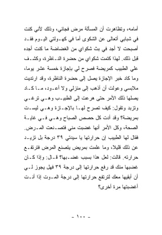 ‫ﺃﻤﺎﻤﻪ، ﻭﺘﻅﺎﻫﺭﺕ ﺃﻥ ﺍﻟﻤﺴﺄﻟﺔ ﻤﺭﺽ ﻓﺠﺎﺌﻲ، ﻭﺫﻟﻙ ﻷﻨﻲ ﻜﻨﺕ‬
‫ﻓﻲ ﺸﺒﺎﺒﻲ ﺃﺘﻌﺎﻟﻰ ﻋﻥ ﺍﻟﺸﻜﻭﻯ ﺃﻤﺎ ﻓﻲ ﻜﻬـﻭﻟﺘﻲ ﺍﻟﻴـﻭﻡ ﻓﻘـﺩ‬
‫ﺃﺼﺒﺤﺕ ﻻ ﺃﺠﺩ ﻓﻲ ﺒﺙ ﺸﻜﻭﺍﻱ ﻤﻥ ﺍﻟﻐﻀﺎﻀﺔ ﻤﺎ ﻜﻨﺕ ﺃﺠﺩﻩ‬
‫ﻗﺒل ﺫﻟﻙ. ﻟﻬﺫﺍ ﻜﺘﻤﺕ ﺸﻜﻭﺍﻱ ﻤﻥ ﺤﻀﺭﺓ ﺍﻟﻨـﺎﻅﺭﺓ، ﻭﻜﺸـﻑ‬
‫ﻋﻠﻲ ﺍﻟﻁﺒﻴﺏ ﻜﻤﺭﻴﻀﺔ ﻓﺼﺭﺡ ﻟﻲ ﺒﺈﺠﺎﺯﺓ ﺨﻤﺴﺔ ﻋﺸﺭ ﻴﻭ ‪‬ﺎ،‬
  ‫ﻤ‬                                          ‫‪‬‬
‫ﻭﻤﺎ ﻜﺎﺩ ﺨﺒﺭ ﺍﻹﺠﺎﺯﺓ ﻴﺼل ﺇﻟﻰ ﺤﻀﺭﺓ ﺍﻟﻨﺎﻅﺭﺓ، ﻭﻗﺩ ﺍﺭﺘﺩﻴﺕ‬
‫ﻤﻼﺒﺴﻲ ﻭﻋ ‪‬ﻟﺕ ﺃﻥ ﺃﺫﻫﺏ ﺇﻟﻰ ﻤﻨﺯﻟﻲ ﻭﻻ ﺃﻋـﻭﺩ، ﻤـﺎ ﻜـﺎﺩ‬
                                       ‫ﻭ‬
‫ﻴﺼﻠﻬﺎ ﺫﻟﻙ ﺍﻷﻤﺭ ﺤﺘﻰ ﻫﺭﻋﺕ ﺇﻟﻰ ﺍﻟﻁﺒﻴـﺏ ﻭﻫـﻲ ﺘﺭﻏـﻲ‬
‫ﻭﺘﺯﺒﺩ ﻭﺘﻘﻭل: ﻜﻴﻑ ﺘﺼﺭﺡ ﻟﻬـﺎ ﺒﺎﻹﺠـﺎﺯﺓ ﻭﻫـﻲ ﻟﻴﺴـﺕ‬
‫ﺒﻤﺭﻴﻀﺔ؟ ﻭﻗﺩ ﺃﺩﺕ ﻜل ﺤﺼﺹ ﺍﻟﺼﺒﺎﺡ ﻭﻫـﻲ ﻓـﻲ ﻏﺎﻴـﺔ‬
‫ﺍﻟﺼﺤﺔ، ﻭﻜل ﺍﻷﻤﺭ ﺃﻨﻬﺎ ﻏﻀﺒﺕ ﻤﻨﻲ ﻓﺘﺼـﻨﻌﺕ ﺍﻟﻤـﺭﺽ.‬
‫ﻓﻘﺎل ﻟﻬﺎ ﺍﻟﻁﺒﻴﺏ ﺇﻥ ﺤﺭﺍﺭﺘﻬﺎ ﻴﺎ ﺴﻴﺩﺘﻲ ٩٣ ﺩﺭﺠﺔ ﺒل ﺘﺯﻴـﺩ‬
‫ﻋﻥ ﺫﻟﻙ ﻗﻠﻴ ﹰ، ﻭﻤﺎ ﻋﻠﻤﺕ ﺒﻤﺭﻴﺽ ﻴﺘﺼﻨﻊ ﺍﻟﻤﺭﺽ ﻓﺘﺭﺘﻔـﻊ‬
                                    ‫ﻼ‬
‫ﺤﺭﺍﺭﺘﻪ. ﻗﺎﻟﺕ: ﻟﻌل ﻫﺫﺍ ﺒﺴﺒﺏ ﻏﻀـﺒﻬﺎ؟ ﻗـﺎل: ﻭﺇﺫﺍ ﻜـﺎﻥ‬
‫ﻏﻀﺒﻬﺎ ﻤﻨﻙ ﻗﺩ ﺭﻓﻊ ﺤﺭﺍﺭﺘﻬﺎ ﺇﻟﻰ ﺩﺭﺠﺔ ٩٣ ﻓﻬل ﻴﺠﻭﺯ ﻟـﻲ‬
‫ﺃﻥ ﺃﺒﻘﻴﻬﺎ ﻤﻌﻙ ﻟﺘﺭﺘﻔﻊ ﺤﺭﺍﺭﺘﻬﺎ ﺇﻟﻰ ﺩﺭﺠﺔ ﺍﻟﻤـﻭﺕ ﺇﺫﺍ ﺃﻨـﺕ‬
                                  ‫ﺃﻏﻀﺒﺘﻬﺎ ﻤﺭﺓ ﺃﺨﺭﻯ؟‬




                     ‫- ٠٠١ -‬
 