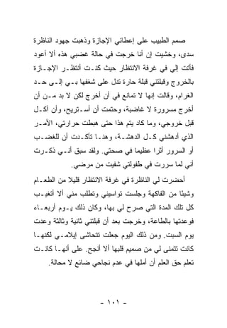 ‫ﺼﻤﻡ ﺍﻟﻁﺒﻴﺏ ﻋﻠﻰ ﺇﻋﻁﺎﺌﻲ ﺍﻹﺠﺎﺯﺓ ﻭﺫﻫﺒﺕ ﺠﻬﻭﺩ ﺍﻟﻨﺎﻅﺭﺓ‬
‫ﺴﺩﻯ، ﻭﺨﺸﻴﺕ ﺇﻥ ﺃﻨﺎ ﺨﺭﺠﺕ ﻓﻲ ﺤﺎﻟﺔ ﻏﻀﺒﻲ ﻫﺫﻩ ﺃﻻ ﺃﻋﻭﺩ‬
‫ﻓﺄﺘﺕ ﺇﻟﻲ ﻓﻲ ﻏﺭﻓﺔ ﺍﻻﻨﺘﻅﺎﺭ ﺤﻴﺙ ﻜﻨـﺕ ﺃﻨﺘﻅـﺭ ﺍﻹﺠـﺎﺯﺓ‬
‫ﺒﺎﻟﺨﺭﻭﺝ ﻭﻗﺒﻠﺘﻨﻲ ﻗﺒﻠﺔ ﺤﺎﺭﺓ ﺘﺩل ﻋﻠﻰ ﺸﻐﻔﻬﺎ ﺒـﻲ ﺇﻟـﻰ ﺤـﺩ‬
‫ﺍﻟﻐﺭﺍﻡ، ﻭﻗﺎﻟﺕ ﺇﻨﻬﺎ ﻻ ﺘﻤﺎﻨﻊ ﻓﻲ ﺃﻥ ﺃﺨﺭﺝ ﻟﻜﻥ ﻻ ﺒﺩ ﻤـﻥ ﺃﻥ‬
‫ﺃﺨﺭﺝ ﻤﺴﺭﻭﺭﺓ ﻻ ﻏﺎﻀﺒﺔ، ﻭﺤﺘﻤﺕ ﺃﻥ ﺃﺴـﺘﺭﻴﺢ، ﻭﺃﻥ ﺁﻜـل‬
‫ﻗﺒل ﺨﺭﻭﺠﻲ، ﻭﻤﺎ ﻜﺎﺩ ﻴﺘﻡ ﻫﺫﺍ ﺤﺘﻰ ﻫﺒﻁﺕ ﺤﺭﺍﺭﺘﻲ، ﺍﻷﻤـﺭ‬
‫ﺍﻟﺫﻱ ﺃﺩﻫﺸﻨﻲ ﻜـل ﺍﻟﺩﻫﺸـﺔ، ﻭﻫﻨـﺎ ﺘﺄﻜـﺩﺕ ﺃﻥ ﻟﻠﻐﻀـﺏ‬
‫ﺃﻭ ﺍﻟﺴﺭﻭﺭ ﺃﺜ ‪‬ﺍ ﻋﻅﻴ ‪‬ﺎ ﻓﻲ ﺼﺤﺘﻲ. ﻭﻟﻘﺩ ﺴﺒﻕ ﺃﻨـﻲ ﺫﻜـﺭﺕ‬
                              ‫ﻤ‬      ‫ﺭ‬
            ‫ﺃﻨﻲ ﻟﻤﺎ ﺴﺭﺭﺕ ﻓﻲ ﻁﻔﻭﻟﺘﻲ ﺸﻔﻴﺕ ﻤﻥ ﻤﺭﻀﻲ.‬
‫ﺃﺤﻀﺭﺕ ﻟﻲ ﺍﻟﻨﺎﻅﺭﺓ ﻓﻲ ﻏﺭﻓﺔ ﺍﻻﻨﺘﻅﺎﺭ ﻗﻠﻴﻼ ﻤﻥ ﺍﻟﻁﻌـﺎﻡ‬
           ‫ﹰ‬
‫ﻭﺸﻴ ًﺎ ﻤﻥ ﺍﻟﻔﺎﻜﻬﺔ ﻭﺠﻠﺴﺕ ﺘﻭﺍﺴﻴﻨﻲ ﻭﺘﻁﻠﺏ ﻤﻨﻲ ﺃﻻ ﺃﺘﻐﻴـﺏ‬
                                              ‫ﺌ‬
‫ﻜل ﺘﻠﻙ ﺍﻟﻤﺩﺓ ﺍﻟﺘﻲ ﺼﺭﺡ ﻟﻲ ﺒﻬﺎ، ﻭﻜﺎﻥ ﺫﻟﻙ ﻴـﻭﻡ ﺃﺭﺒﻌـﺎﺀ‬
‫ﻓﻭﻋﺩﺘﻬﺎ ﺒﺎﻟﻁﺎﻋﺔ، ﻭﺨﺭﺠﺕ ﺒﻌﺩ ﺃﻥ ﻗﺒﻠﺘﻨﻲ ﺜﺎﻨﻴﺔ ﻭﺜﺎﻟﺜﺔ ﻭﻋﺩﺕ‬
‫ﻴﻭﻡ ﺍﻟﺴﺒﺕ. ﻭﻤﻥ ﺫﻟﻙ ﺍﻟﻴﻭﻡ ﺠﻌﻠﺕ ﺘﺘﺤﺎﺸﻰ ﺇﻴﻼﻤـﻲ ﻟﻜﻨﻬـﺎ‬
‫ﻜﺎﻨﺕ ﺘﺘﻤﻨﻰ ﻟﻲ ﻤﻥ ﺼﻤﻴﻡ ﻗﻠﺒﻬﺎ ﺃﻻ ﺃﻨﺠﺢ. ﻋﻠﻰ ﺃﻨﻬـﺎ ﻜﺎﻨـﺕ‬
    ‫ﺘﻌﻠﻡ ﺤﻕ ﺍﻟﻌﻠﻡ ﺃﻥ ﺃﻤﻠﻬﺎ ﻓﻲ ﻋﺩﻡ ﻨﺠﺎﺤﻲ ﻀﺎﺌﻊ ﻻ ﻤﺤﺎﻟﺔ.‬



                      ‫- ١٠١ -‬
 