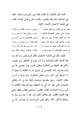 ‫ﻜﻨﺕ ﺃﻜﻥ ﻟﻠﻨﺎﻅﺭﺓ ﻤﺎ ﻜﺎﻨﺕ ﺘﻜﻨﻪ ﻟﻲ، ﻭﻓﻲ ﻴﻭﻡ ﺩﺨﻠﺕ ﻋﻠﻴﻨﺎ‬
‫ﻓﻲ ﺍﻟﻤﺫﺍﻜﺭﺓ ﻓﺤﺭﻜﺕ ﺤﻘﺩﻱ، ﻭﻜﺎﺩﺕ ﺘﺨﺭﺝ ﺤﺘﻰ ﺍﺒﺘﺩﺃﺕ ﺃﻜﺘﺏ‬
                             ‫ﻓﻲ ﻜﻨﺎﺸﺔ ﺍﻷﻋﻤﺎل ﺍﻷﺒﻴﺎﺕ ﺍﻵﺘﻴﺔ:‬
‫ـﻡ ﻭﺍﻵﺭﺍﺀ‬
        ‫ـﺩ ـﺎﻩ ﺍﻟﻌﻠـ‬
                ‫ﻭﺍﻨﻬـ ﺠـ‬        ‫ﺤﻠﻭﺍ ﻓﺭﺍﺡ ﺍﻟﺤﺯﻡ ﻭﺍﺭﺘﺤل ﺍﻟﺤﺠـﺎ‬
‫ـﺭﺍﺀ‬‫ـﺔ ﺤﻤـ‬‫ـﺭﺒﻠﻴﻥ ﺒﺤﻠـ‬‫ﻤﺘﺴـ‬       ‫ﺤﻤﻠﻭﺍ ﻋﻠﻰ ﺠﻴﺵ ﺍﻟﻔﻀﻴﻠﺔ ﻓﺎﻨﺜﻨﻭﺍ‬
‫ﻴﺒﺩﻱ ﻓﻅﺎﺌﻌﻬﻡ ﻟﻌـﻴﻥ ﺍﻟﺭﺍﺌـﻲ‬      ‫ﻫﺫﺍ ﺩﻡ ﺍﻹﻨﺼـﺎﻑ ﻓـﻭﻕ ﺜﻴـﺎﺒﻬﻡ‬
‫ﻓﺘﺴﺭﺒﻠﻭﺍ ﻤـﻥ ﻟﻭﻨﻬـﺎ ﺒـﺭﺩﺍﺀ‬      ‫ﻨﻴﺭﺍﻥ ﺤﻘﺩﻱ ﺃﻀـﻤﺭﺘﻬﺎ ﻗﻠـﻭﺒﻬﻡ‬
‫ـﺎ ـﺄﻴﻥ ـﺎﻟﻡ ـﺭﺍﺀ‬
   ‫ﻋﻨـ ﻓـ ﻤﻌـ ﺍﻟﺴـ‬              ‫ﻤﺎ ﺩﺍﻡ ﺃﻫل ﺍﻟﻨﺎﺭ ﺘﺤﺠـﺏ ﺭﻭﻀـﻨﺎ‬
‫ﻓﻭﻓﺎﺀ ﻋﺭﻗﻭﺏ ﻭﺒﺨل ﺍﻟﻁـﺎﺌﻲ‬        ‫ﺇﻥ ﻴﺩﻋﻭﺍ ﺍﻹﻨﺼﺎﻑ ﺃﻭ ﻴﻨﺴﺏ ﻟﻬـﻡ‬

‫ﻜﺘﺒﺕ ﺫﻟﻙ ﻓﻲ ﻜﻨﺎﺸﺔ ﺍﻷﻋﻤﺎل ﺒﺎﻟﻘﻠﻡ ﺍﻟﺭﺼﺎﺹ ﻭﻤﺎ ﻜﻨـﺕ‬
‫ﻜﻤﺎ ﻗﺩﻤﺕ ﺃﻫﺘﻡ ﺒﺎﻟﺴﻴﺎﺴﺔ ﻭﻻ ﺃﻭﺩ ﺨﺭﻭﺝ ﺍﻹﻨﺠﻠﻴﺯ ﻤﻥ ﻤﺼﺭ،‬
‫ﻭﻟﻜﻥ ﻫﻭ ﺍﻟﻐﻴﻅ ﻤﻥ ﺍﻟﻨﺎﻅﺭﺓ ﺠﻌﻠﻨﻲ ﺃﺼﺏ ﺠﺎﻡ ﻏﻀﺒﻲ ﻋﻠـﻰ‬
‫ﺃﺒﻨﺎﺀ ﺠﻨﺴﻬﺎ. ﺸﺎﺀ ﺍﻟﺘﺠﺴﺱ ﺃﻥ ﹸﺴﺭﻕ ﻫـﺫﻩ ﺍﻟﻜﻨﺎﺸـﺔ ﺒﺤﻴﻠـﺔ‬
                        ‫ﺘ‬
‫ﻻ ﺃﻋﺭﻓﻬﺎ ﺇﻟﻰ ﺍﻵﻥ، ﻭﺃﻥ ﹸﻌﻁﻰ ﻟﻠﻨﺎﻅﺭﺓ، ﻭﺃﻥ ﹸﺭﺸـﺩ ﺇﻟـﻰ‬
         ‫ﺘ‬                 ‫ﺘ‬
‫ﻤﻜﺎﻥ ﺍﻷﺒﻴﺎﺕ. ﻭﺠﻥ ﺠﻨﻭﻨﻬﺎ ﻭﻭﺠﺩﺕ ﺩﻟﻴﻼ ﻋﻠـﻰ ﺍﺸـﺘﻐﺎﻟﻲ‬
              ‫ﹰ‬
‫ﺒﺎﻟﺴﻴﺎﺴﺔ ﺍﻟﺘﻲ ﻋﻠﻡ ﺍﷲ ﺃﻨﻲ ﻤﺎ ﺍﺸﺘﻐﻠﺕ ﺒﻬﺎ ﻓﺄﺭﺴﻠﺕ ﺍﻟﻜﻨﺎﺸـﺔ‬
‫ﺇﻟﻰ ﻭﺯﺍﺭﺓ ﺍﻟﻤﻌﺎﺭﻑ ﺘﻁﻠﺏ ﻋﻘﺎﺒﻲ. ﻭﺠﺎﺀﻨﻲ ﻤﻔﺘﺵ ﻴﺤﻘﻕ ﻤﻌﻲ‬
‫ﻓﻴﻤﺎ ﻜﺘﺒﺕ، ﻓﻘﻠﺕ: ﻫل ﻴﻌﺎﻗﺏ ﺍﻹﻨﺴـﺎﻥ ﻋﻤـﺎ ﻴﺠـﻭل ﺒﺒﺎﻟـﻪ‬
‫ﻭﺨﺎﻁﺭﻩ؟ ﻗﺎل: ﻜﻼ، ﻭﻟﻜﻥ ﻟﻴﺱ ﻷﻱ ﺇﻨﺴﺎﻥ ﺃﻥ ﻴﺤﺭﺽ ﻋﻠـﻰ‬

                        ‫- ٢٠١ -‬
 