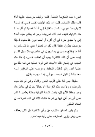 ‫ﺍﻟﺜﻭﺭﺓ ﻀﺩ ﺍﻟﺤﻜﻭﻤﺔ ﺍﻟﻘﺎﺌﻤﺔ. ﻗﻠﺕ: ﻭﻜﻴﻑ ﺤﺭﻀﺕ ﻋﻠﻴﻬﺎ ﺃﻨﺎ؟‬
‫ﻗﺎل: ﺒﺘﻠﻙ ﺍﻷﺒﻴﺎﺕ. ﻗﻠﺕ: ﺇﻥ ﺘﻠﻙ ﺍﻷﺒﻴﺎﺕ ﻜﺘﺒﺕ ﻓـﻲ ﻜﺭﺍﺴـﺔ‬
‫ﻻ ﻴﻘﺭﺅﻫﺎ ﻏﻴﺭﻱ، ﻭﻟﺴﺕ ﻤﺘﻐﺎﻟﻴﺔ ﺇﻨﻲ ﺃﻨﺎ ﺸﺨﺼﻴﺎ ﻟﻡ ﺃﻗﺭﺃﻫـﺎ‬
            ‫‪‬‬
‫ﻤﻨﺫ ﻜﺘﺒﺘﻬﺎ، ﻓﻜﻴﻑ ﺘﻌﺩ ﺫﻟﻙ ﺘﺤﺭﻴ ‪‬ﺎ ﻭﻫﻭ ﻟﻡ ﻴﻁﻠﻊ ﻋﻠﻴﻪ ﺃﺤﺩ؟‬
                       ‫ﻀ‬
‫ﺇﻨﻲ ﻴﺎ ﺴﻴﺩﻱ ﺤﺭﺓ ﻓﻲ ﺃﻥ ﺃﻜﺭﻩ ﺃﻭ ﺃﺤﺏ ﺩﻭﻥ ﻋﻘـﺎﺏ، ﻓـﺈﺫﺍ‬
‫ﺤﺭﻀﺕ ﺒﻁﺭﻕ ﻋﻠﻨﻴﺔ ﻜﺎﻥ ﻟﻜﻡ ﺃﻥ ﺘﻌﻤﻠﻭﺍ ﻤﻌﻲ ﻤﺎ ﺘﺸـﺎﺀﻭﻥ،‬
‫ﺃﻤﺎ ﻤﺎ ﻴﺨﺎﻟﺞ ﻀﻤﻴﺭﻱ ﻭﻤﺎ ﻴﺠﻭل ﻓﻲ ﺨﺎﻁﺭﻱ ﻓﻼ ﺴﺒﻴل ﻟﻜـﻡ‬
‫ﺇﻟﻴﻪ، ﻋﻠﻰ ﺃﻥ ﺘﻠﻙ ﺍﻟﻨﺎﻅﺭﺓ ﻴﺠﺏ ﺃﻥ ﺘﻌﺎﻗﺏ ﻫـﻲ، ﺇﺫ ﻜﺎﻨـﺕ‬
‫ﺍﻟﺴﺒﺏ ﻓﻲ ﺇﻅﻬﺎﺭ ﺘﻠﻙ ﺍﻷﺒﻴﺎﺕ ﺍﻟﺘﻲ ﻟﻭﻻ ﻋﻤﻠﻬﺎ ﻫﻲ ﻟﻤﺎ ﺍﻁﻠـﻊ‬
‫ﻋﻠﻴﻬﺎ ﺃﺤﺩ. ﻭﺃﺘﻡ ﺍﻟﻤﻔﺘﺵ ﺍﻟﺘﺤﻘﻴﻕ ﻭﻋﺭﻀﻪ ﻋﻠﻰ ﺍﻟﻤﻐﻔﻭﺭ ﻟـﻪ‬
         ‫ﺴﻌﺩ ﺒﺎﺸﺎ ﺯﻏﻠﻭل ﻓﺄﻋﺠﺏ ﺒﺭﺃﻴﻲ ﺃﻴﻤﺎ ﻋﺠﺏ، ﻭﻗﺎل:‬
‫ﺤﻘﻴﻘﺔ ﻟﻴﺱ ﻟﻨﺎ ﻋﻠﻰ ﻗﻠﻭﺏ ﺍﻟﻨﺎﺱ ﺭﻗﺎﺒﺔ، ﻭﻫﻲ ﻟﻡ ﺘﻜﺘـﺏ،‬
‫ﻭﻟﻡ ﺘﻨﺸﺭ، ﻭﻻ ﺘﻌﺩ ﻫﺫﻩ ﺍﻟﻜﺭﺍﺴﺔ ﺇﻻ ﺨﻴﺎﻻ ﻴﺠﻭل ﻓﻲ ﺨﺎﻁﺭﻫﺎ،‬
‫ﻭﺃﻤﺭ ﺒﺤﻔﻅ ﺍﻷﻭﺭﺍﻕ، ﻭﺘﻤﺕ ﺍﻟﺴﻨﺔ ﺍﻟﻨﻬﺎﺌﻴﺔ ﺒﺤﺎﻟﺔ ﻴﻌﻠﻤﻬـﺎ ﺍﷲ.‬
‫ﻋﻠﻰ ﺃﻨﻲ ﻟﻡ ﺃﻫﻥ ﻓﻴﻬﺎ ﺒﺭﻏﻡ ﻤﺎ ﻜﺎﻨﺕ ﺘﻜﻨﻪ ﻟﻲ ﺍﻟﻨـﺎﻅﺭﺓ ﻤـﻥ‬
                                          ‫ﺍﻟﻌﺩﺍﺀ ﺍﻟﻤﻜﻴﻥ.‬
‫ﻭﻟﻡ ﻴﻜﻥ ﺍﻟﻤﺴﺘﺭ ﺩﺍﻨﻠﻭﺏ ﻤﻥ ﺭﺃﻱ ﺍﻟﻨﺎﻅﺭﺓ ﺒل ﻜﺎﻥ ﻴﻌﻁﻑ‬
             ‫ﻋﻠﻲ ﻭﻴﻘﺭ ﻭﺯﻴﺭ ﺍﻟﻤﻌﺎﺭﻑ ﻋﻠﻰ ﺭﺃﻴﻪ ﻓﻴﻤﺎ ﻓﻌل.‬

                      ‫- ٣٠١ -‬
 