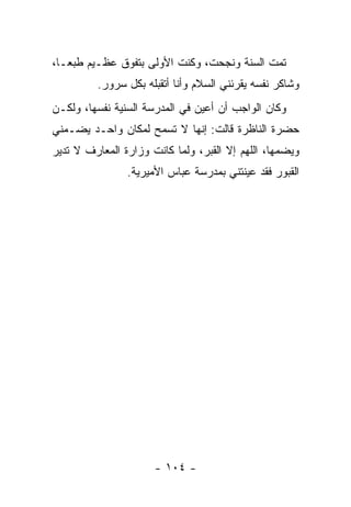 ‫ﺘﻤﺕ ﺍﻟﺴﻨﺔ ﻭﻨﺠﺤﺕ، ﻭﻜﻨﺕ ﺍﻷﻭﻟﻰ ﺒﺘﻔﻭﻕ ﻋﻅـﻴﻡ ﻁﺒ ‪‬ـﺎ،‬
   ‫ﻌ‬
         ‫ﻭﺸﺎﻜﺭ ﻨﻔﺴﻪ ﻴﻘﺭﺌﻨﻲ ﺍﻟﺴﻼﻡ ﻭﺃﻨﺎ ﺃﺘﻘﺒﻠﻪ ﺒﻜل ﺴﺭﻭﺭ.‬
‫ﻭﻜﺎﻥ ﺍﻟﻭﺍﺠﺏ ﺃﻥ ﺃﻋﻴﻥ ﻓﻲ ﺍﻟﻤﺩﺭﺴﺔ ﺍﻟﺴﻨﻴﺔ ﻨﻔﺴﻬﺎ، ﻭﻟﻜـﻥ‬
‫ﺤﻀﺭﺓ ﺍﻟﻨﺎﻅﺭﺓ ﻗﺎﻟﺕ: ﺇﻨﻬﺎ ﻻ ﺘﺴﻤﺢ ﻟﻤﻜﺎﻥ ﻭﺍﺤـﺩ ﻴﻀـﻤﻨﻲ‬
‫ﻭﻴﻀﻤﻬﺎ، ﺍﻟﻠﻬﻡ ﺇﻻ ﺍﻟﻘﺒﺭ، ﻭﻟﻤﺎ ﻜﺎﻨﺕ ﻭﺯﺍﺭﺓ ﺍﻟﻤﻌﺎﺭﻑ ﻻ ﺘﺩﻴﺭ‬
                ‫ﺍﻟﻘﺒﻭﺭ ﻓﻘﺩ ﻋﻴﻨﺘﻨﻲ ﺒﻤﺩﺭﺴﺔ ﻋﺒﺎﺱ ﺍﻷﻤﻴﺭﻴﺔ.‬




                      ‫- ٤٠١ -‬
 