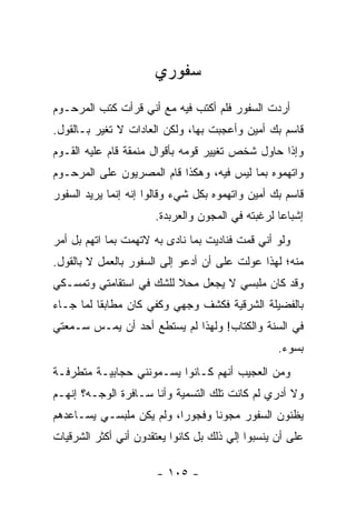 ‫ﺴﻔﻭﺭﻱ‬
‫ﺃﺭﺩﺕ ﺍﻟﺴﻔﻭﺭ ﻓﻠﻡ ﺃﻜﺘﺏ ﻓﻴﻪ ﻤﻊ ﺃﻨﻲ ﻗﺭﺃﺕ ﻜﺘﺏ ﺍﻟﻤﺭﺤـﻭﻡ‬
‫ﻗﺎﺴﻡ ﺒﻙ ﺃﻤﻴﻥ ﻭﺃﻋﺠﺒﺕ ﺒﻬﺎ، ﻭﻟﻜﻥ ﺍﻟﻌﺎﺩﺍﺕ ﻻ ﺘﻐ ‪‬ﺭ ﺒـﺎﻟﻘﻭل.‬
          ‫ﻴ‬
‫ﻭﺇﺫﺍ ﺤﺎﻭل ﺸﺨﺹ ﺘﻐﻴﻴﺭ ﻗﻭﻤﻪ ﺒﺄﻗﻭﺍل ﻤﻨﻤﻘﺔ ﻗﺎﻡ ﻋﻠﻴﻪ ﺍﻟﻘـﻭﻡ‬
‫ﻭﺍﺘﻬﻤﻭﻩ ﺒﻤﺎ ﻟﻴﺱ ﻓﻴﻪ، ﻭﻫﻜﺫﺍ ﻗﺎﻡ ﺍﻟﻤﺼﺭﻴﻭﻥ ﻋﻠﻰ ﺍﻟﻤﺭﺤـﻭﻡ‬
‫ﻗﺎﺴﻡ ﺒﻙ ﺃﻤﻴﻥ ﻭﺍﺘﻬﻤﻭﻩ ﺒﻜل ﺸﻲﺀ ﻭﻗﺎﻟﻭﺍ ﺇﻨﻪ ﺇﻨﻤﺎ ﻴﺭﻴﺩ ﺍﻟﺴﻔﻭﺭ‬
                      ‫ﺇﺸﺒﺎ ‪‬ﺎ ﻟﺭﻏﺒﺘﻪ ﻓﻲ ﺍﻟﻤﺠﻭﻥ ﻭﺍﻟﻌﺭﺒﺩﺓ.‬
                                                  ‫ﻋ‬
‫ﻭﻟﻭ ﺃﻨﻲ ﻗﻤﺕ ﻓﻨﺎﺩﻴﺕ ﺒﻤﺎ ﻨﺎﺩﻯ ﺒﻪ ﻻﺘﻬﻤﺕ ﺒﻤﺎ ﺍﺘﻬﻡ ﺒل ﺃﻤﺭ‬
‫‪‬‬
‫ﻤﻨﻪ؛ ﻟﻬﺫﺍ ﻋﻭﻟﺕ ﻋﻠﻰ ﺃﻥ ﺃﺩﻋﻭ ﺇﻟﻰ ﺍﻟﺴﻔﻭﺭ ﺒﺎﻟﻌﻤل ﻻ ﺒﺎﻟﻘﻭل.‬
‫ﻭﻗﺩ ﻜﺎﻥ ﻤﻠﺒﺴﻲ ﻻ ﻴﺠﻌل ﻤﺤﻼ ﻟﻠﺸﻙ ﻓﻲ ﺍﺴﺘﻘﺎﻤﺘﻲ ﻭﺘﻤﺴـﻜﻲ‬
                         ‫ﹰ‬
‫ﺒﺎﻟﻔﻀﻴﻠﺔ ﺍﻟﺸﺭﻗﻴﺔ ﻓﻜﺸﻑ ﻭﺠﻬﻲ ﻭﻜﻔﻲ ﻜﺎﻥ ﻤﻁﺎﺒ ﹰﺎ ﻟﻤﺎ ﺠـﺎﺀ‬
          ‫ﻘ‬
‫ﻓﻲ ﺍﻟﺴﻨﺔ ﻭﺍﻟﻜﺘﺎﺏ! ﻭﻟﻬﺫﺍ ﻟﻡ ﻴﺴﺘﻁﻊ ﺃﺤﺩ ﺃﻥ ﻴﻤـﺱ ﺴـﻤﻌﺘﻲ‬
                                                  ‫ﺒﺴﻭﺀ.‬
‫ﻭﻤﻥ ﺍﻟﻌﺠﻴﺏ ﺃﻨﻬﻡ ﻜـﺎﻨﻭﺍ ﻴﺴـﻤﻭﻨﻨﻲ ﺤﺠﺎﺒﻴـﺔ ﻤﺘﻁﺭﻓـﺔ‬
‫ﻭﻻ ﺃﺩﺭﻱ ﻟﻡ ﻜﺎﻨﺕ ﺘﻠﻙ ﺍﻟﺘﺴﻤﻴﺔ ﻭﺃﻨﺎ ﺴـﺎﻓﺭﺓ ﺍﻟﻭﺠـﻪ؟ ﺇﻨﻬـﻡ‬
‫ﻴﻅﻨﻭﻥ ﺍﻟﺴﻔﻭﺭ ﻤﺠﻭ ﹰﺎ ﻭﻓﺠﻭ ‪‬ﺍ، ﻭﻟﻡ ﻴﻜﻥ ﻤﻠﺒﺴـﻲ ﻴﺴـﺎﻋﺩﻫﻡ‬
                          ‫ﺭ‬       ‫ﻨ‬
‫ﻋﻠﻰ ﺃﻥ ﻴﻨﺴﺒﻭﺍ ﺇﻟﻲ ﺫﻟﻙ ﺒل ﻜﺎﻨﻭﺍ ﻴﻌﺘﻘﺩﻭﻥ ﺃﻨﻲ ﺃﻜﺜﺭ ﺍﻟﺸﺭﻗﻴﺎﺕ‬
                                       ‫‪‬‬

                       ‫- ٥٠١ -‬
 