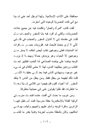 ‫ﻤﺤﺎﻓﻅﺔ ﻋﻠﻰ ﺍﻵﺩﺍﺏ ﺍﻹﺴﻼﻤﻴﺔ. ﻭﻟﻬﺫﺍ ﻟﻡ ﻴﻘل ﺃﺤﺩ ﻋﻨﻲ ﺸـﻴﺌﺎ‬
               ‫ﻤﻊ ﺃﻨﻲ ﻜﻨﺕ ﺍﻟﻤﺼﺭﻴﺔ ﺍﻟﻭﺤﻴﺩﺓ ﺍﻟﺘﻲ ﺃﺴﻔﺭﺕ.‬
‫ﺃﻟﻔﺕ ﻜﺘﺎﺏ "ﺍﻟﻤﺭﺃﺓ ﻭﺍﻟﻌﻤل" ﻭﺘﻜﻠﻤﺕ ﻓﻴﻪ ﻋﻥ ﺠﻤﻴﻊ ﻋﺎﺩﺍﺕ‬
‫ﺍﻟﻤﺼﺭﻴﺎﺕ، ﻭﻟﻜﻨﻲ ﻟﻡ ﺃﻓﺭﺩ ﻓﻴﻪ ﺒﺎ ‪‬ﺎ ﻟﻠﺴﻔﻭﺭ ﻭﺍﻟﺤﺠـﺎﺏ ﺒـل‬
                     ‫ﺒ‬
‫ﻗﻠﺕ: ﻓﻲ ﻤﻘﺩﻤﺘﻪ ﺇﻨﻲ ﻻ ﺃﺘﻨﺎﻭل ﺍﻟﺴﻔﻭﺭ ﻭﺍﻟﺤﺠﺎﺏ ﻓﻲ ﻜﺘـﺎﺒﻲ‬
‫ﻷﻨﻲ ﻻ ﺃﺭﻯ ﺤﺠﺎ ‪‬ﺎ ﻓﺄﺒﺤﺙ ﻓﻴﻪ. ﻓﻘﺭﻭﻴﺎﺕ ﻤﺼـﺭ ﺴـﺎﻓﺭﺍﺕ‬
                                 ‫ﺒ‬
‫ﺃﻤﺎ ﺍﻟﻤﺩﻨﻴﺎﺕ ﻓﻌﻠﻰ ﻭﺠﻭﻫﻬﻥ ﻨﻘﺎﺏ ﺃﺒﻴﺽ ﺸﻔﺎﻑ ﻻ ﻴﺴﺘﺭ ﻤـﻥ‬
‫ﻭﺠﻭﻫﻬﻥ ﺇﻻ ﺍﻟﺤﻴﺎﺀ، ﻭﻫﻭ ﻴﺯﻴﺩﻫﻥ ﺠﻤﺎﻻ ﻭﺒﻬﺠـﺔ ﺇﺫ ﻴﺯﻴـﺩ‬
                ‫ﹰ‬
‫ﺍﻟﻭﺠﻪ ﺒﻴﺎ ‪‬ﺎ ﻋﻠﻰ ﺒﻴﺎﻀﻪ ﺍﻟﺼﻨﺎﻋﻲ ﺃﻤﺎ ﺍﻟﺨﺩﻭﺩ ﻓﺘﻅﻬﺭ ﺘﺤـﺕ‬
                                         ‫ﻀ‬
‫ﺍﻟﻨﻘﺎﺏ ﻭﺭﺩﺘﻴﻥ ﻴﺠﻠﻠﻬﻤﺎ ﺍﻟﻨﺩﻯ، ﻟﻬﺫﺍ ﻻ ﻤﻌﻨﻰ ﻟﻠﻜﻼﻡ ﻓﻲ ﺸـﻲﺀ‬
‫ﻏﻴﺭ ﻤﻭﺠﻭﺩ ﻭﺴﻴﻬﺘﺩﻱ ﺍﻟﻨﺎﺱ ﻓﻴﻤﺎ ﺒﻌﺩ ﺇﻟـﻰ ﺤﻘﻴﻘـﺔ ﺍﻷﻤـﺭ.‬
‫ﻗﻠﺕ ﺫﻟﻙ ﻟﻴﻔﻬﻤﻪ ﻤﻥ ﻴﻌﻘل ﻓﻘﻁ. ﻭﻤﻥ ﻴﻌﻘل ﻤﻥ ﺍﻟﻨﺎﺱ ﻻ ﻴﻨﺘﻘﺩ‬
‫ﺍﻟﺴﻔﻭﺭ. ﺃﻤﺎ ﺃﻏﺒﻴﺎﺀ ﺍﻟﻘﻭﻡ ﻓﻠﻡ ﻴﻔﻬﻤﻭﺍ ﻤﻥ ﻜﻼﻤﻲ ﺸـﻴ ًﺎ ﻭﻫـﺫﺍ‬
       ‫ﺌ‬
     ‫ﻤﺎ ﺍﻨﺘﻅﺭﺘﻪ، ﻓﻘﺩ ﻅﻠﻭﺍ ﻴﻘﻭﻟﻭﻥ ﻋﻨﻲ ﺇﻨﻲ ﺤﺠﺎﺒﻴﺔ ﻤﺘﻁﺭﻓﺔ.‬
‫ﻭﻤﻥ ﻏﺭﻴﺏ ﻤﺎ ﺤﺩﺙ ﺃﻨﻲ ﺃﻗﻤﺕ ﻋﻨﺩﻤﺎ ﻓﺘﺤـﺕ ﻤﺩﺭﺴـﺘﻲ‬
‫"ﺘﺭﻗﻴﺔ ﺍﻟﻔﺘﺎﺓ" ﺒﺎﻹﺴﻜﻨﺩﺭﻴﺔ ﺤﻔﻠﺔ ﻤﺩﺭﺴﻴﺔ ﻜﻨﺕ ﺃﺴـﺘﻘﺒل ﻓﻴﻬـﺎ‬
‫ﺍﻟﺯﺍﺌﺭﻴﻥ ﺴﺎﻓﺭﺓ ﺍﻟﻭﺠﻪ ﻭﺃﺴﻠﻡ ﻋﻠﻴﻬﻡ ﻭﺃﺤﻴﻴﻬﻡ ﻭﺃﺠﻠﺴـﻬﻡ ﻓـﻲ‬
‫ﺃﻤﺎﻜﻨﻬﻡ، ﻭﻜﺎﻥ ﺒﺎﻟﺤﻔﻠﺔ ﻤﻨﺩﻭﺏ ﻟﺠﺭﻴﺩﺓ ﻭﻓﺩﻴﺔ ﻴﻘﺩﺭ ﻤﺎ ﻟﻘﺎﺴـﻡ‬

                       ‫- ٦٠١ -‬
 