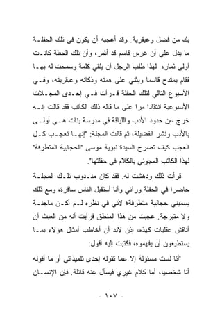 ‫ﺒﻙ ﻤﻥ ﻓﻀل ﻭﻋﺒﻘﺭﻴﺔ. ﻭﻗﺩ ﺃﻋﺠﺒﻪ ﺃﻥ ﻴﻜﻭﻥ ﻓﻲ ﺘﻠﻙ ﺍﻟﺤﻔﻠـﺔ‬
‫ﻤﺎ ﻴﺩل ﻋﻠﻰ ﺃﻥ ﻏﺭﺱ ﻗﺎﺴﻡ ﻗﺩ ﺃﺜﻤﺭ، ﻭﺃﻥ ﺘﻠﻙ ﺍﻟﺤﻔﻠﺔ ﻜﺎﻨـﺕ‬
‫ﺃﻭﻟﻰ ﺜﻤﺎﺭﻩ. ﻟﻬﺫﺍ ﻁﻠﺏ ﺍﻟﺭﺠل ﺃﻥ ﻴﻠﻘﻲ ﻜﻠﻤﺔ ﻭﺴﻤﺤﺕ ﻟﻪ ﺒﻬـﺎ‬
‫ﻓﻘﺎﻡ ﻴﻤﺘﺩﺡ ﻗﺎﺴ ‪‬ﺎ ﻭﻴﺜﻨﻲ ﻋﻠﻰ ﻫﻤﺘﻪ ﻭﺫﻜﺎﺌﻪ ﻭﻋﺒﻘﺭﻴﺘﻪ، ﻭﻓـﻲ‬
                                      ‫ﻤ‬
‫ﺍﻷﺴﺒﻭﻉ ﺍﻟﺘﺎﻟﻲ ﻟﺘﻠﻙ ﺍﻟﺤﻔﻠﺔ ﻗـﺭﺃﺕ ﻓـﻲ ﺇﺤـﺩﻯ ﺍﻟﻤﺠـﻼﺕ‬
‫ﺍﻷﺴﺒﻭﻋﻴﺔ ﺍﻨﺘﻘﺎ ‪‬ﺍ ﻤﺭﺍ ﻋﻠﻰ ﻤﺎ ﻗﺎﻟﻪ ﺫﻟﻙ ﺍﻟﻜﺎﺘﺏ ﻓﻘﺩ ﻗﺎﻟﺕ ﺇﻨـﻪ‬
                                      ‫ﺩ ‪‬‬
‫ﺨﺭﺝ ﻋﻥ ﺤﺩﻭﺩ ﺍﻷﺩﺏ ﻭﺍﻟﻠﻴﺎﻗﺔ ﻓﻲ ﻤﺩﺭﺴﺔ ﺒﻨﺎﺕ ﻫـﻲ ﺃﻭﻟـﻰ‬
‫ﺒﺎﻷﺩﺏ ﻭﻨﺸﺭ ﺍﻟﻔﻀﻴﻠﺔ، ﺜﻡ ﻗﺎﻟﺕ ﺍﻟﻤﺠﻠﺔ: "ﺇﻨﻬـﺎ ﺘﻌﺠـﺏ ﻜـل‬
‫ﺍﻟﻌﺠﺏ ﻜﻴﻑ ﺘﺼﺭﺡ ﺍﻟﺴﻴﺩﺓ ﻨﺒﻭﻴﺔ ﻤﻭﺴﻰ "ﺍﻟﺤﺠﺎﺒﻴﺔ ﺍﻟﻤﺘﻁﺭﻓﺔ"‬
                    ‫ﻟﻬﺫﺍ ﺍﻟﻜﺎﺘﺏ ﺍﻟﻤﺠﻭﻨﻲ ﺒﺎﻟﻜﻼﻡ ﻓﻲ ﺤﻔﻠﺘﻬﺎ".‬
‫ﻗﺭﺃﺕ ﺫﻟﻙ ﻭﺩﻫﺸﺕ ﻟﻪ. ﻓﻘﺩ ﻜﺎﻥ ﻤﻨـﺩﻭﺏ ﺘﻠـﻙ ﺍﻟﻤﺠﻠـﺔ‬
‫ﺤﺎﻀ ‪‬ﺍ ﻓﻲ ﺍﻟﺤﻔﻠﺔ ﻭﺭﺁﻨﻲ ﻭﺃﻨﺎ ﺃﺴﺘﻘﺒل ﺍﻟﻨﺎﺱ ﺴﺎﻓﺭﺓ، ﻭﻤﻊ ﺫﻟﻙ‬
                                                  ‫ﺭ‬
‫ﻴﺴﻤﻴﻨﻲ ﺤﺠﺎﺒﻴﺔ ﻤﺘﻁﺭﻓﺔ؛ ﻷﻨﻲ ﻓﻲ ﻨﻅﺭﻩ ﻟـﻡ ﺃﻜـﻥ ﻤﺎﺠﻨـﺔ‬
‫ﻭﻻ ﻤﺘﺒﺭﺠﺔ. ﻋﺠﺒﺕ ﻤﻥ ﻫﺫﺍ ﺍﻟﻤﻨﻁﻕ ﻓﺭﺃﻴﺕ ﺃﻨﻪ ﻤﻥ ﺍﻟﻌﺒﺙ ﺃﻥ‬
‫ﺃﻨﺎﻗﺵ ﻋﻘﻠﻴﺎﺕ ﻜﻬﺫﻩ، ﺇﺫﻥ ﻻﺒﺩ ﺃﻥ ﺃﺨﺎﻁﺏ ﺃﻤﺜﺎل ﻫﺅﻻﺀ ﺒﻤـﺎ‬
                    ‫ﻴﺴﺘﻁﻴﻌﻭﻥ ﺃﻥ ﻴﻔﻬﻤﻭﻩ، ﻓﻜﺘﺒﺕ ﺇﻟﻴﻪ ﺃﻗﻭل:‬
‫"ﺃﻨﺎ ﻟﺴﺕ ﻤﺴﺌﻭﻟﺔ ﺇﻻ ﻋﻤﺎ ﺘﻘﻭﻟﻪ ﺇﺤﺩﻯ ﺘﻠﻤﻴﺫﺍﺘﻲ ﺃﻭ ﻤﺎ ﺃﻗﻭﻟﻪ‬
‫ﺃﻨﺎ ﺸﺨﺼﻴﺎ، ﺃﻤﺎ ﻜﻼﻡ ﻏﻴﺭﻱ ﻓﻴﺴﺄل ﻋﻨﻪ ﻗﺎﺌﻠﺔ. ﻓﺈﻥ ﺍﻹﻨﺴـﺎﻥ‬
                                            ‫‪‬‬

                        ‫- ٧٠١ -‬
 