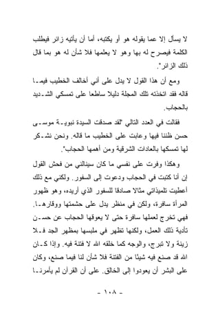 ‫ﻻ ﻴﺴﺄل ﺇﻻ ﻋﻤﺎ ﻴﻘﻭﻟﻪ ﻫﻭ ﺃﻭ ﻴﻜﺘﺒﻪ، ﺃﻤﺎ ﺃﻥ ﻴﺄﺘﻴﻪ ﺯﺍﺌﺭ ﻓﻴﻁﻠﺏ‬
‫ﺍﻟﻜﻠﻤﺔ ﻓﻴﺼﺭﺡ ﻟﻪ ﺒﻬﺎ ﻭﻫﻭ ﻻ ﻴﻌﻠﻤﻬﺎ ﻓﻼ ﺸﺄﻥ ﻟﻪ ﻫﻭ ﺒﻤﺎ ﻗﺎل‬
                                            ‫ﺫﻟﻙ ﺍﻟﺯﺍﺌﺭ".‬
‫ﻭﻤﻊ ﺃﻥ ﻫﺫﺍ ﺍﻟﻘﻭل ﻻ ﻴﺩل ﻋﻠﻰ ﺃﻨﻲ ﺃﺨﺎﻟﻑ ﺍﻟﺨﻁﻴﺏ ﻓﻴﻤـﺎ‬
‫ﻗﺎﻟﻪ ﻓﻘﺩ ﺍﺘﺨﺫﺘﻪ ﺘﻠﻙ ﺍﻟﻤﺠﻠﺔ ﺩﻟﻴﻼ ﺴﺎﻁ ‪‬ﺎ ﻋﻠﻰ ﺘﻤﺴﻜﻲ ﺍﻟﺸـﺩﻴﺩ‬
                   ‫ﻌ‬     ‫ﹰ‬
                                               ‫ﺒﺎﻟﺤﺠﺎﺏ.‬
‫ﻓﻘﺎﻟﺕ ﻓﻲ ﺍﻟﻌﺩﺩ ﺍﻟﺘﺎﻟﻲ "ﻟﻘﺩ ﺼﺩﻗﺕ ﺍﻟﺴﻴﺩﺓ ﻨﺒﻭﻴـﺔ ﻤﻭﺴـﻰ‬
‫ﺤﺴﻥ ﻅﻨﻨﺎ ﻓﻴﻬﺎ ﻭﻋﺎﺒﺕ ﻋﻠﻰ ﺍﻟﺨﻁﻴﺏ ﻤﺎ ﻗﺎﻟﻪ. ﻭﻨﺤﻥ ﻨﺸـﻜﺭ‬
          ‫ﻟﻬﺎ ﺘﻤﺴﻜﻬﺎ ﺒﺎﻟﻌﺎﺩﺍﺕ ﺍﻟﺸﺭﻗﻴﺔ ﻭﻤﻥ ﺃﻫﻤﻬﺎ ﺍﻟﺤﺠﺎﺏ".‬
‫ﻭﻫﻜﺫﺍ ﻭﻓﺭﺕ ﻋﻠﻰ ﻨﻔﺴﻲ ﻤﺎ ﻜﺎﻥ ﺴﻴﻨﺎﻟﻨﻲ ﻤﻥ ﻓﺤﺵ ﺍﻟﻘﻭل‬
‫ﺇﻥ ﺃﻨﺎ ﻜﺘﺒﺕ ﻓﻲ ﺍﻟﺤﺠﺎﺏ ﻭﺩﻋﻭﺕ ﺇﻟﻰ ﺍﻟﺴﻔﻭﺭ. ﻭﻟﻜﻨﻲ ﻤﻊ ﺫﻟﻙ‬
‫ﺃﻋﻁﻴﺕ ﺘﻠﻤﻴﺫﺍﺘﻲ ﻤﺜﺎﻻ ﺼﺎﺩ ﹰﺎ ﻟﻠﺴﻔﻭﺭ ﺍﻟﺫﻱ ﺃﺭﻴﺩﻩ، ﻭﻫﻭ ﻅﻬﻭﺭ‬
                             ‫ﻗ‬     ‫ﹰ‬
‫ﺍﻟﻤﺭﺃﺓ ﺴﺎﻓﺭﺓ، ﻭﻟﻜﻥ ﻓﻲ ﻤﻨﻅﺭ ﻴﺩل ﻋﻠﻰ ﺤﺸﻤﺘﻬﺎ ﻭﻭﻗﺎﺭﻫـﺎ.‬
‫ﻓﻬﻲ ﺘﺨﺭﺝ ﻟﻌﻤﻠﻬﺎ ﺴﺎﻓﺭﺓ ﺤﺘﻰ ﻻ ﻴﻌﻭﻗﻬﺎ ﺍﻟﺤﺠﺎﺏ ﻋﻥ ﺤﺴـﻥ‬
‫ﺘﺄﺩﻴﺔ ﺫﻟﻙ ﺍﻟﻌﻤل، ﻭﻟﻜﻨﻬﺎ ﺘﻅﻬﺭ ﻓﻲ ﻤﻠﺒﺴﻬﺎ ﺒﻤﻅﻬﺭ ﺍﻟﺠﺩ ﻓـﻼ‬
‫ﺯﻴﻨﺔ ﻭﻻ ﺘﺒﺭﺝ، ﻭﺍﻟﻭﺠﻪ ﻜﻤﺎ ﺨﻠﻘﻪ ﺍﷲ ﻻ ﻓﺘﻨﺔ ﻓﻴﻪ. ﻭﺇﺫﺍ ﻜـﺎﻥ‬
‫ﺍﷲ ﻗﺩ ﺼﻨﻊ ﻓﻴﻪ ﺸﻴ ًﺎ ﻤﻥ ﺍﻟﻔﺘﻨﺔ ﻓﻼ ﺸﺄﻥ ﻟﻨﺎ ﻓﻴﻤﺎ ﺼﻨﻊ، ﻭﻜﺎﻥ‬
                                     ‫ﺌ‬
‫ﻋﻠﻰ ﺍﻟﺒﺸﺭ ﺃﻥ ﻴﻌﻭﺩﻭﺍ ﺇﻟﻰ ﺍﻟﺨﺎﻟﻕ. ﻋﻠﻰ ﺃﻥ ﺍﻟﻘﺭﺁﻥ ﻟﻡ ﻴﺄﻤﺭﻨـﺎ‬

                       ‫- ٨٠١ -‬
 