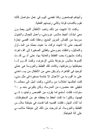 ‫ﻭﺃﻨﻬﺎﻫﻡ ﻓﻴﺴﺘﻤﻌﻭﻥ ﻭﻜﻨﺎ ﻨﻘﻀﻲ ﺍﻟﻴﻭﻡ ﻓﻲ ﻋﻤل ﻤﺘﻭﺍﺼل ﻜﺄﻨﻨﺎ‬
                ‫ﻨﻘﻭﻡ ﺒﺎﻜﺘﺴﺎﺏ ﻗﻭﺘﻨﺎ ﻭﻜﺄﻨﻲ ﺭﺌﻴﺴﺘﻬﻡ ﺍﻟﻔﻌﻠﻴﺔ.‬
‫ﻭﻜﻨﺕ ﺇﺫﺍ ﺍﻨﺘﻬﻴﺕ ﻤﻥ ﺫﻟﻙ ﻭﺘﻌﺏ ﺍﻷﻁﻔﺎل ﺍﻟﺫﻴﻥ ﻴﻌﻤﻠـﻭﻥ‬
‫ﻤﻌﻲ ﺍﺒﺘﺩﺃﺕ ﺃﺨﻴﻁ ﻤﻼﺒﺱ ﻋﺭﻭﺴﺘﻲ، ﻭﺃﻋﻤل ﻟﻠﺠﻤﺎل ﻭﺍﻟﺨﻴﻭل‬
‫ﺴﺭﻭ ‪‬ﺎ ﻤﻥ ﺍﻟﻘﻤﺎﺵ ﺍﻟﻤﺯﻴﻥ ﺍﻟﺒﺩﻴﻊ، ﻭﻫﻜﺫﺍ ﻜﻨﺕ ﺃﻗﻀﻲ ﺇﺠﺎﺯﺓ‬
                                                ‫ﺠ‬
‫ﺍﻟﺼﻴﻑ ﺤﺘﻰ ﺇﺫﺍ ﺍﻨﺘﻬﺕ ﺘﺭﻜﺕ ﻤﺎ ﻋﻨﻴﺕ ﺒﻌﻤﻠﻪ ﻤﻥ ﺍﻟﻤﻨـﺎﺯل‬
‫ﻭﺍﻟﺘﻤﺎﺜﻴل، ﻭﺍﻨﺘﻘﻠﺕ ﺒﻌﺭﻭﺴﺘﻲ ﻭﻗﻁﺘﻲ ﺍﻟﺼﻐﻴﺭﺓ ﺇﻟﻰ ﺍﻟﻘـﺎﻫﺭﺓ،‬
‫ﻭﻜﻨﺕ ﻤﺸﻬﻭﺭﺓ ﺒﺤﺏ ﺍﻟﻘﻁﻁ ﻭﺍﻟﻌﻨﺎﻴﺔ ﺒﻬﺎ، ﺤﺘﻰ ﺃﻨـﻲ ﻜﻨـﺕ‬
‫ﺃﻜﺴﻭﻫﺎ ﻤﻼﺒﺱ ﻤﺯﺨﺭﻓﺔ ﺒﺸﺘﻰ ﺍﻟﺯﺨﺭﻑ، ﻭﻜﻨﺕ ﺃﻗـﻭﻡ ﺃﻨـﺎ‬
‫ﺒﺨﻴﺎﻁﺘﻬﺎ ﻭﺯﺨﺭﻓﺘﻬﺎ، ﻭﻜﺎﻨﺕ ﺘﻠﻙ ﺍﻟﻘﻁﻁ ﻭﺍﻟﻌﺭﻭﺴﺔ ﻫﻲ ﻋﻤﻠﻲ‬
‫ﺍﻟﻭﺤﻴﺩ ﻓﻲ ﺍﻟﻘﺎﻫﺭﺓ، ﻭﻟﻡ ﻴﻜﻥ ﻤﻌﻲ ﻤﻥ ﺍﻷﻁﻔﺎل ﻤﻥ ﻴﺴـﺎﻋﺩﻨﻲ‬
‫ﻋﻠﻰ ﻤﺎ ﺃﻗﻭﻡ ﺒﻪ ﻤﻥ ﺍﻷﻋﻤﺎل ﺇﻻ ﺨﺎﺩﻤﺔ ﺼﻐﻴﺭﺓ ﻓﻲ ﻤﺜل ﺴﻨﻲ،‬
‫ﻜﻨﺕ ﺃﺨﺘﻠﺴﻬﺎ ﺍﺨﺘﻼ ‪‬ﺎ ﻤﻥ ﻭﺍﻟﺩﺘﻲ، ﻭﻜﻨﺕ ﺃﻤﻴل ﺇﻟﻰ ﻤﺠﺎﻟﺴـﺔ‬
                                   ‫ﺴ‬
‫ﺸﻘﻴﻘﻲ ﻋﻨﺩ ﺤﻀﻭﺭﻩ ﻤﻥ ﺍﻟﻤﺩﺭﺴﺔ، ﻭﻜﺎﻥ ﻴﻜﺒﺭﻨﻲ ﺒﻨﺤـﻭ ٠١‬
‫ﺴﻨﻭﺍﺕ، ﻓﻜﻨﺕ ﺃﺴﺘﻤﻊ ﻟﻤﺎ ﻴﻘﺭﺅﻩ ﻤﻥ ﺍﻟﻘﺼﺹ ﻭﺃﺠﺘﻬـﺩ ﻓـﻲ‬
‫ﻓﻬﻤﻬﺎ، ﻭﻜﺜﻴ ‪‬ﺍ ﻤﺎ ﻜﻨﺕ ﺃﺤﻔﻅ ﻤﺎ ﻴﺤﻔﻅﻪ ﻫﻭ ﻤﻥ ﺍﻟﻤﺤﻔﻭﻅﺎﺕ.‬
                                         ‫ﺭ‬
‫ﺃﻤﺎ ﺃﺜﻨﺎﺀ ﺍﻟﻨﻬﺎﺭ، ﻓﻜﻨﺕ ﺃﻗﻀﻴﻪ ﻜﻤﺎ ﻗﺩﻤﺕ ﻓﻲ ﺨﻴﺎﻁﺔ ﻤﻼﺒـﺱ‬
‫ﺍﻟﻘﻁﻁ ﻭﺍﻟﻌﺭﻭﺴﺔ، ﺜﻡ ﺘﺩﺭﺠﺕ ﻤﻥ ﺫﻟﻙ ﺇﻟﻰ ﺨﻴﺎﻁﺔ ﻤﻼﺒﺴـﻲ‬
                                     ‫ﻋﻠﻰ ﺁﻟﺔ ﺍﻟﺨﻴﺎﻁﺔ.‬



                       ‫- ٠١ -‬
 