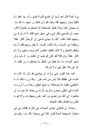 ‫ﻴﺭﻩ ﺃﺤﺩ؟ ﻗﺎل ﻨﻌﻡ ﺃﺭﻴﺩ ﺃﻥ ﺘﻀﻊ ﺍﻟﻤﺭﺃﺓ ﻓﻭﻕ ﺭﺃﺴـﻬﺎ ﻏﻁـﺎﺀ‬
‫ﻜﺜﻴ ﹰﺎ ﻴﺴﺘﺭ ﻭﺠﻬﻬﺎ ﻜﻠﻪ ﻭﻓﻴﻪ ﺜﻘﺒـﺎﻥ ﻟﺘﻨﻅـﺭ ﻤﻨﻬﻤـﺎ، ﻗﻠـﺕ:‬
                                                 ‫ﻔ‬
‫ﻴﺎ ﺴﺒﺤﺎﻥ ﺍﷲ! ﻭﻤﺎﺫﺍ ﺘﻔﻌل ﺍﻟﻤﺴﻜﻴﻨﺔ ﺇﺫﺍ ﺍﻀﻁﺭﺕ ﻟﻠﻌﻤل؟ ﻗﺎل:‬
‫ﻴﺠﺏ ﺃﻥ ﺘﻀﺤﻲ ﺒﻜل ﺸﻲﺀ ﻓﻲ ﺴﺒﻴل ﻤﻨﻊ ﺍﻟﻔﺘﻨـﺔ ﻓـﺈﻥ ﻓـﻲ‬
‫ﻭﺠﻬﻬﺎ ﻓﺘﻨﺔ، ﻗﻠﺕ: ﺇﻨﻙ ﻴﺎ ﺴﻴﺩﻱ ﺘﺩﻋﻲ ﺃﻥ ﺍﻟﺭﺠﺎل ﺃﻜﺜﺭ ﻋﻘﻼ‬
‫ﹰ‬
‫ﻭﺤﻜﻤﺔ ﻤﻥ ﺍﻟﻨﺴﺎﺀ، ﻭﺇﺫﺍ ﻜﺎﻨﺕ ﺍﻟﻨﺴﺎﺀ ﻻ ﻴﻔﺘﻥ ﺒﻭﺠﻭﻫﻜﻡ ﺃﻨـﺘﻡ‬
‫ﻭﻓﻴﻜﻡ ﺍﻟﺠﻤﻴل ﻭﻻ ﺸﻙ، ﻓﻜﻴﻑ ﺘﻔﺘﻨﻭﻥ ﺃﻨﺘﻡ ﺒﻭﺠـﻭﻫﻬﻥ ﻭﺃﻨـﺘﻡ‬
‫ﺃﻜﺜﺭ ﻋﻘﻼ ﻭﺇﺩﺭﺍ ﹰﺎ؟ ﻟﻘﺩ ﻜﺎﻥ ﺍﻟﻭﺍﺠﺏ ﺃﻥ ﺘﺘﻘﻨﻌـﻭﺍ ﺃﻨـﺘﻡ، ﻭﺃﻥ‬
                                        ‫ﻜ‬       ‫ﹰ‬
‫ﺘﺴﻔﺭ ﺍﻟﻨﺴﺎﺀ، ﻤﺎ ﺩﺍﻡ ﻓﻴﻜﻡ ﻤﻥ ﺍﻟﻌﻘل ﻤﺎ ﻴﻤﻨﻌﻜﻡ ﻤـﻥ ﺍﻟﻔﺘﻨـﺔ.‬
                          ‫ﺃﻤﺎ ﻫﻥ ﻓﻼ ﻋﻘل ﻟﻬﻥ ﻭﻻ ﺇﺩﺭﺍﻙ.‬
‫ﺁﻟﻤﻪ ﻫﺫﺍ ﺍﻟﻘﻭل ﻤﻨﻲ ﻭﺃﺭﺍﺩ ﺃﻥ ﻴﺅﻟﻤﻨﻲ ﻓﻘـﺎل: ﺇﺫﺍ ﻜﺎﻨـﺕ‬
‫ﺍﻟﻨﺴﺎﺀ ﻓﻲ ﺨﻠﻘﺘﻙ ﻓﻼ ﺒﺄﺱ ﻤﻥ ﺍﻟﺴـﻔﻭﺭ. ﻭﻅـﻥ ﺒـﺫﻟﻙ ﺃﻨـﻪ‬
‫ﺃﻏﺎﻅﻨﻲ، ﻓﻘﻠﺕ ﻟﻪ ﻀﺎﺤﻜﺔ: ﻴﺎ ﺸﻴﺦ ﺍﻨﻁﻕ، ﻭﻫﺫﺍ ﻤـﺎ ﺃﺭﻴـﺩﻩ،‬
‫ﺍﻟﻨﺴﺎﺀ ﻓﻲ ﺸﻜﻠﻲ ﻴﺴﻔﺭﻥ ﻭﺍﻟﺭﺠـﺎل ﻓـﻲ ﺠﻤﺎﻟـﻙ ﻴﺠـﺏ ﺃﻥ‬
‫ﻴﺘﻘﻨﻌﻭﺍ، ﺃﻱ ﺃﻨﻙ ﻤﻥ ﺘﻀﻊ ﻤﻥ ﺍﻟﻐﺩ ﻋﻠﻰ ﻭﺠﻬﻙ ﺸـﻭﺍﻻ ﻓﻴـﻪ‬
     ‫ﹰ‬
                              ‫ﺜﻘﺒﺎﻥ ﻭﺴﺄﻫﻨﺌﻙ ﺒﺘﻠﻙ ﺍﻟﻨﺘﻴﺠﺔ.‬
‫ﻭﺤﺩﺙ ﺃﻥ ﻗﺎﺒﻠﺘﻨﻲ ﺇﺤﺩﻯ ﺍﻟﺴﻴﺩﺍﺕ ﻓﻲ ﺍﻟﺘﺭﺍﻡ ﻓﻘﺎﻟﺕ ﻟﻲ ﻓﻲ‬
‫ﺩﻫﺸﺔ: ﺃﻤﺴﻴﺤﻴﺔ ﺃﻨﺕ؟ ﻗﻠﺕ: ﻜﻼ ﺇﻨﻲ ﻤﺴﻠﻤﺔ. ﻗﺎﻟـﺕ: ﻭﻜﻴـﻑ‬

                       ‫- ٠١١ -‬
 