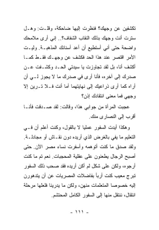 ‫ﺘﻜﺸﻔﻴﻥ ﻋﻥ ﻭﺠﻬﻙ؟ ﻓﻨﻅﺭﺕ ﺇﻟﻴﻬﺎ ﻀﺎﺤﻜﺔ، ﻭﻗﻠـﺕ: ﻭﻫـل‬
‫ﺴﺘﺭﺕ ﺃﻨﺕ ﻭﺠﻬﻙ ﺒﺫﻟﻙ ﺍﻟﻨﻘﺎﺏ ﺍﻟﺸﻔﺎﻑ؟.. ﺇﻨﻲ ﺃﺭﻯ ﻤﻼﻤﺤﻙ‬
‫ﻭﺍﻀﺤﺔ ﺤﺘﻰ ﺃﻨﻲ ﺃﺴﺘﻁﻴﻊ ﺃﻥ ﺃﻋﺩ ﺃﺴﻨﺎﻨﻙ ﺍﻟﻤﺫﻫﺒـﺔ. ﻭﻟﻴـﺕ‬
‫ﺍﻷﻤﺭ ﺍﻗﺘﺼﺭ ﻋﻨﺩ ﻫﺫﺍ ﺍﻟﺤﺩ ﻓﻜﺸﻑ ﻋﻥ ﻭﺠﻬـﻙ ﻓﻘـﻁ ﻜﻤـﺎ‬
‫ﺃﻜﺸﻑ ﺃﻨﺎ، ﺒل ﻟﻘﺩ ﺘﺠﺎﻭﺯﺕ ﻴﺎ ﺴﻴﺩﺘﻲ ﺍﻟﺤـﺩ ﻭﻜﺸـﻔﺕ ﻋـﻥ‬
‫ﺼﺩﺭﻙ ﺇﻟﻰ ﺁﺨﺭﻩ، ﻓﺄﻨﺎ ﺃﺭﻯ ﻓﻲ ﺼﺩﺭﻙ ﻤﺎ ﻻ ﻴﺠﻭﺯ ﻟـﻲ ﺃﻥ‬
‫ﺃﺭﺍﻩ ﻜﻤﺎ ﺃﺭﻯ ﺫﺭﺍﻋﻴﻙ ﺇﻟﻰ ﻨﻬﺎﻴﺘﻬﻤﺎ ﺃﻤﺎ ﺃﻨﺕ ﻓـﻼ ﺘـﺭﻴﻥ ﺇﻻ‬
                             ‫ﻭﺠﻬﻲ ﻓﻤﺎ ﻤﻌﻨﻰ ﺍﻨﺘﻘﺎﺩﻙ ﺇﺫﻥ؟‬
‫ﻋﺠﺒﺕ ﺍﻟﻤﺭﺃﺓ ﻤﻥ ﺠﻭﺍﺒﻲ ﻫﺫﺍ، ﻭﻗﺎﻟﺕ: ﻟﻘﺩ ﺼـﺩﻗﺕ ﻓﺄﻨـﺎ‬
                                 ‫ﺃﻗﺭﺏ ﺇﻟﻰ ﺍﻟﻨﺼﺎﺭﻯ ﻤﻨﻙ.‬
‫ﻭﻫﻜﺫﺍ ﺃﻴﺩﺕ ﺍﻟﺴﻔﻭﺭ ﻋﻤﻠﻴﺎ ﻻ ﺒﺎﻟﻘﻭل، ﻭﻜﻨﺕ ﺃﻋﻠﻡ ﺃﻥ ﻓـﻲ‬
                            ‫‪‬‬
‫ﺍﻟﺘﻌﻠﻴﻡ ﻤﺎ ﻴﻔﻲ ﺒﺎﻟﻐﺭﺽ ﺍﻟﺫﻱ ﺃﺭﻴﺩﻩ ﺩﻭﻥ ﻨﻘـﺎﺵ ﺃﻭ ﻤﺠﺎﺩﻟـﺔ.‬
‫ﻭﻟﻘﺩ ﺼﺩﻕ ﻤﺎ ﻜﻨﺕ ﺃﺘﻭﻫﻤﻪ ﻭﺃﺴﻔﺭﺕ ﻨﺴﺎﺀ ﻤﺼﺭ ﺍﻵﻥ. ﺤﺘﻰ‬
‫ﺃﺼﺒﺢ ﺍﻟﺭﺠﺎل ﻴﻁﻌﻨﻭﻥ ﻋﻠﻰ ﻋﻘﻠﻴﺔ ﺍﻟﻤﺤﺠﺒﺎﺕ. ﻨﻌﻡ ﺘﻡ ﻤﺎ ﻜﻨﺕ‬
‫ﺃﺭﺠﻭﻩ، ﻭﻟﻜﻥ ﻋﻠﻰ ﺸﻜل ﻟﻡ ﺃﻜﻥ ﺃﺭﻴﺩﻩ ﻓﻘﺩ ﺼﺤﺏ ﺫﻟﻙ ﺍﻟﺴﻔﻭﺭ‬
‫ﺘﺒﺭﺝ ﻤﻌﻴﺏ ﻜﻨﺕ ﺃﺭﺒﺄ ﺒﻔﺎﻀﻼﺕ ﺍﻟﻤﺼﺭﻴﺎﺕ ﻋﻥ ﺃﻥ ﻴﺘﺩﻫﻭﺭﻥ‬
‫ﺇﻟﻴﻪ ﺨﺼﻭ ‪‬ﺎ ﺍﻟﻤﺘﻌﻠﻤﺎﺕ ﻤﻨﻬﻥ، ﻭﻟﻜﻥ ﻤﺎ ﻴﺩﺭﻴﻨﺎ ﻓﻠﻌﻠﻬﺎ ﻤﺭﺤﻠﺔ‬
                                             ‫ﺼ‬
             ‫ﺍﻨﺘﻘﺎل، ﻨﻨﺘﻘل ﻤﻨﻬﺎ ﺇﻟﻰ ﺍﻟﺴﻔﻭﺭ ﺍﻟﻜﺎﻤل ﺍﻟﻤﺤﺘﺸﻡ.‬

                       ‫- ١١١ -‬
 