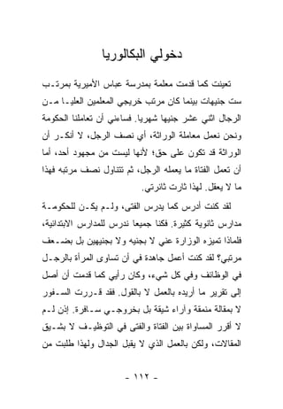 ‫ﺩﺨﻭﻟﻲ ﺍﻟﺒﻜﺎﻟﻭﺭﻴﺎ‬
‫ﺘﻌﻴﻨﺕ ﻜﻤﺎ ﻗﺩﻤﺕ ﻤﻌﻠﻤﺔ ﺒﻤﺩﺭﺴﺔ ﻋﺒﺎﺱ ﺍﻷﻤﻴﺭﻴﺔ ﺒﻤﺭﺘـﺏ‬
‫ﺴﺕ ﺠﻨﻴﻬﺎﺕ ﺒﻴﻨﻤﺎ ﻜﺎﻥ ﻤﺭﺘﺏ ﺨﺭﻴﺠﻲ ﺍﻟﻤﻌﻠﻤﻴﻥ ﺍﻟﻌﻠﻴـﺎ ﻤـﻥ‬
‫ﺍﻟﺭﺠﺎل ﺍﺜﻨﻲ ﻋﺸﺭ ﺠﻨﻴ ‪‬ﺎ ﺸﻬﺭ ‪‬ﺎ. ﻓﺴﺎﺀﻨﻲ ﺃﻥ ﺘﻌﺎﻤﻠﻨﺎ ﺍﻟﺤﻜﻭﻤﺔ‬
                            ‫ﻴ‬      ‫ﻬ‬
‫ﻭﻨﺤﻥ ﻨﻌﻤل ﻤﻌﺎﻤﻠﺔ ﺍﻟﻭﺭﺍﺜﺔ، ﺃﻱ ﻨﺼﻑ ﺍﻟﺭﺠل، ﻻ ﺃﻨﻜـﺭ ﺃﻥ‬
‫ﺍﻟﻭﺭﺍﺜﺔ ﻗﺩ ﺘﻜﻭﻥ ﻋﻠﻰ ﺤﻕ؛ ﻷﻨﻬﺎ ﻟﻴﺴﺕ ﻤﻥ ﻤﺠﻬﻭﺩ ﺃﺤﺩ، ﺃﻤﺎ‬
‫ﺃﻥ ﺘﻌﻤل ﺍﻟﻔﺘﺎﺓ ﻤﺎ ﻴﻌﻤﻠﻪ ﺍﻟﺭﺠل، ﺜﻡ ﺘﺘﻨﺎﻭل ﻨﺼﻑ ﻤﺭﺘﺒﻪ ﻓﻬﺫﺍ‬
                           ‫ﻤﺎ ﻻ ﻴﻌﻘل. ﻟﻬﺫﺍ ﺜﺎﺭﺕ ﺜﺎﺌﺭﺘﻲ.‬
‫ﻟﻘﺩ ﻜﻨﺕ ﺃﺩﺭﺱ ﻜﻤﺎ ﻴﺩﺭﺱ ﺍﻟﻔﺘﻰ، ﻭﻟـﻡ ﻴﻜـﻥ ﻟﻠﺤﻜﻭﻤـﺔ‬
‫ﻤﺩﺍﺭﺱ ﺜﺎﻨﻭﻴﺔ ﻜﺜﻴﺭﺓ. ﻓﻜﻨﺎ ﺠﻤﻴ ‪‬ﺎ ﻨﺩ ‪‬ﺱ ﻟﻠﻤﺩﺍﺭﺱ ﺍﻻﺒﺘﺩﺍﺌﻴﺔ،‬
                    ‫ﻌ ﺭ‬
‫ﻓﻠﻤﺎﺫﺍ ﺘﻤﻴﺯﻩ ﺍﻟﻭﺯﺍﺭﺓ ﻋﻨﻲ ﻻ ﺒﺠﻨﻴﻪ ﻭﻻ ﺒﺠﻨﻴﻬﻴﻥ ﺒل ﺒﻀـﻌﻑ‬
‫ﻤﺭﺘﺒﻲ؟ ﻟﻘﺩ ﻜﻨﺕ ﺃﻋﻤل ﺠﺎﻫﺩﺓ ﻓﻲ ﺃﻥ ﺘﺴﺎﻭﻯ ﺍﻟﻤﺭﺃﺓ ﺒﺎﻟﺭﺠـل‬
‫ﻓﻲ ﺍﻟﻭﻅﺎﺌﻑ ﻭﻓﻲ ﻜل ﺸﻲﺀ، ﻭﻜﺎﻥ ﺭﺃﻴﻲ ﻜﻤﺎ ﻗﺩﻤﺕ ﺃﻥ ﺃﺼل‬
‫ﺇﻟﻰ ﺘﻘﺭﻴﺭ ﻤﺎ ﺃﺭﻴﺩﻩ ﺒﺎﻟﻌﻤل ﻻ ﺒﺎﻟﻘﻭل. ﻓﻘﺩ ﻗـﺭﺭﺕ ﺍﻟﺴـﻔﻭﺭ‬
‫ﻻ ﺒﻤﻘﺎﻟﺔ ﻤﻨﻤﻘﺔ ﻭﺁﺭﺍﺀ ﺸﻴﻘﺔ ﺒل ﺒﺨﺭﻭﺠـﻲ ﺴـﺎﻓﺭﺓ. ﺇﺫﻥ ﻟـﻡ‬
‫ﻻ ﺃﻗﺭﺭ ﺍﻟﻤﺴﺎﻭﺍﺓ ﺒﻴﻥ ﺍﻟﻔﺘﺎﺓ ﻭﺍﻟﻔﺘﻰ ﻓﻲ ﺍﻟﺘﻭﻅﻴـﻑ ﻻ ﺒﺸـﻴﻕ‬
‫ﺍﻟﻤﻘﺎﻻﺕ، ﻭﻟﻜﻥ ﺒﺎﻟﻌﻤل ﺍﻟﺫﻱ ﻻ ﻴﻘﺒل ﺍﻟﺠﺩﺍل ﻭﻟﻬﺫﺍ ﻁﻠﺒﺕ ﻤﻥ‬


                       ‫- ٢١١ -‬
 