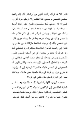 ‫ﻗﻠﺕ: ﻜﻼ ﻟﻘﺩ ﻗﺭﺃﺘﻪ ﻭﻜﺩﺕ ﺃﻨﺘﻬﻲ ﻤﻥ ﺩﺭﺍﺴﺘﻪ. ﻗﺎل ﺇﻨﻙ ﻭﺍﻫﻤﺔ‬
‫ﺍﺴﺘﻤﻌﻲ ﻟﻨﺼﺤﻲ ﻭﺍﺴﺤﺒﻲ ﻫﺫﺍ ﺍﻟﻁﻠﺏ ﻭﻻ ﺘﺭﺴﻠﻴﻪ ﻤﺭﺓ ﺃﺨﺭﻯ،‬
‫ﺍﻟﻠﻬﻡ ﺇﻻ ﺇﺫﺍ ﻭﻋﺩﺘﻨﻲ ﺒﺄﻨﻙ ﺴﺘﻨﺠﺤﻴﻥ، ﻗﻠﺕ: ﻭﻫل ﻭﻋﺩﻙ ﺃﺤـﺩ‬
‫ﻤﻤﻥ ﺘﻘﺩﻤﻭﺍ ﻟﻬﺫﺍ ﺍﻻﻤﺘﺤﺎﻥ ﺒﻨﺠﺎﺤﻪ ﻓﻴﻪ ﻗﺒـل ﺩﺨﻭﻟـﻪ؟ ﻗـﺎل:‬
‫ﻭﻟﻜﻨﻙ ﻤﻥ ﺘﻠﻤﻴﺫﺍﺘﻲ ﻭﻴﻬﻤﻨﻲ ﺃﻤﺭﻙ. ﻗﻠﺕ: ﺇﻥ ﺍﻟﻜل ﺘﻼﻤﻴـﺫﻙ‬
‫ﻴﺎ ﺴﻴﺩﻱ ﻭﻻﺒﺩ ﺃﻥ ﻴﻬﻤﻙ ﺃﻤﺭﻫﻡ ﺒﻤﻘﺩﺍﺭ ﻤﺎ ﻴﻬﻤﻙ ﺃﻤﺭﻱ. ﻗﺎل:‬
‫ﺇﺫﻥ ﻓﺎﻋﻠﻤﻲ ﺒﺄﻨﻙ ﺇﺫﺍ ﺭﺴﺒﺕ ﻓﺴﺘﻨﺤﻁ ﻤﻨﺯﻟﺘﻙ ﻓـﻲ ﻨﻅـﺭﻱ.‬
‫ﻗﻠﺕ: ﺇﻨﻲ ﻭﺍﻟﺤﻤﺩ ﷲ ﻓﻭﻕ ﺍﻟﺨﺎﺩﻤﺎﺕ ﻤﺒﺎﺸﺭﺓ، ﻭﻻ ﺘﺴﺘﻁﻴﻊ ﺃﻨﺕ‬
‫ﻭﻻ ﻏﻴﺭﻙ ﺃﻥ ﺘﻌﺘﺒﺭﻨﻲ ﺨﺎﺩﻤﺔ، ﺃﻱ ﺇﻨﻲ ﺃﻗـﻑ ﺍﻟﻴـﻭﻡ ﻋﻠـﻰ‬
‫ﺍﻷﺭﺽ ﻭﻟﻴﺱ ﻓﻲ ﻭﺴﻌﻙ ﺃﻥ ﺘﺤﻔﺭ ﺘﺤﺕ ﺃﻗﺩﺍﻤﻲ ﻓﻤﻜﺎﻨﺘﻲ ﻓﻲ‬
‫ﺍﻟﺘﻭﻅﻑ ﻻ ﺘﺤﺘﻤل ﺍﻟﻨﻘﺼﺎﻥ. ﻗﺎل: ﺇﻨﻙ ﻋﻨﻴﺩﺓ، ﻭﻟﻜﻨﻲ ﺃﻜﺭﺭ ﻟﻙ‬
‫ﺍﻟﻨﺼﺢ ﻓﻲ ﺃﻥ ﺘﺴﺤﺒﻲ ﻁﻠﺒﻙ ﻫﺫﺍ، ﻭﺃﻻ ﺘﺭﺴﻠﻴﻪ ﺇﻟﻰ ﺍﻟـﻭﺯﺍﺭﺓ.‬
‫ﺜﻡ ﺨﺭﺝ ﺩﻭﻥ ﺃﻥ ﻴﺘﺭﻙ ﻟﻲ ﻭﻗ ﹰﺎ ﻟﻺﺠﺎﺒﺔ ﻋﻠﻰ ﻤﺎ ﻗﺎل. ﻭﻤﺎ ﻜﺎﺩ‬
                            ‫ﺘ‬
               ‫ﻴﺼل ﺇﻟﻰ ﺍﻟﻭﺯﺍﺭﺓ ﺤﺘﻰ ﻜﺎﻥ ﻁﻠﺒﻲ ﻓﻲ ﺇﺜﺭﻩ!!‬
‫ﻀﺠﺕ ﺍﻟﻭﺯﺍﺭﺓ ﻜﻠﻬﺎ ﻭﺍﻋﺘﺒﺭﻭﺍ ﺫﻟﻙ ﺤﺎﺩﺜﺎ، ﻭﻟﻡ ﻴﻌـﺩ ﻓـﻲ‬
‫ﺍﻟﻁﻠﺒﺔ ﺍﻟﻤﺘﻘﺩﻤﻴﻥ ﺇﻟﻰ ﺍﻟﺒﻜﺎﻟﻭﺭﻴﺎ ﺤﺩﻴﺙ ﺇﻻ ﺃﻥ ﻟﻬﻡ ﺯﻤﻴﻠﺔ ﻤـﻥ‬
‫ﺍﻟﺠﻨﺱ ﺍﻟﻠﻁﻴﻑ، ﻭﻗﺩ ﻜﺎﻨﻭﺍ ﻴﺠﻬﻠﻭﻥ ﺘﻠﻙ ﺍﻟﺯﻤﻴﻠﺔ ﻁﺒ ‪‬ﺎ ﻓﺄﺨـﺫﻭﺍ‬
         ‫ﻌ‬
‫ﻴﻨﻘﻠﻭﻥ ﻋﻨﻬﺎ ﻤﺎ ﻴﺸﺎﺀﻭﻥ. ﻓﺎﻋﺘﺒﺭﻭﻫﺎ ﻤﻥ ﺃﺠﻤل ﺫﻟﻙ ﺍﻟﺠـﻨﺱ‬


                       ‫- ٤١١ -‬
 