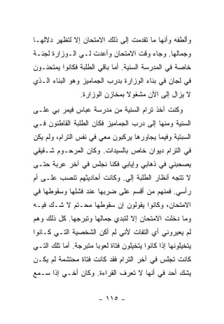 ‫ﻭﺃﻟﻁﻔﻪ ﻭﺃﻨﻬﺎ ﻤﺎ ﺘﻘﺩﻤﺕ ﺇﻟﻰ ﺫﻟﻙ ﺍﻻﻤﺘﺤﺎﻥ ﺇﻻ ﻟﺘﻅﻬﺭ ﺩﻻﻟﻬـﺎ‬
‫ﻭﺠﻤﺎﻟﻬﺎ. ﻭﺠﺎﺀ ﻭﻗﺕ ﺍﻻﻤﺘﺤﺎﻥ ﻭﺃﻋ ‪‬ﺕ ﻟـﻲ ﺍﻟـﻭﺯﺍﺭﺓ ﻟﺠﻨـﺔ‬
                    ‫ﺩ‬
‫ﺨﺎﺼﺔ ﻓﻲ ﺍﻟﻤﺩﺭﺴﺔ ﺍﻟﺴﻨﻴﺔ. ﺃﻤﺎ ﺒﺎﻗﻲ ﺍﻟﻁﻠﺒﺔ ﻓﻜﺎﻨﻭﺍ ﻴﻤﺘﺤﻨـﻭﻥ‬
‫ﻓﻲ ﻟﺠﺎﻥ ﻓﻲ ﺒﻨﺎﺀ ﺍﻟﻭﺯﺍﺭﺓ ﺒﺩﺭﺏ ﺍﻟﺠﻤﺎﻤﻴﺯ ﻭﻫﻭ ﺍﻟﺒﻨﺎﺀ ﺍﻟـﺫﻱ‬
                  ‫ﻻ ﻴﺯﺍل ﺇﻟﻰ ﺍﻵﻥ ﻤﺸﻐﻭﻻ ﺒﻤﺨﺎﺯﻥ ﺍﻟﻭﺯﺍﺭﺓ.‬
                                  ‫ﹰ‬
‫ﻭﻜﻨﺕ ﺁﺨﺫ ﺘﺭﺍﻡ ﺍﻟﺴﻨﻴﺔ ﻤﻥ ﻤﺩﺭﺴﺔ ﻋﺒﺎﺱ ﻓﻴﻤﺭ ﺒﻲ ﻋﻠـﻰ‬
‫ﺍﻟﺴﻨﻴﺔ ﻭﻤﻨﻬﺎ ﺇﻟﻰ ﺩﺭﺏ ﺍﻟﺠﻤﺎﻤﻴﺯ ﻓﻜﺎﻥ ﺍﻟﻁﻠﺒﺔ ﺍﻟﻘﺎﻁﻨﻭﻥ ﻓـﻲ‬
‫ﺍﻟﺴﺒﺘﻴﺔ ﻭﻓﻴﻤﺎ ﻴﺠﺎﻭﺭﻫﺎ ﻴﺭﻜﺒﻭﻥ ﻤﻌﻲ ﻓﻲ ﻨﻔﺱ ﺍﻟﺘﺭﺍﻡ، ﻭﻟﻡ ﻴﻜﻥ‬
‫ﻓﻲ ﺍﻟﺘﺭﺍﻡ ﺩﻴﻭﺍﻥ ﺨﺎﺹ ﺒﺎﻟﺴﻴﺩﺍﺕ. ﻭﻜﺎﻥ ﺍﻟﻤﺭﺤـﻭﻡ ﺸـﻘﻴﻘﻲ‬
‫ﻴﺼﺤﺒﻨﻲ ﻓﻲ ﺫﻫﺎﺒﻲ ﻭﺇﻴﺎﺒﻲ ﻓﻜﻨﺎ ﻨﺠﻠﺱ ﻓﻲ ﺁﺨﺭ ﻋﺭﺒﺔ ﺤﺘـﻰ‬
‫ﻻ ﺘﺘﺠﻪ ﺃﻨﻅﺎﺭ ﺍﻟﻁﻠﺒﺔ ﺇﻟﻲ. ﻭﻜﺎﻨﺕ ﺃﺤﺎﺩﻴﺜﻬﻡ ﺘﻨﺼﺏ ﻋﻠـﻰ ﺃﻡ‬
‫ﺭﺃﺴﻲ. ﻓﻤﻨﻬﻡ ﻤﻥ ﺃﻗﺴﻡ ﻋﻠﻰ ﻀﺭﺒﻬﺎ ﻋﻨﺩ ﻓﺸﻠﻬﺎ ﻭﺴﻘﻭﻁﻬﺎ ﻓﻲ‬
‫ﺍﻻﻤﺘﺤﺎﻥ، ﻭﻜﺎﻨﻭﺍ ﻴﻘﻭﻟﻭﻥ ﺇﻥ ﺴﻘﻭﻁﻬﺎ ﻤﺤـﺘﻡ ﻻ ﺸـﻙ ﻓﻴـﻪ‬
‫ﻭﻤﺎ ﺩﺨﻠﺕ ﺍﻻﻤﺘﺤﺎﻥ ﺇﻻ ﻟﺘﺒﺩﻱ ﺠﻤﺎﻟﻬﺎ ﻭﺘﺒﺭﺠﻬﺎ. ﻜل ﺫﻟﻙ ﻭﻫﻡ‬
‫ﻟﻡ ﻴﻌﻴﺭﻭﻨﻲ ﺃﻱ ﺍﻟﺘﻔﺎﺕ ﻷﻨﻲ ﻟﻡ ﺃﻜﻥ ﺍﻟﺸﺨﺼﻴﺔ ﺍﻟﺘـﻲ ﻜـﺎﻨﻭﺍ‬
‫ﻴﺘﺨﻴﻠﻭﻨﻬﺎ ﺇﺫﺍ ﻜﺎﻨﻭﺍ ﻴﺘﺨﻴﻠﻭﻥ ﻓﺘﺎﺓ ﻟﻌﻭ ‪‬ﺎ ﻤﺘﺒﺭﺠﺔ. ﺃﻤﺎ ﺘﻠﻙ ﺍﻟﺘـﻲ‬
                       ‫ﺒ‬
‫ﻜﺎﻨﺕ ﺘﺠﻠﺱ ﻓﻲ ﺁﺨﺭ ﺍﻟﺘﺭﺍﻡ ﻓﻘﺩ ﻜﺎﻨﺕ ﻓﺘﺎﺓ ﻤﺤﺘﺸﻤﺔ ﻟﻡ ﻴﻜـﻥ‬
‫ﻴﺸﻙ ﺃﺤﺩ ﻓﻲ ﺃﻨﻬﺎ ﻻ ﺘﻌﺭﻑ ﺍﻟﻘﺭﺍﺀﺓ. ﻭﻜﺎﻥ ﺃﺨـﻲ ﺇﺫﺍ ﺴـﻤﻊ‬


                         ‫- ٥١١ -‬
 