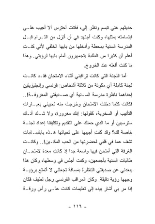 ‫ﺤﺩﻴﺜﻬﻡ ﻋﻨﻲ ﺘﺒﺴﻡ ﻭﻨﻅﺭ ﺇﻟﻲ، ﻓﻜﻨﺕ ﺃﺤﺘﺭﺱ ﺃﻻ ﺃﺠﻴﺏ ﻋﻠـﻰ‬
‫ﺍﺒﺘﺴﺎﻤﺘﻪ ﺒﻤﺜﻠﻬﺎ، ﻭﻜﻨﺕ ﺃﺠﺘﻬﺩ ﻓﻲ ﺃﻥ ﺃﻨﺯل ﻤﻥ ﺍﻟﺘـﺭﺍﻡ ﻗﺒـل‬
‫ﺍﻟﻤﺩﺭﺴﺔ ﺍﻟﺴﻨﻴﺔ ﺒﻤﺤﻁﺔ ﻭﺃﺩﺨﻠﻬﺎ ﻤﻥ ﺒﺎﺒﻬﺎ ﺍﻟﺨﻠﻔﻲ ﻷﻨﻲ ﻜﻨـﺕ‬
‫ﺃﻋﻠﻡ ﺃﻥ ﻜﺜﻴ ‪‬ﺍ ﻤﻥ ﺍﻟﻁﻠﺒﺔ ﻴﺘﺠﻤﻬﺭﻭﻥ ﺃﻤﺎﻡ ﺒﺎﺒﻬﺎ ﻟﺭﺅﻴﺘﻲ. ﻭﻫﺫﺍ‬
                                            ‫ﺭ‬
                               ‫ﻤﺎ ﻜﻨﺕ ﺃﻓﻌﻠﻪ ﻋﻨﺩ ﺍﻟﺨﺭﻭﺝ.‬
‫ﺃﻤﺎ ﺍﻟﻠﺠﻨﺔ ﺍﻟﺘﻲ ﻜﺎﻨﺕ ﺘﺭﺍﻗﺒﻨﻲ ﺃﺜﻨﺎﺀ ﺍﻻﻤﺘﺤﺎﻥ ﻓﻘـﺩ ﻜﺎﻨـﺕ‬
‫ﻟﺠﻨﺔ ﻜﺎﻤﻠﺔ ﺃﻱ ﻤﻜﻭﻨﺔ ﻤﻥ ﺜﻼﺜﺔ ﺃﺸﺨﺎﺹ: ﻓﺭﻨﺴﻲ ﻭﺇﻨﺠﻠﻴﺯﻴﺘﻴﻥ‬
‫ﺇﺤﺩﺍﻫﻤﺎ ﻨﺎﻅﺭﺓ ﻤﺩﺭﺴﺔ ﺍﻟﺴـﻨﻴﺔ ﺃﻱ ﺼـﺩﻴﻘﺘﻲ ﺍﻟﻤﻌﺭﻭﻓـﺔ!..‬
‫ﻓﻜﺎﻨﺕ ﻜﻠﻤﺎ ﺩﺨﻠﺕ ﺍﻻﻤﺘﺤﺎﻥ ﻭﺨﺭﺠﺕ ﻤﻨﻪ ﺘﺤﻴﻴﻨﻲ ﺒﻌﺒـﺎﺭﺍﺕ‬
‫ﺍﻟﺘﺄﻨﻴﺏ ﺃﻭ ﺍﻟﺴﺨﺭﻴﺔ، ﻜﻘﻭﻟﻬﺎ: ﺇﻨﻙ ﻤﻐﺭﻭﺭﺓ، ﻭﻻ ﺸـﻙ ﺃﻨـﻙ‬
‫ﺴﺘﺭﺴﺒﻴﻥ ﺃﻭ ﻤﺎ ﺍﻟﺫﻱ ﺤﻤﻠﻙ ﻋﻠﻰ ﺍﻟﺘﻘﺩﻴﻡ ﻭﺘﻜﻠﻴﻔﻨﺎ ﺇﻋﺩﺍﺩ ﻟﺠﻨـﺔ‬
‫ﺨﺎﺼﺔ ﻟﻙ؟ ﻭﻗﺩ ﻜﻨﺕ ﺃﺠﻴﺒﻬﺎ ﻋﻠﻰ ﺘﺤﻴﺎﺘﻬﺎ ﻫـﺫﻩ ﺒﺎﺒﺘﺴـﺎﻤﺎﺕ‬
‫ﺘﺸﻑ ﻋﻤﺎ ﻓﻲ ﻗﻠﺒﻲ ﻟﺤﻀﺭﺘﻬﺎ ﻤﻥ ﺍﻟﺤﺏ ﺍﻟﻤﻜـﻴﻥ!.. ﻭﻜﺎﻨـﺕ‬
‫ﺍﻟﻐﺭﻓﺔ ﺍﻟﺘﻲ ﺃﻤﺘﺤﻥ ﻓﻴﻬﺎ ﻭﺍﺴﻌﺔ ﺠ ‪‬ﺍ ﺇﺫ ﻜﺎﻨﺕ ﻤﻌﺩﺓ ﻻﻤﺘﺤـﺎﻥ‬
                      ‫ﺩ‬
‫ﻁﺎﻟﺒﺎﺕ ﺍﻟﺴﻨﻴﺔ ﺒﺄﺠﻤﻌﻬﻥ، ﻭﻜﻨﺕ ﺃﺠﻠﺱ ﻓﻲ ﻭﺴﻁﻬﺎ، ﻭﻜﺎﻥ ﻫﺫﺍ‬
‫ﻴﺒﻌﺩﻨﻲ ﻋﻥ ﺼﺩﻴﻘﺘﻲ ﺍﻟﻨﺎﻅﺭﺓ ﺒﻤﺴﺎﻓﺔ ﺘﺠﻌﻠﻨﻲ ﻻ ﺃﺘﻤﺘﻊ ﺒﺭﺅﻴـﺔ‬
‫ﻭﺠﻬﻬﺎ ﺭﺅﻴﺔ ﺩﻗﻴﻘﺔ. ﻭﻜﺎﻥ ﺍﻟﻤﺭﺍﻗﺏ ﺍﻟﻔﺭﻨﺴﻲ ﺭﺠل ﻟﻁﻴﻑ ﻓﻜﺎﻥ‬
‫ﺇﺫﺍ ﻤﺭ ﺒﻲ ﺃﺸﺎﺭ ﺒﻴﺩﻩ ﺇﻟﻰ ﺘﻌﻠﻴﻤﺎﺕ ﻜﺎﻨﺕ ﻋﻠـﻰ ﺭﺃﺱ ﻭﺭﻗـﺔ‬
                                             ‫‪‬‬


                       ‫- ٦١١ -‬
 