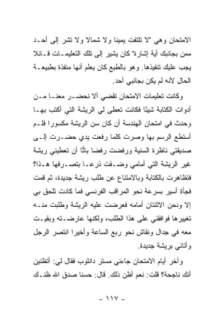 ‫ﺍﻻﻤﺘﺤﺎﻥ ﻭﻫﻲ "ﻻ ﺘﻠﺘﻔﺕ ﻴﻤﻴ ﹰﺎ ﻭﻻ ﺸﻤﺎﻻ ﻭﻻ ﺘﺸﺭ ﺇﻟﻰ ﺃﺤـﺩ‬
                ‫ﹰ‬        ‫ﻨ‬
‫ﻤﻤﻥ ﺒﺠﺎﻨﺒﻙ ﺃﻴﺔ ﺇﺸﺎﺭﺓ" ﻜﺎﻥ ﻴﺸﻴﺭ ﺇﻟﻰ ﺘﻠﻙ ﺍﻟﺘﻌﻠﻴﻤـﺎﺕ ﻗـﺎﺌﻼ‬
‫ﹰ‬
‫ﻴﺠﺏ ﻋﻠﻴﻙ ﺘﻨﻔﻴﺫﻫﺎ. ﻭﻫﻭ ﺒﺎﻟﻁﺒﻊ ﻜﺎﻥ ﻴﻌﻠﻡ ﺃﻨﻬﺎ ﻤﻨﻔﺫﺓ ﺒﻁﺒﻴﻌـﺔ‬
                            ‫ﺍﻟﺤﺎل ﻷﻨﻪ ﻟﻡ ﻴﻜﻥ ﺒﺠﺎﻨﺒﻲ ﺃﺤﺩ.‬
‫ﻭﻜﺎﻨﺕ ﺘﻌﻠﻴﻤﺎﺕ ﺍﻻﻤﺘﺤﺎﻥ ﺘﻘﻀﻲ ﺃﻻ ﻨﺤﻀـﺭ ﻤﻌﻨـﺎ ﻤـﻥ‬
‫ﺃﺩﻭﺍﺕ ﺍﻟﻜﺘﺎﺒﺔ ﺸﻴ ًﺎ ﻓﻜﺎﻨﺕ ﺘﻌﻁﻰ ﻟﻲ ﺍﻟﺭﻴﺸﺔ ﺍﻟﺘﻲ ﺃﻜﺘﺏ ﺒﻬـﺎ‬
                                     ‫ﺌ‬
‫ﻭﺤﺩﺙ ﻓﻲ ﺍﻤﺘﺤﺎﻥ ﺍﻟﻬﻨﺩﺴﺔ ﺃﻥ ﻜﺎﻥ ﺴﻥ ﺍﻟﺭﻴﺸﺔ ﻤﻜﺴﻭ ‪‬ﺍ ﻓﻠـﻡ‬
      ‫ﺭ‬
‫ﺃﺴﺘﻁﻊ ﺍﻟﺭﺴﻡ ﺒﻬﺎ ﻭﺼﺭﺕ ﻜﻠﻤﺎ ﺭﻓﻌﺕ ﻴﺩﻱ ﺤﻀـﺭﺕ ﺇﻟـﻰ‬
‫ﺼﺩﻴﻘﺘﻲ ﻨﺎﻅﺭﺓ ﺍﻟﺴﻨﻴﺔ ﻭﺭﻓﻀﺕ ﺭﻓ ‪‬ﺎ ﺒﺎﺘﺎ ﺃﻥ ﺘﻌﻁﻴﻨﻲ ﺭﻴﺸﺔ‬
                ‫ﻀ ‪‬‬
‫ﻏﻴﺭ ﺍﻟﺭﻴﺸﺔ ﺍﻟﺘﻲ ﺃﻤﺎﻤﻲ ﻭﻀـﻘﺕ ﺫﺭ ‪‬ـﺎ ﺒﺘﺼـﺭﻓﻬﺎ ﻫـﺫﺍ؟‬
                 ‫ﻋ‬
‫ﻓﺘﻅﺎﻫﺭﺕ ﺒﺎﻟﻜﺘﺎﺒﺔ ﻭﺒﺎﻻﻤﺘﻨﺎﻉ ﻋﻥ ﻁﻠﺏ ﺭﻴﺸﺔ ﺠﺩﻴﺩﺓ، ﺜﻡ ﻗﻤﺕ‬
‫ﻓﺠﺄﺓ ﺃﺴﻴﺭ ﺒﺴﺭﻋﺔ ﻨﺤﻭ ﺍﻟﻤﺭﺍﻗﺏ ﺍﻟﻔﺭﻨﺴﻲ ﻓﻤﺎ ﻜﺎﺩﺕ ﺘﻠﺤﻕ ﺒﻲ‬
‫ﺇﻻ ﻭﻨﺤﻥ ﺍﻻﺜﻨﺘﺎﻥ ﺃﻤﺎﻤﻪ ﻓﻌﺭﻀﺕ ﻋﻠﻴﻪ ﺍﻟﺭﻴﺸﺔ ﻭﻁﻠﺒﺕ ﻤﻨـﻪ‬
‫ﺘﻐﻴﻴﺭﻫﺎ ﻓﻭﺍﻓﻘﻨﻲ ﻋﻠﻰ ﻫﺫﺍ ﺍﻟﻁﻠﺏ، ﻭﻟﻜﻨﻬﺎ ﻋﺎﺭﻀـﺘﻪ ﻭﺒﻘﻴـﺕ‬
‫ﻤﻌﻪ ﻓﻲ ﺠﺩﺍل ﻭﻨﻘﺎﺵ ﻨﺤﻭ ﺭﺒﻊ ﺍﻟﺴﺎﻋﺔ ﻭﺃﺨﻴ ‪‬ﺍ ﺍﻨﺘﺼﺭ ﺍﻟﺭﺠل‬
             ‫ﺭ‬
                                     ‫ﻭﺃﺘﺎﻨﻲ ﺒﺭﻴﺸﺔ ﺠﺩﻴﺩﺓ.‬
‫ﻭﺁﺨﺭ ﺃﻴﺎﻡ ﺍﻻﻤﺘﺤﺎﻥ ﺠﺎﺀﻨﻲ ﻤﺴﺘﺭ ﺩﺍﻨﻠﻭﺏ ﻓﻘﺎل ﻟﻲ: ﺃﺘﻅﻨﻴﻥ‬
‫ﺃﻨﻙ ﻨﺎﺠﺤﺔ؟ ﻗﻠﺕ: ﻨﻌﻡ ﺃﻅﻥ ﺫﻟﻙ. ﻗﺎل: ﺤﺴ ﹰﺎ ﺼﺩﻕ ﺍﷲ ﻅﻨـﻙ‬
             ‫ﻨ‬

                       ‫- ٧١١ -‬
 