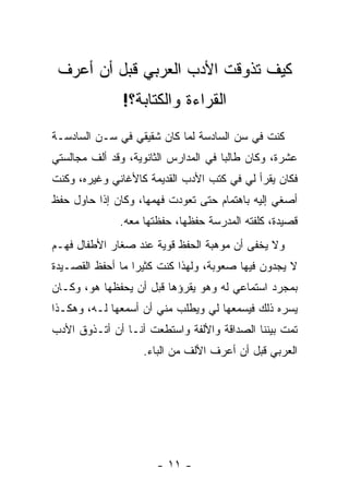 ‫ﻜﻴﻑ ﺘﺫﻭﻗﺕ ﺍﻷﺩﺏ ﺍﻟﻌﺭﺒﻲ ﻗﺒل ﺃﻥ ﺃﻋﺭﻑ‬
               ‫ﺍﻟﻘﺭﺍﺀﺓ ﻭﺍﻟﻜﺘﺎﺒﺔ؟!‬
‫ﻜﻨﺕ ﻓﻲ ﺴﻥ ﺍﻟﺴﺎﺩﺴﺔ ﻟﻤﺎ ﻜﺎﻥ ﺸﻘﻴﻘﻲ ﻓﻲ ﺴـﻥ ﺍﻟﺴﺎﺩﺴـﺔ‬
‫ﻋﺸﺭﺓ، ﻭﻜﺎﻥ ﻁﺎﻟ ‪‬ﺎ ﻓﻲ ﺍﻟﻤﺩﺍﺭﺱ ﺍﻟﺜﺎﻨﻭﻴﺔ، ﻭﻗﺩ ﺃﻟﻑ ﻤﺠﺎﻟﺴﺘﻲ‬
                                      ‫ﺒ‬
‫ﻓﻜﺎﻥ ﻴﻘﺭﺃ ﻟﻲ ﻓﻲ ﻜﺘﺏ ﺍﻷﺩﺏ ﺍﻟﻘﺩﻴﻤﺔ ﻜﺎﻷﻏﺎﻨﻲ ﻭﻏﻴﺭﻩ، ﻭﻜﻨﺕ‬
‫ﺃﺼﻐﻲ ﺇﻟﻴﻪ ﺒﺎﻫﺘﻤﺎﻡ ﺤﺘﻰ ﺘﻌﻭﺩﺕ ﻓﻬﻤﻬﺎ، ﻭﻜﺎﻥ ﺇﺫﺍ ﺤﺎﻭل ﺤﻔﻅ‬
              ‫ﻗﺼﻴﺩﺓ، ﻜﻠﻔﺘﻪ ﺍﻟﻤﺩﺭﺴﺔ ﺤﻔﻅﻬﺎ، ﺤﻔﻅﺘﻬﺎ ﻤﻌﻪ.‬
‫ﻭﻻ ﻴﺨﻔﻰ ﺃﻥ ﻤﻭﻫﺒﺔ ﺍﻟﺤﻔﻅ ﻗﻭﻴﺔ ﻋﻨﺩ ﺼﻐﺎﺭ ﺍﻷﻁﻔﺎل ﻓﻬـﻡ‬
‫ﻻ ﻴﺠﺩﻭﻥ ﻓﻴﻬﺎ ﺼﻌﻭﺒﺔ، ﻭﻟﻬﺫﺍ ﻜﻨﺕ ﻜﺜﻴ ‪‬ﺍ ﻤﺎ ﺃﺤﻔﻅ ﺍﻟﻘﺼـﻴﺩﺓ‬
                  ‫ﺭ‬
‫ﺒﻤﺠﺭﺩ ﺍﺴﺘﻤﺎﻋﻲ ﻟﻪ ﻭﻫﻭ ﻴﻘﺭﺅﻫﺎ ﻗﺒل ﺃﻥ ﻴﺤﻔﻅﻬﺎ ﻫﻭ، ﻭﻜـﺎﻥ‬
‫ﻴﺴﺭﻩ ﺫﻟﻙ ﻓﻴﺴ ‪‬ﻌﻬﺎ ﻟﻲ ﻭﻴﻁﻠﺏ ﻤﻨﻲ ﺃﻥ ﺃﺴ ‪‬ﻌﻬﺎ ﻟـﻪ، ﻭﻫﻜـﺫﺍ‬
               ‫ﻤ‬                       ‫ﻤ‬
‫ﺘﻤﺕ ﺒﻴﻨﻨﺎ ﺍﻟﺼﺩﺍﻗﺔ ﻭﺍﻷﻟﻔﺔ ﻭﺍﺴﺘﻁﻌﺕ ﺃﻨـﺎ ﺃﻥ ﺃﺘـﺫﻭﻕ ﺍﻷﺩﺏ‬
                    ‫ﺍﻟﻌﺭﺒﻲ ﻗﺒل ﺃﻥ ﺃﻋﺭﻑ ﺍﻷﻟﻑ ﻤﻥ ﺍﻟﺒﺎﺀ.‬




                       ‫- ١١ -‬
 