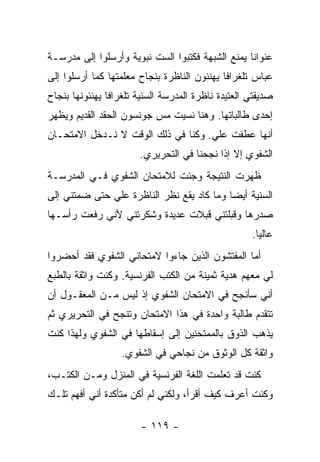 ‫ﻋﻨﻭﺍ ﹰﺎ ﻴﻤﻨﻊ ﺍﻟﺸﺒﻬﺔ ﻓﻜﺘﺒﻭﺍ ﺍﻟﺴﺕ ﻨﺒﻭﻴﺔ ﻭﺃﺭﺴﻠﻭﺍ ﺇﻟﻰ ﻤﺩﺭﺴـﺔ‬
                                                  ‫ﻨ‬
‫ﻋﺒﺎﺱ ﺘﻠﻐﺭﺍ ﹰﺎ ﻴﻬﻨﺌﻭﻥ ﺍﻟﻨﺎﻅﺭﺓ ﺒﻨﺠﺎﺡ ﻤﻌﻠﻤﺘﻬﺎ ﻜﻤﺎ ﺃﺭﺴﻠﻭﺍ ﺇﻟﻰ‬
                                             ‫ﻓ‬
‫ﺼﺩﻴﻘﺘﻲ ﺍﻟﻌﺘﻴﺩﺓ ﻨﺎﻅﺭﺓ ﺍﻟﻤﺩﺭﺴﺔ ﺍﻟﺴﻨﻴﺔ ﺘﻠﻐﺭﺍ ﹰﺎ ﻴﻬﻨﺌﻭﻨﻬﺎ ﺒﻨﺠﺎﺡ‬
                ‫ﻓ‬
‫ﺇﺤﺩﻯ ﻁﺎﻟﺒﺎﺘﻬﺎ. ﻭﻫﻨﺎ ﻨﺴﻴﺕ ﻤﺱ ﺠﻭﻨﺴﻭﻥ ﺍﻟﺤﻘﺩ ﺍﻟﻘﺩﻴﻡ ﻭﻴﻅﻬﺭ‬
‫ﺃﻨﻬﺎ ﻋﻁﻔﺕ ﻋﻠﻲ. ﻭﻜﻨﺎ ﻓﻲ ﺫﻟﻙ ﺍﻟﻭﻗﺕ ﻻ ﻨـﺩﺨل ﺍﻻﻤﺘﺤـﺎﻥ‬
                        ‫ﺍﻟﺸﻔﻭﻱ ﺇﻻ ﺇﺫﺍ ﻨﺠﺤﻨﺎ ﻓﻲ ﺍﻟﺘﺤﺭﻴﺭﻱ.‬
‫ﻅﻬﺭﺕ ﺍﻟﻨﺘﻴﺠﺔ ﻭﺠﺌﺕ ﻟﻼﻤﺘﺤﺎﻥ ﺍﻟﺸﻔﻭﻱ ﻓـﻲ ﺍﻟﻤﺩﺭﺴـﺔ‬
‫ﺍﻟﺴﻨﻴﺔ ﺃﻴ ‪‬ﺎ ﻭﻤﺎ ﻜﺎﺩ ﻴﻘﻊ ﻨﻅﺭ ﺍﻟﻨﺎﻅﺭﺓ ﻋﻠﻲ ﺤﺘﻰ ﻀﻤﺘﻨﻲ ﺇﻟﻰ‬
                                           ‫ﻀ‬
‫ﺼﺩﺭﻫﺎ ﻭﻗﺒﻠﺘﻨﻲ ﻗﺒﻼﺕ ﻋﺩﻴﺩﺓ ﻭﺸﻜﺭﺘﻨﻲ ﻷﻨﻲ ﺭﻓﻌﺕ ﺭﺃﺴـﻬﺎ‬
                                                     ‫ﻋﺎﻟ ‪‬ﺎ.‬
                                                       ‫ﻴ‬
‫ﺃﻤﺎ ﺍﻟﻤﻔﺘﺸﻭﻥ ﺍﻟﺫﻴﻥ ﺠﺎﺀﻭﺍ ﻻﻤﺘﺤﺎﻨﻲ ﺍﻟﺸﻔﻭﻱ ﻓﻘﺩ ﺃﺤﻀﺭﻭﺍ‬
‫ﻟﻲ ﻤﻌﻬﻡ ﻫﺩﻴﺔ ﺜﻤﻴﻨﺔ ﻤﻥ ﺍﻟﻜﺘﺏ ﺍﻟﻔﺭﻨﺴﻴﺔ. ﻭﻜﻨﺕ ﻭﺍﺜﻘﺔ ﺒﺎﻟﻁﺒﻊ‬
‫ﺃﻨﻲ ﺴﺄﻨﺠﺢ ﻓﻲ ﺍﻻﻤﺘﺤﺎﻥ ﺍﻟﺸﻔﻭﻱ ﺇﺫ ﻟﻴﺱ ﻤـﻥ ﺍﻟﻤﻌﻘـﻭل ﺃﻥ‬
‫ﺘﺘﻘﺩﻡ ﻁﺎﻟﺒﺔ ﻭﺍﺤﺩﺓ ﻓﻲ ﻫﺫﺍ ﺍﻻﻤﺘﺤﺎﻥ ﻭﺘﻨﺠﺢ ﻓﻲ ﺍﻟﺘﺤﺭﻴﺭﻱ ﺜﻡ‬
‫ﻴﺫﻫﺏ ﺍﻟﺫﻭﻕ ﺒﺎﻟﻤﻤﺘﺤﻨﻴﻥ ﺇﻟﻰ ﺇﺴﻘﺎﻁﻬﺎ ﻓﻲ ﺍﻟﺸﻔﻭﻱ ﻭﻟﻬﺫﺍ ﻜﻨﺕ‬
                   ‫ﻭﺍﺜﻘﺔ ﻜل ﺍﻟﻭﺜﻭﻕ ﻤﻥ ﻨﺠﺎﺤﻲ ﻓﻲ ﺍﻟﺸﻔﻭﻱ.‬
‫ﻜﻨﺕ ﻗﺩ ﺘﻌﻠﻤﺕ ﺍﻟﻠﻐﺔ ﺍﻟﻔﺭﻨﺴﻴﺔ ﻓﻲ ﺍﻟﻤﻨﺯل ﻭﻤـﻥ ﺍﻟﻜﺘـﺏ،‬
‫ﻭﻜﻨﺕ ﺃﻋﺭﻑ ﻜﻴﻑ ﺃﻗﺭﺃ، ﻭﻟﻜﻨﻲ ﻟﻡ ﺃﻜﻥ ﻤﺘﺄﻜﺩﺓ ﺃﻨﻲ ﺃﻓﻬﻡ ﺘﻠـﻙ‬

                        ‫- ٩١١ -‬
 