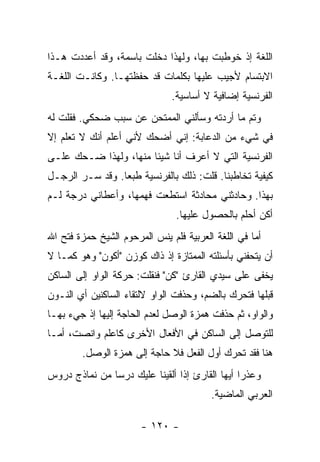‫ﺍﻟﻠﻐﺔ ﺇﺫ ﺨﻭﻁﺒﺕ ﺒﻬﺎ، ﻭﻟﻬﺫﺍ ﺩﺨﻠﺕ ﺒﺎﺴﻤﺔ، ﻭﻗﺩ ﺃﻋﺩﺩﺕ ﻫـﺫﺍ‬
‫ﺍﻻﺒﺘﺴﺎﻡ ﻷﺠﻴﺏ ﻋﻠﻴﻬﺎ ﺒﻜﻠﻤﺎﺕ ﻗﺩ ﺤﻔﻅﺘﻬـﺎ. ﻭﻜﺎﻨـﺕ ﺍﻟﻠﻐـﺔ‬
                               ‫ﺍﻟﻔﺭﻨﺴﻴﺔ ﺇﻀﺎﻓﻴﺔ ﻻ ﺃﺴﺎﺴﻴﺔ.‬
‫ﻭﺘﻡ ﻤﺎ ﺃﺭﺩﺘﻪ ﻭﺴﺄﻟﻨﻲ ﺍﻟﻤﻤﺘﺤﻥ ﻋﻥ ﺴﺒﺏ ﻀﺤﻜﻲ. ﻓﻘﻠﺕ ﻟﻪ‬
‫ﻓﻲ ﺸﻲﺀ ﻤﻥ ﺍﻟﺩﻋﺎﺒﺔ: ﺇﻨﻲ ﺃﻀﺤﻙ ﻷﻨﻲ ﺃﻋﻠﻡ ﺃﻨﻙ ﻻ ﺘﻌﻠﻡ ﺇﻻ‬
‫ﺍﻟﻔﺭﻨﺴﻴﺔ ﺍﻟﺘﻲ ﻻ ﺃﻋﺭﻑ ﺃﻨﺎ ﺸﻴﺌﺎ ﻤﻨﻬﺎ، ﻭﻟﻬﺫﺍ ﻀـﺤﻙ ﻋﻠـﻰ‬
‫ﻜﻴﻔﻴﺔ ﺘﺨﺎﻁﺒﻨﺎ. ﻗﻠﺕ: ﺫﻟﻙ ﺒﺎﻟﻔﺭﻨﺴﻴﺔ ﻁﺒ ‪‬ﺎ. ﻭﻗﺩ ﺴـﺭ ﺍﻟﺭﺠـل‬
                 ‫ﻌ‬
‫ﺒﻬﺫﺍ. ﻭﺤﺎﺩﺜﻨﻲ ﻤﺤﺎﺩﺜﺔ ﺍﺴﺘﻁﻌﺕ ﻓﻬﻤﻬﺎ، ﻭﺃﻋﻁﺎﻨﻲ ﺩﺭﺠﺔ ﻟـﻡ‬
                                ‫ﺃﻜﻥ ﺃﺤﻠﻡ ﺒﺎﻟﺤﺼﻭل ﻋﻠﻴﻬﺎ.‬
‫ﺃﻤﺎ ﻓﻲ ﺍﻟﻠﻐﺔ ﺍﻟﻌﺭﺒﻴﺔ ﻓﻠﻡ ﻴﻨﺱ ﺍﻟﻤﺭﺤﻭﻡ ﺍﻟﺸﻴﺦ ﺤﻤﺯﺓ ﻓﺘﺢ ﺍﷲ‬
‫ﺃﻥ ﻴﺘﺤﻔﻨﻲ ﺒﺄﺴﺌﻠﺘﻪ ﺍﻟﻤﻤﺘﺎﺯﺓ ﺇﺫ ﺫﺍﻙ ﻜﻭﺯﻥ "ﺃﻜﻭﻥ" ﻭﻫﻭ ﻜﻤـﺎ ﻻ‬
‫ﻴﺨﻔﻰ ﻋﻠﻰ ﺴﻴﺩﻱ ﺍﻟﻘﺎﺭﺉ "ﻜﻥ" ﻓﻨﻘﻠﺕ: ﺤﺭﻜﺔ ﺍﻟﻭﺍﻭ ﺇﻟﻰ ﺍﻟﺴﺎﻜﻥ‬
‫ﻗﺒﻠﻬﺎ ﻓﺘﺤﺭﻙ ﺒﺎﻟﻀﻡ، ﻭﺤﺫﻓﺕ ﺍﻟﻭﺍﻭ ﻻﻟﺘﻘﺎﺀ ﺍﻟﺴﺎﻜﻨﻴﻥ ﺃﻱ ﺍﻟﻨـﻭﻥ‬
‫ﻭﺍﻟﻭﺍﻭ، ﺜﻡ ﺤﺫﻓﺕ ﻫﻤﺯﺓ ﺍﻟﻭﺼل ﻟﻌﺩﻡ ﺍﻟﺤﺎﺠﺔ ﺇﻟﻴﻬﺎ ﺇﺫ ﺠﻲﺀ ﺒﻬـﺎ‬
‫ﻟﻠﺘﻭﺼل ﺇﻟﻰ ﺍﻟﺴﺎﻜﻥ ﻓﻲ ﺍﻷﻓﻌﺎل ﺍﻷﺨﺭﻯ ﻜﺎﻋﻠﻡ ﻭﺍﻨﺼﺕ، ﺃﻤـﺎ‬
        ‫ﻫﻨﺎ ﻓﻘﺩ ﺘﺤﺭﻙ ﺃﻭل ﺍﻟﻔﻌل ﻓﻼ ﺤﺎﺠﺔ ﺇﻟﻰ ﻫﻤﺯﺓ ﺍﻟﻭﺼل.‬
‫ﻭﻋﺫ ‪‬ﺍ ﺃﻴﻬﺎ ﺍﻟﻘﺎﺭﺉ ﺇﺫﺍ ﺃﻟﻘﻴﻨﺎ ﻋﻠﻴﻙ ﺩﺭ ‪‬ﺎ ﻤﻥ ﻨﻤﺎﺫﺝ ﺩﺭﻭﺱ‬
               ‫ﺴ‬                                 ‫ﺭ‬
                                         ‫ﺍﻟﻌﺭﺒﻲ ﺍﻟﻤﺎﻀﻴﺔ.‬

                       ‫- ٠٢١ -‬
 