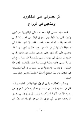 ‫ﺃﺜﺭ ﺤﺼﻭﻟﻲ ﻋﻠﻰ ﺍﻟﺒﻜﺎﻟﻭﺭﻴﺎ‬
               ‫ﻭﻤﺫﻫﺒﻲ ﻓﻲ ﺍﻟﺯﻭﺍﺝ‬
‫ﻗﺩﻤﺕ ﻓﻴﻤﺎ ﻤﻀﻰ ﻜﻴﻑ ﺤﺼﻠﺕ ﻋﻠﻰ ﺍﻟﺒﻜﺎﻟﻭﺭﻴﺎ ﻤﻊ ﺍﻟﺒﻨﻴﻥ‬
‫ﻭﻜﻴﻑ ﻜﺎﻥ ﻟﻬﺫﺍ ﺍﻟﻨﺒﺄ ﺩﻭﻱ ﺍﺨﺘﺭﻕ ﺍﻟﺒﻼﺩ ﻤﻥ ﺃﻗﺼـﺎﻫﺎ ﺇﻟـﻰ‬
‫ﺃﻗﺼﺎﻫﺎ ﻭﻗﺎﻤﺕ ﻟﻪ ﺍﻟﺼﺤﻑ ﻭﻗﻌﺩﺕ، ﻓﻜﻨﺕ ﺇﺫﺍ ﻜﺘﺒﺕ ﻤﻘﺎﻟﺔ ﺇﻟﻰ‬
‫ﺼﺤﻴﻔﺔ ﻨﺸﺭﺘﻬﺎ ﻟﻲ ﻓﻲ ﺍﻟﺼﺩﺭ ﺘﺤﺕ ﻋﻨﺎﻭﻴﻥ ﻜﺒﻴﺭﺓ. ﻭﻤﺎ ﻜﺎﺩ‬
‫ﻴﻤﻀﻲ ﻋﻠﻰ ﺫﻟﻙ ﺸﻬﺭ ﺤﺘﻰ ﻭﺼﻠﻨﻲ ﺨﻁﺎﺏ ﻤﻥ ﻤﺄﻤﻭﺭ ﻓـﻲ‬
‫ﺍﻟﺴﻭﺩﺍﻥ ﻤﺭﺴل ﺇﻟﻰ ﻨﺒﻭﻴﺔ ﻤﻭﺴﻰ ﺒﺎﻟﻤﺩﺭﺴﺔ ﺍﻟﺴـﻨﻴﺔ ﻤـﻊ ﺃﻥ‬
‫ﻨﺒﻭﻴﺔ ﻤﻭﺴﻰ ﻜﺎﻨﺕ ﻤﻌﻠﻤﺔ ﻓﻲ ﻤﺩﺭﺴﺔ ﻋﺒﺎﺱ ﻟﻠﺒﻨﺎﺕ، ﻭﻟﻜﻥ ﻫﺫﺍ‬
‫ﺍﻟﻤﺄﻤﻭﺭ ﻻ ﻴﻌﺭﻑ ﻋﻥ ﻨﺒﻭﻴﺔ ﻤﻭﺴﻰ ﺸﻴ ًﺎ ﺴﻭﻯ ﺃﻨﻬﺎ ﻨﺠﺤـﺕ‬
                ‫ﺌ‬
‫ﻓﻲ ﺍﻟﺒﻜﺎﻟﻭﺭﻴﺎ ﻭﻟﻬﺫﺍ ﺍﺴﺘﻨﺘﺞ ﺃﻥ ﺘﻜﻭﻥ ﺘﻠﻤﻴـﺫﺓ ﻓـﻲ ﺍﻟﻤﺩﺭﺴـﺔ‬
                                                 ‫ﺍﻟﺴﻨﻴﺔ.‬
‫ﻭﺼﻠﻨﻲ ﺍﻟﺨﻁﺎﺏ، ﻭﻜﺎﻥ ﺍﻟﺭﺠل ﺃﺩﻴ ‪‬ﺎ ﻟﺒ ﹰﺎ ﻓﻲ ﻜﺘﺎﺒﺘﻪ، ﻭﻗـﺩ‬
                 ‫ﺒ ﻘ‬
‫ﻗﺎل ﻓﻲ ﺨﻁﺎﺒﻪ ﺇﻨﻪ ﺭﺠل ﻤﺅﺩﺏ ﻭﺇﻨﻪ ﻟﻡ ﻴﺨﺎﻁﺒﻨﻲ ﻟﻴﺨﺭﺝ ﻋﻥ‬
‫ﺤﺩﻭﺩ ﺍﻵﺩﺍﺏ ﺍﻟﺸﺭﻗﻴﺔ، ﻭﻟﻜﻨـﻪ ﻴﺭﻴـﺩ ﺃﻥ ﻴﺘﺯﻭﺠﻨـﻲ ﻭﻫـﻭ‬
‫ﻻ ﻴﻌﺭﻑ ﻋﻨﻭﺍﻥ ﻭﻟﻲ ﺃﻤﺭﻱ ﻭﻻ ﻤﻥ ﻫﻭ، ﻟﻬـﺫﺍ ﺍﻀـﻁﺭ ﺃﻥ‬


                       ‫- ١٢١ -‬
 