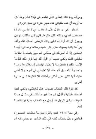 ‫ﻭﻤﺭﺘﺒﻪ ﻴﺒﻠﻎ ﺫﻟﻙ ﺍﻟﻤﻘﺩﺍﺭ ﺍﻟﺫﻱ ﺘﻁﻤﻊ ﻫﻲ ﻓﻴﻪ؟ ﻗﻠﺕ: ﻭﻫﺫﺍ ﻜل‬
  ‫ﻤﺎ ﺃﺭﻴﺩﻩ ﺃﻥ ﺘﻘﻑ ﻁﻠﺒﺎﺘﻲ ﻫﺫﻩ ﺤﺠﺭ ﻋﺜﺭﺓ ﻓﻲ ﺴﺒﻴل ﺍﻟﺯﻭﺍﺝ.‬
‫ﺍﻀﻁﺭ ﺃﺨﻲ ﺃﻥ ﻴﻨﺯل ﻋﻠﻰ ﺇﺭﺍﺩﺘﻨـﺎ ﺃﻱ ﺇﺭﺍﺩﺘـﻲ ﻭﺇﺭﺍﺩﺓ‬
‫ﻤﺼﻁﻔﻰ ﺃﻓﻨﺩﻱ، ﻭﻟﻜﻨﻪ ﻜﺎﻥ ﻤﻜﺭ ‪‬ﺎ. ﻗﺎل: ﺇﺫﻥ ﺴﺄﻜﺘﺏ ﻟﻠﺭﺠل‬
                       ‫ﻫ‬
‫ﻭﻴﺠﻭﺯ ﺃﻥ ﺍﷲ ﺃﺭﺍﺩ ﻟﻪ ﺍﻟﺨﻴﺭ ﺒﺫﻟﻙ ﺍﻟﺭﻓﺽ. ﺃﻤﺴﻙ ﺍﻟﻘﻠﻡ ﻭﺃﺨﺫ‬
‫ﻴﻘﺭﺃ ﻤﺎ ﻴﻜﺘﺒﻪ ﺒﺼﻭﺕ ﻋﺎل. ﻗﺎل: ﺘﺤﻴﺔ ﻭﺴﻼ ‪‬ﺎ ﻭﻋـﺫ ‪‬ﺍ ﺃﻴﻬـﺎ‬
       ‫ﺭ‬       ‫ﻤ‬
‫ﺍﻟﺼﺩﻴﻕ ﺇﺫﺍ ﺃﻨﺎ ﺃﺨﺒﺭﺘﻙ ﻓﻲ ﺨﻁﺎﺒﻲ ﺍﻟﺴـﺎﺒﻕ ﺒﺩﻤﺎﻤـﺔ ﺨﻠﻘـﺔ‬
‫ﺸﻘﻴﻘﺘﻲ ﻓﻘﻁ، ﻭﻟﻜﻨﻲ ﻨﺴﻴﺕ ﺃﻥ ﺃﻗﻭل ﻟﻙ ﺇﻨﻬﺎ ﻓﻭﻕ ﺫﻟﻙ ﻗﻠﻴﻠـﺔ‬
‫ﺍﻷﺩﺏ ﻤﺘﻜﺒﺭﺓ ﻤﺘﻐﻁﺭﺴﺔ ﻻ ﻴﻁﻴﻕ ﺍﻹﻨﺴﺎﻥ ﺃﻥ ﻴﻌﺎﺸﺭﻫﺎ ﻴﻭ ‪‬ـﺎ‬
  ‫ﻤ‬
‫ﻭﺍﺤ ‪‬ﺍ ﻭﺃﻨﺎ ﻜﺼﺩﻴﻕ ﺃﻨﺼﺤﻙ ﺃﻻ ﺘﻌﺎﻭﺩﻨﻲ ﻓﻲ ﺃﻤﺭﻫﺎ ﻭﻻ ﺃﺨﻔﻲ‬
                                              ‫ﺩ‬
‫ﻋﻠﻴﻙ ﺃﻨﻬﺎ ﺘﺘﻜﺒﺭ ﻋﻠﻰ ﺃﻤﺜﺎﻟﻲ ﻭﺃﻤﺜﺎﻟﻙ ﻓﻼ ﺘﺫﻜﺭﻫﺎ ﻟـﻲ ﻤـﺭﺓ‬
                                               ‫ﺃﺨﺭﻯ.‬
‫ﺃﺨﺫ ﻴﻘﺭﺃ ﺫﻟﻙ ﺍﻟﺨﻁﺎﺏ ﺒﺼﻭﺕ ﻋﺎل ﻟﻴﻐﻴﻅﻨﻲ، ﻭﻟﻜﻨﻲ ﻜﻨﺕ‬
‫ﺃﻀﺤﻙ ﻤﻘﻬﻘﻬﺔ ﻭﺃﻗﻭل: ﺇﻥ ﻫﺫﺍ ﺨﻴﺭ ﻤﺎ ﻴﻜﺘﺏ ﻓﻲ ﻤﺜـل ﻫـﺫﺍ‬
‫ﺍﻟﻤﻭﻗﻑ، ﻭﻜﺎﻥ ﺍﻟﺭﺠل ﻗﺩ ﺃﺭﺴل ﻤﻊ ﺍﻟﺨﻁﺎﺏ ﻫﺩﻴﺔ ﻓﺭﺩﺩﻨﺎﻫـﺎ‬
                                                  ‫ﺇﻟﻴﻪ.‬
‫ﻭﻓﻲ ﺴﻨﺔ ٤١٩١ ﻜﻨﺕ ﻨﺎﻅﺭﺓ ﻟﻤﺩﺭﺴﺔ ﻤﻌﻠﻤﺎﺕ ﺍﻟﻤﻨﺼﻭﺭﺓ‬
‫ﻓﺠﺎﺀﻨﻲ ﺭﺠل ﺒﺨﻁﺎﺏ ﻜﺘﺒﻪ ﺇﻟﻲ ﺫﻟﻙ ﺍﻟﻤﺄﻤﻭﺭ ﻴﺭﺠﻭﻨﻲ ﻓﻴﻪ ﺃﻥ‬
                          ‫‪‬‬

                      ‫- ٤٢١ -‬
 