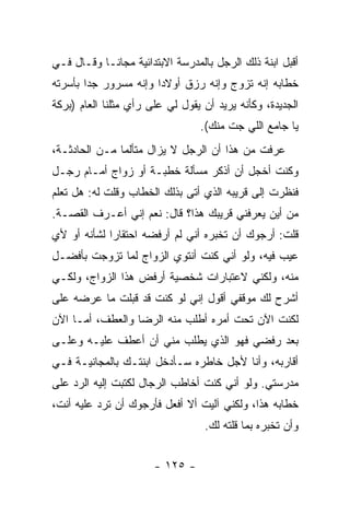 ‫ﺃﻗﺒل ﺍﺒﻨﺔ ﺫﻟﻙ ﺍﻟﺭﺠل ﺒﺎﻟﻤﺩﺭﺴﺔ ﺍﻻﺒﺘﺩﺍﺌﻴﺔ ﻤﺠﺎ ﹰـﺎ ﻭﻗـﺎل ﻓـﻲ‬
            ‫ﻨ‬
‫ﺨﻁﺎﺒﻪ ﺇﻨﻪ ﺘﺯﻭﺝ ﻭﺇﻨﻪ ﺭﺯﻕ ﺃﻭﻻ ‪‬ﺍ ﻭﺇﻨﻪ ﻤﺴﺭﻭﺭ ﺠ ‪‬ﺍ ﺒﺄﺴﺭﺘﻪ‬
        ‫ﺩ‬               ‫ﺩ‬
‫ﺍﻟﺠﺩﻴﺩﺓ، ﻭﻜﺄﻨﻪ ﻴﺭﻴﺩ ﺃﻥ ﻴﻘﻭل ﻟﻲ ﻋﻠﻰ ﺭﺃﻱ ﻤﺜﻠﻨﺎ ﺍﻟﻌﺎﻡ )ﺒﺭﻜﺔ‬
                                 ‫ﻴﺎ ﺠﺎﻤﻊ ﺍﻟﻠﻲ ﺠﺕ ﻤﻨﻙ(.‬
‫ﻋﺭﻓﺕ ﻤﻥ ﻫﺫﺍ ﺃﻥ ﺍﻟﺭﺠل ﻻ ﻴﺯﺍل ﻤﺘﺄﻟ ‪‬ﺎ ﻤـﻥ ﺍﻟﺤﺎﺩﺜـﺔ،‬
               ‫ﻤ‬
‫ﻭﻜﻨﺕ ﺃﺨﺠل ﺃﻥ ﺃﺫﻜﺭ ﻤﺴﺄﻟﺔ ﺨﻁﺒـﺔ ﺃﻭ ﺯﻭﺍﺝ ﺃﻤـﺎﻡ ﺭﺠـل‬
‫ﻓﻨﻅﺭﺕ ﺇﻟﻰ ﻗﺭﻴﺒﻪ ﺍﻟﺫﻱ ﺃﺘﻰ ﺒﺫﻟﻙ ﺍﻟﺨﻁﺎﺏ ﻭﻗﻠﺕ ﻟﻪ: ﻫل ﺘﻌﻠﻡ‬
‫ﻤﻥ ﺃﻴﻥ ﻴﻌﺭﻓﻨﻲ ﻗﺭﻴﺒﻙ ﻫﺫﺍ؟ ﻗﺎل: ﻨﻌﻡ ﺇﻨﻲ ﺃﻋـﺭﻑ ﺍﻟﻘﺼـﺔ.‬
‫ﻗﻠﺕ: ﺃﺭﺠﻭﻙ ﺃﻥ ﺘﺨﺒﺭﻩ ﺃﻨﻲ ﻟﻡ ﺃﺭﻓﻀﻪ ﺍﺤﺘﻘﺎ ‪‬ﺍ ﻟﺸﺄﻨﻪ ﺃﻭ ﻷﻱ‬
             ‫ﺭ‬
‫ﻋﻴﺏ ﻓﻴﻪ، ﻭﻟﻭ ﺃﻨﻲ ﻜﻨﺕ ﺃﻨﺘﻭﻱ ﺍﻟﺯﻭﺍﺝ ﻟﻤﺎ ﺘﺯﻭﺠﺕ ﺒﺄﻓﻀـل‬
‫ﻤﻨﻪ، ﻭﻟﻜﻨﻲ ﻻﻋﺘﺒﺎﺭﺍﺕ ﺸﺨﺼﻴﺔ ﺃﺭﻓﺽ ﻫﺫﺍ ﺍﻟﺯﻭﺍﺝ، ﻭﻟﻜـﻲ‬
‫ﺃﺸﺭﺡ ﻟﻙ ﻤﻭﻗﻔﻲ ﺃﻗﻭل ﺇﻨﻲ ﻟﻭ ﻜﻨﺕ ﻗﺩ ﻗﺒﻠﺕ ﻤﺎ ﻋﺭﻀﻪ ﻋﻠﻰ‬
‫ﻟﻜﻨﺕ ﺍﻵﻥ ﺘﺤﺕ ﺃﻤﺭﻩ ﺃﻁﻠﺏ ﻤﻨﻪ ﺍﻟﺭﻀﺎ ﻭﺍﻟﻌﻁﻑ، ﺃﻤـﺎ ﺍﻵﻥ‬
‫ﺒﻌﺩ ﺭﻓﻀﻲ ﻓﻬﻭ ﺍﻟﺫﻱ ﻴﻁﻠﺏ ﻤﻨﻲ ﺃﻥ ﺃﻋﻁﻑ ﻋﻠﻴـﻪ ﻭﻋﻠـﻰ‬
‫ﺃﻗﺎﺭﺒﻪ، ﻭﺃﻨﺎ ﻷﺠل ﺨﺎﻁﺭﻩ ﺴـﺄﺩﺨل ﺍﺒﻨﺘـﻙ ﺒﺎﻟﻤﺠﺎﻨﻴـﺔ ﻓـﻲ‬
‫ﻤﺩﺭﺴﺘﻲ. ﻭﻟﻭ ﺃﻨﻲ ﻜﻨﺕ ﺃﺨﺎﻁﺏ ﺍﻟﺭﺠﺎل ﻟﻜﺘﺒﺕ ﺇﻟﻴﻪ ﺍﻟﺭﺩ ﻋﻠﻰ‬
‫ﺨﻁﺎﺒﻪ ﻫﺫﺍ، ﻭﻟﻜﻨﻲ ﺁﻟﻴﺕ ﺃﻻ ﺃﻓﻌل ﻓﺄﺭﺠﻭﻙ ﺃﻥ ﺘﺭﺩ ﻋﻠﻴﻪ ﺃﻨﺕ،‬
                                  ‫ﻭﺃﻥ ﺘﺨﺒﺭﻩ ﺒﻤﺎ ﻗﻠﺘﻪ ﻟﻙ.‬


                       ‫- ٥٢١ -‬
 