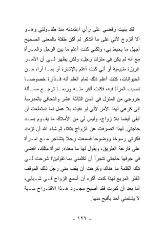 ‫ﻟﻘﺩ ﺒﻨﻴﺕ ﺭﻓﻀﻲ ﻋﻠﻰ ﺭﺃﻱ ﺍﻋﺘﻤﺩﺘﻪ ﻤﻨﺫ ﻁﻔـﻭﻟﺘﻲ ﻭﻫـﻭ‬
‫ﺃﻻ ﺃﺘﺯﻭﺝ ﻷﻨﻲ ﻋﻠﻰ ﻤﺎ ﺃﺘﺫﻜﺭ ﻟﻡ ﺃﻜﻥ ﻁﻔﻠﺔ ﺒﺎﻟﻤﻌﻨﻰ ﺍﻟﺼﺤﻴﺢ‬
‫ﺃﺠﻬل ﻤﺎ ﻴﺤﻴﻁ ﺒﻲ، ﻭﻟﻜﻨﻲ ﻜﻨﺕ ﺃﻋﻠﻡ ﻤﺎ ﺒﻴﻥ ﺍﻟﺭﺠل ﻭﺍﻟﻤـﺭﺃﺓ‬
‫ﻤﻊ ﺃﻨﻪ ﻟﻡ ﻴﻜﻥ ﻓﻲ ﻤﻨﺯﻟﻨﺎ ﺭﺠل، ﻭﻟﻜﻥ ﻴﻅﻬﺭ ﻟـﻲ ﺃﻥ ﺍﻷﻤـﺭ‬
‫ﻏﺭﻴﺯﺓ ﻁﺒﻴﻌﻴﺔ ﺃﻭ ﺃﻨﻲ ﻜﻨﺕ ﺃﻋﻠﻡ ﺒﺎﻹﺸﺎﺭﺓ ﺃﻭ ﺒﻤـﺎ ﺃﺭﺍﻩ ﻤـﻥ‬
‫ﺍﻟﺤﻴﻭﺍﻨﺎﺕ، ﻜﻨﺕ ﺃﻋﻠﻡ ﺫﻟﻙ ﺘﻤﺎﻡ ﺍﻟﻌﻠﻡ ﺃﻨﻪ ﻗـﺫﺍﺭﺓ ﺨﺼﻭ ‪‬ـﺎ‬
  ‫ﺼ‬
‫ﻨﺼﻴﺏ ﺍﻟﻤﺭﺃﺓ ﻓﻴﻪ، ﻓﻜﻨﺕ ﺃﻨﻔﺭ ﻤﻨـﻪ ﻭﺭﺒﻤـﺎ ﺘﺭﺠـﻊ ﻤﺴـﺄﻟﺔ‬
‫ﺨﺭﻭﺠﻲ ﻤﻥ ﺍﻟﻤﻨﺯل ﻓﻲ ﺍﻟﺴﻥ ﺍﻟﺜﺎﻟﺜﺔ ﻋﺸﺭ ﻭﺍﻟﺘﺤﺎﻗﻲ ﺒﺎﻟﻤﺩﺭﺴﺔ‬
‫ﺇﻟﻰ ﻜﺭﻫﻲ ﻟﻬﺫﺍ ﺍﻷﻤﺭ ﻷﻨﻲ ﻟﻭ ﺒﻘﻴﺕ ﺒﻼ ﻋﻤل ﻟﻤﺎ ﺍﺴﺘﻁﻌﺕ ﺃﻥ‬
‫ﺃﺒﻘﻰ ﺃﻴ ‪‬ﺎ ﺒﻼ ﺯﻭﺍﺝ، ﻭﻟﻴﺱ ﻟﻲ ﻤﻥ ﺍﻷﻤﻼﻙ ﻤﺎ ﻴﻘـﻭﻡ ﺒﺴـﺩ‬
                                         ‫ﻀ‬
‫ﺤﺎﺠﺘﻲ. ﻟﻬﺫﺍ ﺍﻨﺼﺭﻓﺕ ﻋﻥ ﺍﻟﺯﻭﺍﺝ ﺒﺘﺎ ﹰﺎ، ﺜﻡ ﺸﺎﺀ ﺍﷲ ﺃﻥ ﺘﺯﺩﺍﺩ‬
                     ‫ﺘ‬
‫ﻓﻜﺭﺘﻲ ﺭﺴﻭ ﹰﺎ ﻭﻭﻀﻭ ‪‬ﺎ ﻓﺴﻤﻌﺕ ﺭﺠﻼ ﻴﺘﺸﺎﺠﺭ ﻤـﻊ ﺍﻤـﺭﺃﺓ‬
                  ‫ﹰ‬          ‫ﺤ‬       ‫ﺨ‬
‫ﻋﻠﻰ ﻗﺎﺭﻋﺔ ﺍﻟﻁﺭﻴﻕ، ﻭﻴﻘﻭل ﻟﻬﺎ ﻤﺎ ﻤﻌﻨﺎﻩ: ﺍﻤﺭﺃﺓ ﻤﺜﻠﻙ، ﺃﻗﻀﻲ‬
‫ﻓﻲ ﺠﻭﻓﻬﺎ ﺤﺎﺠﺘﻲ ﺘﺘﺠﺭﺃ ﺃﻥ ﺘﻜﻠﻤﻨﻲ ﺒﻤﺎ ﺘﻘﻭﻟﻴﻥ؟ ﺸﺭﺤﺕ ﻟـﻲ‬
‫ﺘﻠﻙ ﺍﻟﻜﻠﻤﺔ ﻤﺎ ﻫﻨﺎﻙ ﻭﻜﺭﻫﺕ ﺃﻥ ﻴﻘﻑ ﻤﻨﻲ ﺭﺠل ﺫﻟﻙ ﺍﻟﻤﻭﻗﻑ‬
‫ﺍﻟﻘﺫﺭ ﺍﻟﻤﺭﻴﻊ ﻟﻬﺫﺍ ﻜﻨﺕ ﺃﻜﺭﻩ ﺃﻥ ﺃﺴﻤﻊ ﺍﻟﺯﻭﺍﺝ ﻓـﻲ ﺸـﺒﺎﺒﻲ،‬
‫ﺃﻤﺎ ﺒﻌﺩ ﺃﻥ ﻜﺒﺭﺕ ﻓﻘﺩ ﺃﺼﺒﺢ ﻤﺠـﺭﺩ ﻫـﺫﺍ ﺍﻻﻗﺘـﺭﺍﺡ ﺴـﺒﺔ‬
                               ‫ﻻ ﻴﺸﺘﻤﻨﻲ ﺃﺤﺩ ﺒﺄﻗﺒﺢ ﻤﻨﻬﺎ.‬


                      ‫- ٦٢١ -‬
 