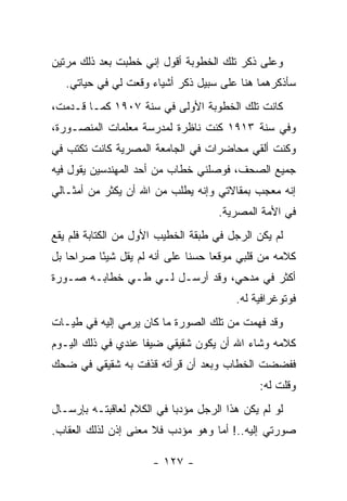 ‫ﻭﻋﻠﻰ ﺫﻜﺭ ﺘﻠﻙ ﺍﻟﺨﻁﻭﺒﺔ ﺃﻗﻭل ﺇﻨﻲ ﺨﻁﺒﺕ ﺒﻌﺩ ﺫﻟﻙ ﻤﺭﺘﻴﻥ‬
   ‫ﺴﺄﺫﻜﺭﻫﻤﺎ ﻫﻨﺎ ﻋﻠﻰ ﺴﺒﻴل ﺫﻜﺭ ﺃﺸﻴﺎﺀ ﻭﻗﻌﺕ ﻟﻲ ﻓﻲ ﺤﻴﺎﺘﻲ.‬
‫ﻜﺎﻨﺕ ﺘﻠﻙ ﺍﻟﺨﻁﻭﺒﺔ ﺍﻷﻭﻟﻰ ﻓﻲ ﺴﻨﺔ ٧٠٩١ ﻜﻤـﺎ ﻗـﺩﻤﺕ،‬
‫ﻭﻓﻲ ﺴﻨﺔ ٣١٩١ ﻜﻨﺕ ﻨﺎﻅﺭﺓ ﻟﻤﺩﺭﺴﺔ ﻤﻌﻠﻤﺎﺕ ﺍﻟﻤﻨﺼـﻭﺭﺓ،‬
‫ﻭﻜﻨﺕ ﺃﻟﻘﻲ ﻤﺤﺎﻀﺭﺍﺕ ﻓﻲ ﺍﻟﺠﺎﻤﻌﺔ ﺍﻟﻤﺼﺭﻴﺔ ﻜﺎﻨﺕ ﺘﻜﺘﺏ ﻓﻲ‬
‫ﺠﻤﻴﻊ ﺍﻟﺼﺤﻑ، ﻓﻭﺼﻠﻨﻲ ﺨﻁﺎﺏ ﻤﻥ ﺃﺤﺩ ﺍﻟﻤﻬﻨﺩﺴﻴﻥ ﻴﻘﻭل ﻓﻴﻪ‬
‫ﺇﻨﻪ ﻤﻌﺠﺏ ﺒﻤﻘﺎﻻﺘﻲ ﻭﺇﻨﻪ ﻴﻁﻠﺏ ﻤﻥ ﺍﷲ ﺃﻥ ﻴﻜﺜﺭ ﻤﻥ ﺃﻤﺜـﺎﻟﻲ‬
                                      ‫ﻓﻲ ﺍﻷﻤﺔ ﺍﻟﻤﺼﺭﻴﺔ.‬
‫ﻟﻡ ﻴﻜﻥ ﺍﻟﺭﺠل ﻓﻲ ﻁﺒﻘﺔ ﺍﻟﺨﻁﻴﺏ ﺍﻷﻭل ﻤﻥ ﺍﻟﻜﺘﺎﺒﺔ ﻓﻠﻡ ﻴﻘﻊ‬
‫ﻜﻼﻤﻪ ﻤﻥ ﻗﻠﺒﻲ ﻤﻭﻗ ‪‬ﺎ ﺤﺴ ﹰﺎ ﻋﻠﻰ ﺃﻨﻪ ﻟﻡ ﻴﻘل ﺸﻴ ًﺎ ﺼﺭﺍ ‪‬ﺎ ﺒل‬
    ‫ﺤ‬      ‫ﺌ‬                    ‫ﻨ‬     ‫ﻌ‬
‫ﺃﻜﺜﺭ ﻓﻲ ﻤﺩﺤﻲ، ﻭﻗﺩ ﺃﺭﺴـل ﻟـﻲ ﻁـﻲ ﺨﻁﺎﺒـﻪ ﺼـﻭﺭﺓ‬
                                          ‫ﻓﻭﺘﻭﻏﺭﺍﻓﻴﺔ ﻟﻪ.‬
‫ﻭﻗﺩ ﻓﻬﻤﺕ ﻤﻥ ﺘﻠﻙ ﺍﻟﺼﻭﺭﺓ ﻤﺎ ﻜﺎﻥ ﻴﺭﻤﻲ ﺇﻟﻴﻪ ﻓﻲ ﻁﻴـﺎﺕ‬
‫ﻜﻼﻤﻪ ﻭﺸﺎﺀ ﺍﷲ ﺃﻥ ﻴﻜﻭﻥ ﺸﻘﻴﻘﻲ ﻀﻴ ﹰﺎ ﻋﻨﺩﻱ ﻓﻲ ﺫﻟﻙ ﺍﻟﻴـﻭﻡ‬
                    ‫ﻔ‬
‫ﻓﻔﻀﻀﺕ ﺍﻟﺨﻁﺎﺏ ﻭﺒﻌﺩ ﺃﻥ ﻗﺭﺃﺘﻪ ﻗﺫﻓﺕ ﺒﻪ ﺸﻘﻴﻘﻲ ﻓﻲ ﻀﺤﻙ‬
                                               ‫ﻭﻗﻠﺕ ﻟﻪ:‬
‫ﻟﻭ ﻟﻡ ﻴﻜﻥ ﻫﺫﺍ ﺍﻟﺭﺠل ﻤﺅﺩ ‪‬ﺎ ﻓﻲ ﺍﻟﻜﻼﻡ ﻟﻌﺎﻗﺒﺘـﻪ ﺒﺈﺭﺴـﺎل‬
                           ‫ﺒ‬
‫ﺼﻭﺭﺘﻲ ﺇﻟﻴﻪ..! ﺃﻤﺎ ﻭﻫﻭ ﻤﺅﺩﺏ ﻓﻼ ﻤﻌﻨﻰ ﺇﺫﻥ ﻟﺫﻟﻙ ﺍﻟﻌﻘﺎﺏ.‬

                       ‫- ٧٢١ -‬
 