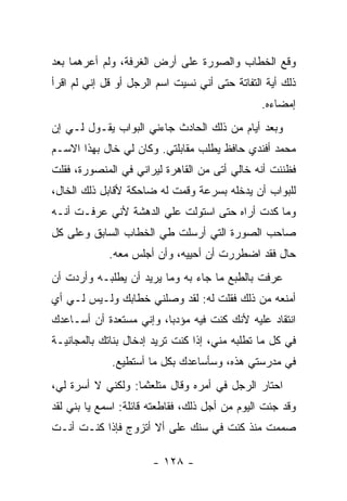 ‫ﻭﻗﻊ ﺍﻟﺨﻁﺎﺏ ﻭﺍﻟﺼﻭﺭﺓ ﻋﻠﻰ ﺃﺭﺽ ﺍﻟﻐﺭﻓﺔ، ﻭﻟﻡ ﺃﻋﺭﻫﻤﺎ ﺒﻌﺩ‬
‫ﺫﻟﻙ ﺃﻴﺔ ﺍﻟﺘﻔﺎﺘﺔ ﺤﺘﻰ ﺃﻨﻲ ﻨﺴﻴﺕ ﺍﺴﻡ ﺍﻟﺭﺠل ﺃﻭ ﻗل ﺇﻨﻲ ﻟﻡ ﺍﻗﺭﺃ‬
                                                ‫ﺇﻤﻀﺎﺀﻩ.‬
‫ﻭﺒﻌﺩ ﺃﻴﺎﻡ ﻤﻥ ﺫﻟﻙ ﺍﻟﺤﺎﺩﺙ ﺠﺎﺀﻨﻲ ﺍﻟﺒﻭﺍﺏ ﻴﻘـﻭل ﻟـﻲ ﺇﻥ‬
‫ﻤﺤﻤﺩ ﺃﻓﻨﺩﻱ ﺤﺎﻓﻅ ﻴﻁﻠﺏ ﻤﻘﺎﺒﻠﺘﻲ. ﻭﻜﺎﻥ ﻟﻲ ﺨﺎل ﺒﻬﺫﺍ ﺍﻻﺴـﻡ‬
‫ﻓﻅﻨﻨﺕ ﺃﻨﻪ ﺨﺎﻟﻲ ﺃﺘﻰ ﻤﻥ ﺍﻟﻘﺎﻫﺭﺓ ﻟﻴﺭﺍﻨﻲ ﻓﻲ ﺍﻟﻤﻨﺼﻭﺭﺓ، ﻓﻘﻠﺕ‬
‫ﻟﻠﺒﻭﺍﺏ ﺃﻥ ﻴﺩﺨﻠﻪ ﺒﺴﺭﻋﺔ ﻭﻗﻤﺕ ﻟﻪ ﻀﺎﺤﻜﺔ ﻷﻗﺎﺒل ﺫﻟﻙ ﺍﻟﺨﺎل،‬
‫ﻭﻤﺎ ﻜﺩﺕ ﺃﺭﺍﻩ ﺤﺘﻰ ﺍﺴﺘﻭﻟﺕ ﻋﻠﻲ ﺍﻟﺩﻫﺸﺔ ﻷﻨﻲ ﻋﺭﻓـﺕ ﺃﻨـﻪ‬
                      ‫‪‬‬
‫ﺼﺎﺤﺏ ﺍﻟﺼﻭﺭﺓ ﺍﻟﺘﻲ ﺃﺭﺴﻠﺕ ﻁﻲ ﺍﻟﺨﻁﺎﺏ ﺍﻟﺴﺎﺒﻕ ﻭﻋﻠﻰ ﻜل‬
             ‫ﺤﺎل ﻓﻘﺩ ﺍﻀﻁﺭﺭﺕ ﺃﻥ ﺃﺤﻴﻴﻪ، ﻭﺃﻥ ﺃﺠﻠﺱ ﻤﻌﻪ.‬
‫ﻋﺭﻓﺕ ﺒﺎﻟﻁﺒﻊ ﻤﺎ ﺠﺎﺀ ﺒﻪ ﻭﻤﺎ ﻴﺭﻴﺩ ﺃﻥ ﻴﻁﻠﺒـﻪ ﻭﺃﺭﺩﺕ ﺃﻥ‬
‫ﺃﻤﻨﻌﻪ ﻤﻥ ﺫﻟﻙ ﻓﻘﻠﺕ ﻟﻪ: ﻟﻘﺩ ﻭﺼﻠﻨﻲ ﺨﻁﺎﺒﻙ ﻭﻟـﻴﺱ ﻟـﻲ ﺃﻱ‬
‫ﺍﻨﺘﻘﺎﺩ ﻋﻠﻴﻪ ﻷﻨﻙ ﻜﻨﺕ ﻓﻴﻪ ﻤﺅﺩ ‪‬ﺎ، ﻭﺇﻨﻲ ﻤﺴﺘﻌﺩﺓ ﺃﻥ ﺃﺴـﺎﻋﺩﻙ‬
                         ‫ﺒ‬
‫ﻓﻲ ﻜل ﻤﺎ ﺘﻁﻠﺒﻪ ﻤﻨﻲ، ﺇﺫﺍ ﻜﻨﺕ ﺘﺭﻴﺩ ﺇﺩﺨﺎل ﺒﻨﺎﺘﻙ ﺒﺎﻟﻤﺠﺎﻨﻴـﺔ‬
             ‫ﻓﻲ ﻤﺩﺭﺴﺘﻲ ﻫﺫﻩ، ﻭﺴﺄﺴﺎﻋﺩﻙ ﺒﻜل ﻤﺎ ﺃﺴﺘﻁﻴﻊ.‬
‫ﺍﺤﺘﺎﺭ ﺍﻟﺭﺠل ﻓﻲ ﺃﻤﺭﻩ ﻭﻗﺎل ﻤﺘﻠﻌﺜ ‪‬ﺎ: ﻭﻟﻜﻨﻲ ﻻ ﺃﺴﺭﺓ ﻟﻲ،‬
                   ‫ﻤ‬
‫ﻭﻗﺩ ﺠﺌﺕ ﺍﻟﻴﻭﻡ ﻤﻥ ﺃﺠل ﺫﻟﻙ، ﻓﻘﺎﻁﻌﺘﻪ ﻗﺎﺌﻠﺔ: ﺍﺴﻤﻊ ﻴﺎ ﺒﻨﻲ ﻟﻘﺩ‬
‫ﺼﻤﻤﺕ ﻤﻨﺫ ﻜﻨﺕ ﻓﻲ ﺴﻨﻙ ﻋﻠﻰ ﺃﻻ ﺃﺘﺯﻭﺝ ﻓﺈﺫﺍ ﻜﻨـﺕ ﺃﻨـﺕ‬

                       ‫- ٨٢١ -‬
 