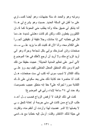 ‫ﻭﻤﺭﺘﺒﻪ ﻭﻫﻭ ﻭﺍﻟﺤﻤﺩ ﷲ ﺴﺘﺔ ﺠﻨﻴﻬﺎﺕ، ﻭﻫﻭ ﺃﻴ ‪‬ﺎ ﻜﻤﺴـﺎﺭﻱ‬
         ‫ﻀ‬
‫ﻋﻠﻰ ﻤﺎ ﺃﻅﻥ ﻓﻲ ﺍﻟﺴﻜﺔ ﺍﻟﺤﺩﻴﺩ. ﺤﺴﺒﺕ ﻭﻫﻭ ﻴﺸﺭﺡ ﻟﻲ ﻫـﺫﺍ‬
‫ﺃﻨﻪ ﻴﺸﻜﻭ ﻟﻲ ﻀﻴﻕ ﺤﺎﻟﻪ ﻭﺃﻨﻪ ﻴﻁﻠﺏ ﻤﻨﻲ ﺍﻟﻤﻌﻭﻨﺔ ﻜﻤﺎ ﻜـﺎﻥ‬
‫ﺍﻟﻜﺜﻴﺭﻭﻥ ﻴﻔﻌﻠﻭﻥ ﺫﻟﻙ، ﻭﻟﻜﻥ ﻜﻡ ﻜﺎﻨﺕ ﺩﻫﺸﺘﻲ ﺸﺩﻴﺩﺓ ﻋﻨـﺩﻤﺎ‬
‫ﻗﺎل ﻓﻲ ﺨﻁﺎﺒﻪ "ﺇﻨﻲ ﺇﺫﺍ ﺤﺎﺩﺜﺕ ﺭﺠﻼ ﺩﻗﻴﻘﺔ ﺃﻭ ﺩﻗﻴﻘﺘﻴﻥ ﺃﺘﺠـﺭﺃ‬
                        ‫ﹰ‬
‫ﻋﻠﻰ ﺍﻟﻜﻼﻡ ﻤﻌﻪ، ﻭﺃﻨﺎ ﺍﻵﻥ ﻗﺩ ﻜﺘﺒﺕ ﻟﻙ ﻤﺎ ﻴﺯﻴﺩ ﻋﻠـﻰ ﺴـﺕ‬
                 ‫ِ‬
‫ﺼﻔﺤﺎﺕ ﻭﺇﺫﻥ ﺃﺼﺎﺭﺤﻙ ﺒﺭﺃﻴﻲ ﺒﻜل ﺸﺠﺎﻋﺔ ﻭﺠﺭﺃﺓ ﻭﻫﻭ ﺃﻨﻲ‬
‫ﺃﺭﻴﺩ ﺍﻟﺯﻭﺍﺝ ﻤﻨﻙ ﻭﻻ ﺃﺭﻴﺩ ﺃﻥ ﺃﺭﺠﻊ ﻷﻫﻠﻙ ﻓﻲ ﻫﺫﺍ ﺍﻟﻤﻭﻀﻭﻉ‬
‫ﻷﻨﻲ ﺃﺴﻴﺭ ﻋﻠﻰ ﺘﻌﺎﻟﻴﻡ ﺍﻟﻤﺩﻨﻴﺔ ﺍﻟﺤﺩﻴﺜﺔ". ﻋﺠﺒﺕ ﺤﻘﻴﻘﺔ ﻤﻥ ﺘﻠﻙ‬
‫ﺍﻟﺠﺭﺃﺓ ﻭﻤﻥ ﺫﻟﻙ ﺍﻟﻤﻨﻁﻕ ﺍﻟﻤﻌﺘل ﺍﻟﺨﺎﻁﺊ ﻜﻴﻑ ﻴﺠـﺭﺅ ﻋﻠـﻲ‬
‫‪‬‬
‫ﺒﺫﻟﻙ ﺍﻟﻜﻼﻡ ﻻ ﻟﺴﺒﺏ ﺴﻭﻯ ﺃﻨﻪ ﻜﺘﺏ ﻟﻲ ﺴﺕ ﺼﻔﺤﺎﺕ، ﻫـل‬
‫ﻜﻨﺕ ﺃﻨﺎ ﺤﺎﻀﺭﺓ ﻋﻨﺩ ﻜﺘﺎﺒﺔ ﺫﻟﻙ ﺤﺘﻰ ﻴﻌﺩ ﺴﻜﻭﺘﻲ ﻋﻠﻰ ﺘﻠـﻙ‬
‫ﺍﻟﻜﺘﺎﺒﺔ ﻤﺒﺭ ‪‬ﺍ ﻟﺠﺭﺃﺘﻪ ﻋﻠ ‪‬؟ ﺤ ﹰﺎ ﺇﻨﻪ ﻤﻨﻁﻕ ﻋﺠﻴﺏ ﺨﺼﻭ ‪‬ﺎ،‬
  ‫ﺼ‬                    ‫ﻲ ﻘ‬               ‫ﺭ‬
         ‫ﻭﻗﺩ ﺤﺩﺩ ﻟﻲ ٤٢ ﺴﺎﻋﺔ ﻹﺒﺩﺍﺀ ﺭﺃﻴﻲ ﻓﻲ ﺍﻟﻤﻭﻀﻭﻉ!‬
‫ﻜﻨﺕ ﻓﻲ ﺫﻟﻙ ﺍﻟﻭﻗﺕ ﻻ ﺃﺭﻓﺽ ﺍﻟﺯﻭﺍﺝ ﻓﺤﺴﺏ ﺒـل ﺃﻋـﺩ‬
‫ﻁﻠﺏ ﺍﻟﺯﻭﺍﺝ ﻤﻤﻥ ﻜﺎﻨﺕ ﻓﻲ ﺴﻨﻲ ﺠﺭﻴﻤﺔ ﺃﻭ ﺇﻫﺎﻨﺔ ﺘﻠﺤﻕ ﺒـﻲ‬
‫ﻻ ﻴﻐﺴﻠﻬﺎ ﺇﻻ ﺍﻟﺩﻡ. ﻏﻀﺒﺕ ﻟﻬﺫﺍ ﻭﺃﺭﺩﺕ ﺃﻥ ﺃﻨﺘﻘﻡ ﻤﻨﻪ، ﻭﻓﻜﺭﺕ‬
‫ﻓﻲ ﺤﻴﻠﺔ ﻟﺫﻟﻙ ﺍﻻﻨﺘﻘﺎﻡ. ﻭﻗﻠﺕ: ﺃﺭﺴل ﺇﻟﻴﻪ ﺨﻁﺎ ‪‬ﺎ ﻤﻊ ﺨـﺎﺩﻤﻲ‬
           ‫ﺒ‬


                      ‫- ١٣١ -‬
 