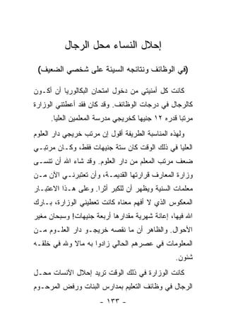 ‫ﺇﺤﻼل ﺍﻟﻨﺴﺎﺀ ﻤﺤل ﺍﻟﺭﺠﺎل‬
 ‫)ﻓﻲ ﺍﻟﻭﻅﺎﺌﻑ ﻭﻨﺘﺎﺌﺠﻪ ﺍﻟﺴﻴﺌﺔ ﻋﻠﻰ ﺸﺨﺼﻲ ﺍﻟﻀﻌﻴﻑ(‬

‫ﻜﺎﻨﺕ ﻜل ﺃﻤﻨﻴﺘﻲ ﻤﻥ ﺩﺨﻭل ﺍﻤﺘﺤﺎﻥ ﺍﻟﺒﻜﺎﻟﻭﺭﻴﺎ ﺃﻥ ﺃﻜـﻭﻥ‬
‫ﻜﺎﻟﺭﺠﺎل ﻓﻲ ﺩﺭﺠﺎﺕ ﺍﻟﻭﻅﺎﺌﻑ. ﻭﻗﺩ ﻜﺎﻥ ﻓﻘﺩ ﺃﻋﻁﺘﻨﻲ ﺍﻟﻭﺯﺍﺭﺓ‬
     ‫ﻤﺭﺘ ‪‬ﺎ ﻗﺩﺭﻩ ٢١ ﺠﻨﻴ ‪‬ﺎ ﻜﺨﺭﻴﺠﻲ ﻤﺩﺭﺴﺔ ﺍﻟﻤﻌﻠﻤﻴﻥ ﺍﻟﻌﻠﻴﺎ.‬
                                    ‫ﻬ‬              ‫ﺒ‬
‫ﻭﻟﻬﺫﻩ ﺍﻟﻤﻨﺎﺴﺒﺔ ﺍﻟﻁﺭﻴﻔﺔ ﺃﻗﻭل ﺇﻥ ﻤﺭﺘﺏ ﺨﺭﻴﺠﻲ ﺩﺍﺭ ﺍﻟﻌﻠﻭﻡ‬
‫ﺍﻟﻌﻠﻴﺎ ﻓﻲ ﺫﻟﻙ ﺍﻟﻭﻗﺕ ﻜﺎﻥ ﺴﺘﺔ ﺠﻨﻴﻬﺎﺕ ﻓﻘﻁ، ﻭﻜـﺎﻥ ﻤﺭﺘﺒـﻲ‬
‫ﻀﻌﻑ ﻤﺭﺘﺏ ﺍﻟﻤﻌﻠﻡ ﻤﻥ ﺩﺍﺭ ﺍﻟﻌﻠﻭﻡ. ﻭﻗﺩ ﺸﺎﺀ ﺍﷲ ﺃﻥ ﺘﻨﺴـﻰ‬
‫ﻭﺯﺍﺭﺓ ﺍﻟﻤﻌﺎﺭﻑ ﻗﺭﺍﺭﺘﻬﺎ ﺍﻟﻘﺩﻴﻤـﺔ، ﻭﺃﻥ ﺘﻌﺘﺒﺭﻨـﻲ ﺍﻵﻥ ﻤـﻥ‬
‫ﻤﻌﻠﻤﺎﺕ ﺍﻟﺴﻨﻴﺔ ﻭﻴﻅﻬﺭ ﺃﻥ ﻟﻠﻜﺒﺭ ﺃﺜ ‪‬ﺍ. ﻭﻋﻠﻰ ﻫـﺫﺍ ﺍﻻﻋﺘﺒـﺎﺭ‬
                     ‫ﺭ‬
‫ﺍﻟﻤﻌﻜﻭﺱ ﺍﻟﺫﻱ ﻻ ﺃﻓﻬﻡ ﻤﻌﻨﺎﻩ ﻜﺎﻨﺕ ﺘﻌﻁﻴﻨﻲ ﺍﻟﻭﺯﺍﺭﺓ، ﺒـﺎﺭﻙ‬
‫ﺍﷲ ﻓﻴﻬﺎ، ﺇﻋﺎﻨﺔ ﺸﻬﺭﻴﺔ ﻤﻘﺩﺍﺭﻫﺎ ﺃﺭﺒﻌﺔ ﺠﻨﻴﻬﺎﺕ! ﻭﺴﺒﺤﺎﻥ ﻤﻐﻴﺭ‬
‫ﺍﻷﺤﻭﺍل. ﻭﺍﻟﻅﺎﻫﺭ ﺃﻥ ﻤﺎ ﻨﻘﺼﻪ ﺨﺭﻴﺠـﻭ ﺩﺍﺭ ﺍﻟﻌﻠـﻭﻡ ﻤـﻥ‬
‫ﺍﻟﻤﻌﻠﻭﻤﺎﺕ ﻓﻲ ﻋﺼﺭﻫﻡ ﺍﻟﺤﺎﻟﻲ ﺯﺍﺩﻭﺍ ﺒﻪ ﻤﺎﻻ ﻭﷲ ﻓﻲ ﺨﻠﻘـﻪ‬
            ‫ﹰ‬
                                                 ‫ﺸﺌﻭﻥ.‬
‫ﻜﺎﻨﺕ ﺍﻟﻭﺯﺍﺭﺓ ﻓﻲ ﺫﻟﻙ ﺍﻟﻭﻗﺕ ﺘﺭﻴﺩ ﺇﺤﻼل ﺍﻵﻨﺴﺎﺕ ﻤﺤـل‬
‫ﺍﻟﺭﺠﺎل ﻓﻲ ﻭﻅﺎﺌﻑ ﺍﻟﺘﻌﻠﻴﻡ ﺒﻤﺩﺍﺭﺱ ﺍﻟﺒﻨﺎﺕ ﻭﺭﻓﺽ ﺍﻟﻤﺭﺤـﻭﻡ‬
                      ‫- ٣٣١ -‬
 