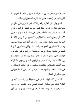 ‫ﺍﻟﺸﻴﺦ ﺤﻤﺯﺓ ﻓﺘﺢ ﺍﷲ ﺃﻥ ﻴﺴﻤﺢ ﻟﻔﺘﺎﺓ ﺒﺘﺩﺭﻴﺱ ﺍﻟﻠﻐـﺔ ﺍﻟﻌﺭﺒﻴـﺔ‬
      ‫ﺍﻟﺘﻲ ﻜﺎﻥ ﻫﻭ ﺯﻋﻴﻤﻬﺎ ﺤﺘﻰ ﺇﺫﺍ ﺘﺨﺭﺠﺕ ﺴﻤﺢ ﻟﻲ ﺒﺫﻟﻙ.‬
‫ﻗﺎﻡ ﺭﺠﺎل ﺩﺍﺭ ﺍﻟﻌﻠﻭﻡ ﻭﻗﻌﺩﻭﺍ ﻟﺫﻟﻙ ﺍﻟﻨﺒﺄ ﺍﻟﻐﺭﻴﺏ ﻓﻲ ﻨﻅﺭﻫﻡ‬
‫ﻭﺴﺎﺀﻫﻡ ﺠ ‪‬ﺍ ﺃﻥ ﺘﺩﺭﺱ ﻓﺘﺎﺓ ﺍﻟﻠﻐﺔ ﺍﻟﻌﺭﺒﻴﺔ ﻟﻠﺴﻨﺔ ﺍﻟﺭﺍﺒﻌﺔ ﻭﻫـﻡ‬
                                               ‫ﺩ‬
‫ﺃﺼﺤﺎﺏ ﺍﻤﺘﻴﺎﺯ ﺘﻠﻙ ﺍﻟﻠﻐﺔ، ﻭﻜﺎﻨﻭﺍ ﻓﻲ ﺫﻟﻙ ﺍﻟﻭﻗﺕ ﻻ ﻴﺴﻤﺤﻭﻥ‬
‫ﻷﺤﺩ ﺃﻥ ﻴﺴﻤﺢ ﻟﻨﻔﺴﻪ ﺒﻤﺎ ﺍﺤﺘﻜﺭﻭﻩ ﻷﻨﻔﺴﻬﻡ ﻤﻥ ﺘﺩﺭﻴﺱ ﺍﻟﻠﻐـﺔ‬
‫ﺍﻟﻌﺭﺒﻴﺔ ﻤﻬﻤﺎ ﻜﺎﻨﺕ ﺍﻟﻅﺭﻭﻑ. ﻭﻤﻥ ﻫﻨﺎ ﺃﺨﺫ ﺍﺴﻡ ﻨﺒﻭﻴﺔ ﻤﻭﺴﻰ‬
‫ﻴﻅﻬﺭ ﻻ ﺒﺎﻟﺫﻜﺭﻯ ﺍﻟﺤﻤﻴﺩﺓ، ﻭﺍﻟﺤﻤﺩ ﷲ، ﻭﻟﻜﻥ ﺒﺎﻟﺫﻜﺭﻯ ﺍﻟﺴﻴﺌﺔ‬
‫ﻓﺴﻤﻭﻨﻲ ﻫﺎﺩﻤﺔ ﺒﻴﻭﺕ ﺍﻟﺭﺠﺎل ﻭﻗﺎﻁﻌﺔ ﺃﺭﺯﺍﻗﻬﻡ ﻭﻏﻴﺭ ﺫﻟﻙ ﻤﻥ‬
‫ﺍﻷﻟﻘﺎﺏ ﺍﻟﺘﻲ ﺃﺴﺒﻐﻭﻫﺎ ﻋﻠﻲ، ﻭﻜﺎﻨﻭﺍ ﻴﺘﺤﻴﻨﻭﻥ ﺍﻟﻔﺭﺹ ﻟﻺﻴﻘـﺎﻉ‬
                              ‫‪‬‬
‫ﺒﻲ. ﻓﻜﻨﺕ ﺇﺫﺍ ﺩﺭﺴﺕ ﺃﺨﺫﻭﺍ ﻴﺴﺘﺭﻗﻭﻥ ﺍﻟﺴﻤﻊ ﻭﻴﺩﻨﻭﻥ ﻤﺎ ﺃﻗﻭﻟﻪ‬
‫ﻭﻤﺎ ﺃﻋﻁﻴﻪ ﻟﺘﻠﻤﻴﺫﺍﺘﻲ ﻓﻴﻨﺘﻘﺩﻭﻨﻪ ﻭﻴﺫﻫﺒﻭﻥ ﺇﻟﻰ ﺍﻟﻨﺎﻅﺭﺓ ﻓﻴﺒﺎﻟﻐﻭﻥ‬
‫ﻓﻲ ﺫﻟﻙ ﺍﻻﻨﺘﻘﺎﺩ، ﻭﻟﻜﻨﻬﺎ ﻜﺎﻨﺕ ﺘﻌﺭﺽ ﻋﻨﻬﻡ ﻓﻲ ﺍﻟﺴﻨﺔ ﺍﻷﻭﻟﻰ‬
                                       ‫ﻤﻥ ﻤﺒﺎﺸﺭﺘﻲ ﺍﻟﻌﻤل.‬
‫ﻜﻨﺕ ﻓﻲ ﺫﻟﻙ ﺍﻟﻭﻗﺕ ﺃﻜﺘﺏ ﻓﻲ ﺼﺤﻴﻔﺔ ﻴﻭﻤﻴﺔ ﺍﺴﻤﻬﺎ " ِﺼﺭ‬
  ‫ﻤ‬
‫ﺍﻟﻔﺘﺎﺓ" ﺘﺤﺕ ﺍﺴﻡ ﻤﺴﺘﻌﺎﺭ ﺍﺘﺨﺫﺘﻪ ﻟﻨﻔﺴﻲ ﻭﻫﻭ "ﻀﻤﻴﺭ ﺤﺭ ﻓـﻲ‬
‫ﺠﺴﻡ ﺭﻗﻴﻕ"، ﻭﻗﺩ ﺃﺭﺩﺕ ﺒﻜﻠﻤﺔ ﺭﻗﻴـﻕ ﺍﻟﻤﻌﻨﻴـﻴﻥ ﺭﻗﻴـﻕ، ﺃﻱ‬



                        ‫- ٤٣١ -‬
 