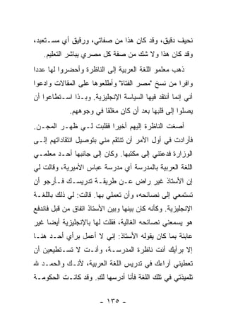 ‫ﻨﺤﻴﻑ ﺩﻗﻴﻕ، ﻭﻗﺩ ﻜﺎﻥ ﻫﺫﺍ ﻤﻥ ﺼﻔﺎﺘﻲ، ﻭﺭﻗﻴﻕ ﺃﻱ ﻤﺴـﺘﻌﺒﺩ،‬
   ‫ﻭﻗﺩ ﻜﺎﻥ ﻫﺫﺍ ﻭﻻ ﺸﻙ ﻤﻥ ﺼﻔﺔ ﻜل ﻤﺼﺭﻱ ﻴﺒﺎﺸﺭ ﺍﻟﺘﻌﻠﻴﻡ.‬
‫ﺫﻫﺏ ﻤﻌﻠﻤﻭ ﺍﻟﻠﻐﺔ ﺍﻟﻌﺭﺒﻴﺔ ﺇﻟﻰ ﺍﻟﻨﺎﻅﺭﺓ ﻭﺃﺤﻀﺭﻭﺍ ﻟﻬﺎ ﻋﺩ ‪‬ﺍ‬
 ‫ﺩ‬
‫ﻭﺍﻓ ‪‬ﺍ ﻤﻥ ﻨﺴﺦ "ﻤﺼﺭ ﺍﻟﻔﺘﺎﺓ" ﻭﺃﻁﻠﻌﻭﻫﺎ ﻋﻠﻰ ﺍﻟﻤﻘﺎﻻﺕ ﻭﺍ ‪‬ﻋﻭﺍ‬
   ‫ﺩ‬                                              ‫ﺭ‬
‫ﺃﻨﻲ ﺇﻨﻤﺎ ﺃﻨﺘﻘﺩ ﻓﻴﻬﺎ ﺍﻟﺴﻴﺎﺴﺔ ﺍﻹﻨﺠﻠﻴﺯﻴﺔ. ﻭﺒـﺫﺍ ﺍﺴـﺘﻁﺎﻋﻭﺍ ﺃﻥ‬
             ‫ﻴﺼﻠﻭﺍ ﺇﻟﻰ ﻗﻠﺒﻬﺎ ﺒﻌﺩ ﺃﻥ ﻜﺎﻥ ﻤﻐﻠ ﹰﺎ ﻓﻲ ﻭﺠﻭﻫﻬﻡ.‬
                         ‫ﻘ‬
‫ﺃﺼﻐﺕ ﺍﻟﻨﺎﻅﺭﺓ ﺇﻟﻴﻬﻡ ﺃﺨﻴ ‪‬ﺍ ﻓﻘﻠﺒﺕ ﻟـﻲ ﻅﻬـﺭ ﺍﻟﻤﺠـﻥ.‬
                        ‫ﺭ‬
‫ﻓﺄﺭﺍﺩﺕ ﻓﻲ ﺃﻭل ﺍﻷﻤﺭ ﺃﻥ ﺘﻨﺘﻘﻡ ﻤﻨﻲ ﺒﺘﻭﺼﻴل ﺍﻨﺘﻘﺎﺩﺍﺘﻬﻡ ﺇﻟـﻰ‬
‫ﺍﻟﻭﺯﺍﺭﺓ ﻓﺩﻋﺘﻨﻲ ﺇﻟﻰ ﻤﻜﺘﺒﻬﺎ. ﻭﻜﺎﻥ ﺇﻟﻰ ﺠﺎﻨﺒﻬﺎ ﺃﺤـﺩ ﻤﻌﻠﻤـﻲ‬
‫ﺍﻟﻠﻐﺔ ﺍﻟﻌﺭﺒﻴﺔ ﺒﺎﻟﻤﺩﺭﺴﺔ ﺃﻱ ﻤﺩﺭﺴﺔ ﻋﺒﺎﺱ ﺍﻷﻤﻴﺭﻴﺔ، ﻭﻗﺎﻟﺕ ﻟﻲ‬
‫ﺇﻥ ﺍﻷﺴﺘﺎﺫ ﻏﻴﺭ ﺭﺍﺽ ﻋـﻥ ﻁﺭﻴﻘـﺔ ﺘﺩﺭﻴﺴـﻙ ﻓـﺄﺭﺠﻭ ﺃﻥ‬
‫ﺘﺴﺘﻤﻌﻲ ﺇﻟﻰ ﻨﺼﺎﺌﺤﻪ، ﻭﺃﻥ ﺘﻌﻤﻠﻲ ﺒﻬﺎ. ﻗﺎﻟﺕ: ﻟﻲ ﺫﻟﻙ ﺒﺎﻟﻠﻐـﺔ‬
‫ﺍﻹﻨﺠﻠﻴﺯﻴﺔ. ﻭﻜﺄﻨﻪ ﻜﺎﻥ ﺒﻴﻨﻬﺎ ﻭﺒﻴﻥ ﺍﻷﺴﺘﺎﺫ ﺍﺘﻔﺎﻕ ﻤﻥ ﻗﺒل ﻓﺎﻨﺩﻓﻊ‬
‫ﻫﻭ ﻴﺴﻤﻌﻨﻲ ﻨﺼﺎﺌﺤﻪ ﺍﻟﻐﺎﻟﻴﺔ، ﻓﻘﻠﺕ ﻟﻬﺎ ﺒﺎﻹﻨﺠﻠﻴﺯﻴﺔ ﺃﻴ ‪‬ﺎ ﻏﻴﺭ‬
     ‫ﻀ‬
‫ﻋﺎﺒﺌﺔ ﺒﻤﺎ ﻜﺎﻥ ﻴﻘﻭﻟﻪ ﺍﻷﺴﺘﺎﺫ: ﺇﻨﻲ ﻻ ﺃﻋﻤل ﺒﺭﺃﻱ ﺃﺤـﺩ ﻫﻨـﺎ‬
‫ﺇﻻ ﺒﺭﺃﻴﻙ ﺃﻨﺕ ﻨﺎﻅﺭﺓ ﺍﻟﻤﺩﺭﺴـﺔ، ﻭﺃﻨـﺕ ﻻ ﺘﺴـﺘﻁﻴﻌﻴﻥ ﺃﻥ‬
‫ﺘﻌﻁﻴﻨﻲ ﺁﺭﺍﺀﻙ ﻓﻲ ﺘﺩﺭﻴﺱ ﺍﻟﻠﻐﺔ ﺍﻟﻌﺭﺒﻴﺔ، ﻷﻨـﻙ ﻭﺍﻟﺤﻤـﺩ ﷲ‬
‫ﺘﻠﻤﻴﺫﺘﻲ ﻓﻲ ﺘﻠﻙ ﺍﻟﻠﻐﺔ ﻓﺄﻨﺎ ﺃﺩﺭﺴﻬﺎ ﻟﻙ. ﻭﻗﺩ ﻜﺎﻨـﺕ ﺍﻟﺤﻜﻭﻤـﺔ‬
                    ‫ِ‬

                        ‫- ٥٣١ -‬
 