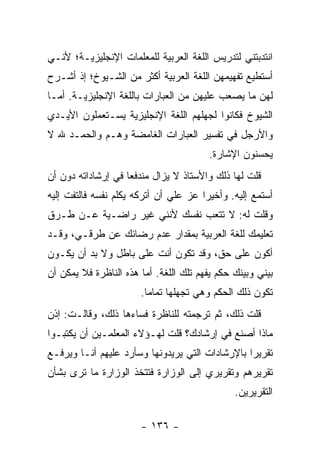 ‫ﺍﻨﺘﺩﺒﺘﻨﻲ ﻟﺘﺩﺭﻴﺱ ﺍﻟﻠﻐﺔ ﺍﻟﻌﺭﺒﻴﺔ ﻟﻠﻤﻌﻠﻤﺎﺕ ﺍﻹﻨﺠﻠﻴﺯﻴـﺔ؛ ﻷﻨـﻲ‬
‫ﺃﺴﺘﻁﻴﻊ ﺘﻔﻬﻴﻤﻬﻥ ﺍﻟﻠﻐﺔ ﺍﻟﻌﺭﺒﻴﺔ ﺃﻜﺜﺭ ﻤﻥ ﺍﻟﺸـﻴﻭﺥ؛ ﺇﺫ ﺃﺸـﺭﺡ‬
‫ﻟﻬﻥ ﻤﺎ ﻴﺼﻌﺏ ﻋﻠﻴﻬﻥ ﻤﻥ ﺍﻟﻌﺒﺎﺭﺍﺕ ﺒﺎﻟﻠﻐﺔ ﺍﻹﻨﺠﻠﻴﺯﻴـﺔ. ﺃﻤـﺎ‬
‫ﺍﻟﺸﻴﻭﺥ ﻓﻜﺎﻨﻭﺍ ﻟﺠﻬﻠﻬﻡ ﺍﻟﻠﻐﺔ ﺍﻹﻨﺠﻠﻴﺯﻴﺔ ﻴﺴـﺘﻌﻤﻠﻭﻥ ﺍﻷﻴـﺩﻱ‬
‫ﻭﺍﻷﺭﺠل ﻓﻲ ﺘﻔﺴﻴﺭ ﺍﻟﻌﺒﺎﺭﺍﺕ ﺍﻟﻐﺎﻤﻀﺔ ﻭﻫـﻡ ﻭﺍﻟﺤﻤـﺩ ﷲ ﻻ‬
                                        ‫ﻴﺤﺴﻨﻭﻥ ﺍﻹﺸﺎﺭﺓ.‬
‫ﻗﻠﺕ ﻟﻬﺎ ﺫﻟﻙ ﻭﺍﻷﺴﺘﺎﺫ ﻻ ﻴﺯﺍل ﻤﻨﺩﻓ ‪‬ﺎ ﻓﻲ ﺇﺭﺸﺎﺩﺍﺘﻪ ﺩﻭﻥ ﺃﻥ‬
                    ‫ﻌ‬
‫ﺃﺴﺘﻤﻊ ﺇﻟﻴﻪ. ﻭﺃﺨﻴﺭﺍ ﻋﺯ ﻋﻠﻲ ﺃﻥ ﺃﺘﺭﻜﻪ ﻴﻜﻠﻡ ﻨﻔﺴﻪ ﻓﺎﻟﺘﻔﺕ ﺇﻟﻴﻪ‬
                               ‫‪‬‬       ‫‪‬‬
‫ﻭﻗﻠﺕ ﻟﻪ: ﻻ ﺘﺘﻌﺏ ﻨﻔﺴﻙ ﻷﻨﻨﻲ ﻏﻴﺭ ﺭﺍﻀـﻴﺔ ﻋـﻥ ﻁـﺭﻕ‬
‫ﺘﻌﻠﻴﻤﻙ ﻟﻠﻐﺔ ﺍﻟﻌﺭﺒﻴﺔ ﺒﻤﻘﺩﺍﺭ ﻋﺩﻡ ﺭﻀﺎﺌﻙ ﻋﻥ ﻁﺭﻗـﻲ، ﻭﻗـﺩ‬
‫ﺃﻜﻭﻥ ﻋﻠﻰ ﺤﻕ، ﻭﻗﺩ ﺘﻜﻭﻥ ﺃﻨﺕ ﻋﻠﻰ ﺒﺎﻁل ﻭﻻ ﺒﺩ ﺃﻥ ﻴﻜـﻭﻥ‬
‫ﺒﻴﻨﻲ ﻭﺒﻴﻨﻙ ﺤﻜﻡ ﻴﻔﻬﻡ ﺘﻠﻙ ﺍﻟﻠﻐﺔ. ﺃﻤﺎ ﻫﺫﻩ ﺍﻟﻨﺎﻅﺭﺓ ﻓﻼ ﻴﻤﻜﻥ ﺃﻥ‬
                       ‫ﺘﻜﻭﻥ ﺫﻟﻙ ﺍﻟﺤﻜﻡ ﻭﻫﻲ ﺘﺠﻬﻠﻬﺎ ﺘﻤﺎ ‪‬ﺎ.‬
                         ‫ﻤ‬
‫ﻗﻠﺕ ﺫﻟﻙ، ﺜﻡ ﺘﺭﺠﻤﺘﻪ ﻟﻠﻨﺎﻅﺭﺓ ﻓﺴﺎﺀﻫﺎ ﺫﻟﻙ، ﻭﻗﺎﻟـﺕ: ﺇﺫﻥ‬
‫ﻤﺎﺫﺍ ﺃﺼﻨﻊ ﻓﻲ ﺇﺭﺸﺎﺩﻙ؟ ﻗﻠﺕ ﻟﻬـﺅﻻﺀ ﺍﻟﻤﻌﻠﻤـﻴﻥ ﺃﻥ ﻴﻜﺘﺒـﻭﺍ‬
‫ﺘﻘﺭﻴ ‪‬ﺍ ﺒﺎﻹﺭﺸﺎﺩﺍﺕ ﺍﻟﺘﻲ ﻴﺭﻴﺩﻭﻨﻬﺎ ﻭﺴﺄﺭﺩ ﻋﻠﻴﻬﻡ ﺃﻨـﺎ ﻭﻴﺭﻓـﻊ‬
                                                 ‫ﺭ‬
‫ﺘﻘﺭﻴﺭﻫﻡ ﻭﺘﻘﺭﻴﺭﻱ ﺇﻟﻰ ﺍﻟﻭﺯﺍﺭﺓ ﻓﺘﺘﺨﺫ ﺍﻟﻭﺯﺍﺭﺓ ﻤﺎ ﺘﺭﻯ ﺒﺸﺄﻥ‬
                                               ‫ﺍﻟﺘﻘﺭﻴﺭﻴﻥ.‬

                       ‫- ٦٣١ -‬
 