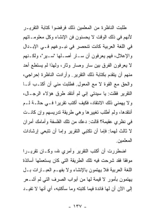 ‫ﻁﻠﺒﺕ ﺍﻟﻨﺎﻅﺭﺓ ﻤﻥ ﺍﻟﻤﻌﻠﻤﻴﻥ ﺫﻟﻙ ﻓﺭﻓﻀﻭﺍ ﻜﺘﺎﺒﺔ ﺍﻟﺘﻘﺭﻴـﺭ‬
‫ﻷﻨﻬﻡ ﻓﻲ ﺫﻟﻙ ﺍﻟﻭﻗﺕ ﻻ ﻴﺤﺴﻨﻭﻥ ﻓﻥ ﺍﻹﻨﺸﺎﺀ ﻭﻜل ﻤﻌﻠﻭﻤـﺎﺘﻬﻡ‬
‫ﻓﻲ ﺍﻟﻠﻐﺔ ﺍﻟﻌﺭﺒﻴﺔ ﻜﺎﻨﺕ ﺘﻨﺤﺼﺭ ﻓﻲ ﻨﺒـﻭﻏﻬﻡ ﻓـﻲ ﺍﻹﺒـﺩﺍل‬
‫ﻭﺍﻹﻋﻼل، ﻓﻬﻡ ﻴﻌﺭﻓﻭﻥ ﺃﻥ ﺴـﺎﺭ ﺃﺼـﻠﻬﺎ "ﺴـﻴﺭ"، ﻭﻟﻜـﻨﻬﻡ‬
‫ﻻ ﻴﻌﺭﻓﻭﻥ ﺍﻟﻔﺭﻕ ﺒﻴﻥ ﺴﺎﺭ ﻭﺼﺎﺭ ﻭﺜﺎﺭ، ﻭﻟﻬﺫﺍ ﻟﻡ ﻴﺴﺘﻁﻊ ﺃﺤﺩ‬
‫ﻤﻨﻬﻡ ﺃﻥ ﻴﺘﻘﺩﻡ ﺒﻜﺘﺎﺒﺔ ﺫﻟﻙ ﺍﻟﺘﻘﺭﻴﺭ. ﻭﺃﺭﺍﺩﺕ ﺍﻟﻨﺎﻅﺭﺓ ﺇﺤﺭﺍﺠﻲ،‬
‫ﻭﺍﻟﺤﻕ ﻤﻊ ﺍﻟﻘﻭﺓ ﻻ ﻤﻊ ﺍﻟﻤﻌﻭل. ﻓﻁﻠﺒﺕ ﻤﻨﻲ ﺃﻥ ﺃﻜﺘـﺏ ﺃﻨـﺎ‬
‫ﺍﻟﺘﻘﺭﻴﺭ ﻓﻘﻠﺕ: ﻴﺎ ﺴﻴﺩﺘﻲ ﺇﻨﻲ ﻟﻡ ﺃﻨﺘﻘﺩ ﻁﺭﻕ ﻫﺅﻻﺀ ﺍﻟﺭﺠـﺎل،‬
‫ﻭﻻ ﻴﻬﻤﻨﻲ ﺫﻟﻙ ﺍﻻﻨﺘﻘﺎﺩ، ﻓﻜﻴﻑ ﺃﻜﺘﺏ ﺘﻘﺭﻴ ‪‬ﺍ ﻓـﻲ ﺤﺎﻟـﺔ ﻟـﻡ‬
               ‫ﺭ‬
‫ﺃﻨﺘﻘﺩﻫﺎ، ﻭﻟﻡ ﺃﻁﻠﺏ ﺘﻐﻴﻴﺭﻫﺎ ﻭﻫﻲ ﻁﺭﻴﻘﺔ ﺘﺩﺭﻴﺴﻬﻡ ﻭﺇﻥ ﻜﺎﻨـﺕ‬
‫ﻓﻲ ﻨﻅﺭﻱ ﻋﻘﻴﻤﺔ؟ ﻗﺎﻟﺕ: ﺩﻋﻙ ﻤﻥ ﺘﻠﻙ ﺍﻟﻔﻠﺴﻔﺔ ﻭﺃﻤﺎﻤﻙ ﺃﻤﺭﺍﻥ‬
‫ﻻ ﺜﺎﻟﺙ ﻟﻬﻤﺎ: ﻓﺈﻤﺎ ﺃﻥ ﺘﻜﺘﺒﻲ ﺍﻟﺘﻘﺭﻴﺭ ﻭﺇﻤﺎ ﺃﻥ ﺘﺘﺒﻌﻲ ﺇﺭﺸﺎﺩﺍﺕ‬
                                                  ‫ﺍﻟﻤﻌﻠﻤﻴﻥ.‬
‫ﺍﻀﻁﺭﺭﺕ ﺃﻥ ﺃﻜﺘﺏ ﺍﻟﺘﻘﺭﻴﺭ ﻭﺃﻤﺭﻱ ﷲ، ﻭﻜـﺎﻥ ﺘﻘﺭﻴـ ‪‬ﺍ‬
 ‫ﺭ‬
‫ﻤﻭﻓ ﹰﺎ ﻓﻘﺩ ﺸﺭﺤﺕ ﻓﻴﻪ ﺘﻠﻙ ﺍﻟﻁﺭﻴﻘﺔ ﺍﻟﺘﻲ ﻜﺎﻥ ﻴﺴﺘﻌﻤﻠﻬﺎ ﺃﺴﺎﺘﺫﺓ‬
                                                   ‫ﻘ‬
‫ﺍﻟﻠﻐﺔ ﺍﻟﻌﺭﺒﻴﺔ ﻓﻼ ﻴﻬﺘﻤﻭﻥ ﺒﺎﻹﻨﺸﺎﺀ ﻭﻻ ﺒﻔﻬـﻡ ﺍﻟﻌﺒـﺎﺭﺍﺕ ﺒـل‬
‫ﻴﻬﺘﻤﻭﻥ ﺒﺄﻤﻭﺭ ﻻ ﻗﻴﻤﺔ ﻟﻬﺎ ﻤﻥ ﺃﺒﻭﺍﺏ ﺍﻟﺼﺭﻑ ﺍﻟﺘﻲ ﻟﻡ ﺃﺸـﻌﺭ‬
‫ﺇﻟﻰ ﺍﻵﻥ ﺃﻥ ﻟﻬﺎ ﻓﺎﺌﺩﺓ ﻓﻴﻤﺎ ﻜﺘﺒﺘﻪ ﻭﻤﺎ ﺴﺄﻜﺘﺒﻪ، ﺃﻱ ﺃﻨﻬﺎ ﻻ ﺘﻔﻴـﺩ‬


                        ‫- ٧٣١ -‬
 