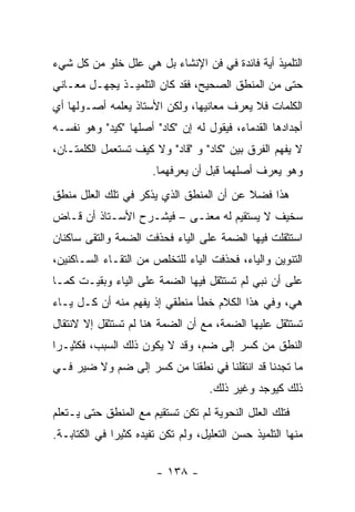 ‫ﺍﻟﺘﻠﻤﻴﺫ ﺃﻴﺔ ﻓﺎﺌﺩﺓ ﻓﻲ ﻓﻥ ﺍﻹﻨﺸﺎﺀ ﺒل ﻫﻲ ﻋﻠل ﺨﻠﻭ ﻤﻥ ﻜل ﺸﻲﺀ‬
‫ﺤﺘﻰ ﻤﻥ ﺍﻟﻤﻨﻁﻕ ﺍﻟﺼﺤﻴﺢ، ﻓﻘﺩ ﻜﺎﻥ ﺍﻟﺘﻠﻤﻴـﺫ ﻴﺠﻬـل ﻤﻌـﺎﻨﻲ‬
‫ﺍﻟﻜﻠﻤﺎﺕ ﻓﻼ ﻴﻌﺭﻑ ﻤﻌﺎﻨﻴﻬﺎ، ﻭﻟﻜﻥ ﺍﻷﺴﺘﺎﺫ ﻴﻌﻠﻤﻪ ﺃﺼـﻭﻟﻬﺎ ﺃﻱ‬
‫ﺃﺠﺩﺍﺩﻫﺎ ﺍﻟﻘﺩﻤﺎﺀ، ﻓﻴﻘﻭل ﻟﻪ ﺇﻥ "ﻜﺎﺩ" ﺃﺼﻠﻬﺎ "ﻜﻴﺩ" ﻭﻫﻭ ﻨﻔﺴـﻪ‬
‫ﻻ ﻴﻔﻬﻡ ﺍﻟﻔﺭﻕ ﺒﻴﻥ "ﻜﺎﺩ" ﻭ "ﻗﺎﺩ" ﻭﻻ ﻜﻴﻑ ﺘﺴﺘﻌﻤل ﺍﻟﻜﻠﻤﺘـﺎﻥ،‬
                       ‫ﻭﻫﻭ ﻴﻌﺭﻑ ﺃﺼﻠﻬﻤﺎ ﻗﺒل ﺃﻥ ﻴﻌﺭﻓﻬﻤﺎ.‬
‫ﻫﺫﺍ ﻓﻀﻼ ﻋﻥ ﺃﻥ ﺍﻟﻤﻨﻁﻕ ﺍﻟﺫﻱ ﻴﺫﻜﺭ ﻓﻲ ﺘﻠﻙ ﺍﻟﻌﻠل ﻤﻨﻁﻕ‬
                                         ‫ﹰ‬
‫ﺴﺨﻴﻑ ﻻ ﻴﺴﺘﻘﻴﻡ ﻟﻪ ﻤﻌﻨـﻰ – ﻓﻴﺸـﺭﺡ ﺍﻷﺴـﺘﺎﺫ ﺃﻥ ﻗـﺎﺽ‬
‫ﺍﺴﺘﺜﻘﻠﺕ ﻓﻴﻬﺎ ﺍﻟﻀﻤﺔ ﻋﻠﻰ ﺍﻟﻴﺎﺀ ﻓﺤﺫﻓﺕ ﺍﻟﻀﻤﺔ ﻭﺍﻟﺘﻘﻰ ﺴﺎﻜﻨﺎﻥ‬
‫ﺍﻟﺘﻨﻭﻴﻥ ﻭﺍﻟﻴﺎﺀ، ﻓﺤﺫﻓﺕ ﺍﻟﻴﺎﺀ ﻟﻠﺘﺨﻠﺹ ﻤﻥ ﺍﻟﺘﻘـﺎﺀ ﺍﻟﺴـﺎﻜﻨﻴﻥ،‬
‫ﻋﻠﻰ ﺃﻥ ﻨﺒﻲ ﻟﻡ ﺘﺴﺘﺜﻘل ﻓﻴﻬﺎ ﺍﻟﻀﻤﺔ ﻋﻠﻰ ﺍﻟﻴﺎﺀ ﻭﺒﻘﻴـﺕ ﻜﻤـﺎ‬
‫ﻫﻲ، ﻭﻓﻲ ﻫﺫﺍ ﺍﻟﻜﻼﻡ ﺨﻁﺄ ﻤﻨﻁﻘﻲ ﺇﺫ ﻴﻔﻬﻡ ﻤﻨﻪ ﺃﻥ ﻜـل ﻴـﺎﺀ‬
‫ﺘﺴﺘﺜﻘل ﻋﻠﻴﻬﺎ ﺍﻟﻀﻤﺔ، ﻤﻊ ﺃﻥ ﺍﻟﻀﻤﺔ ﻫﻨﺎ ﻟﻡ ﺘﺴﺘﺜﻘل ﺇﻻ ﻻﻨﺘﻘﺎل‬
‫ﺍﻟﻨﻁﻕ ﻤﻥ ﻜﺴﺭ ﺇﻟﻰ ﻀﻡ، ﻭﻗﺩ ﻻ ﻴﻜﻭﻥ ﺫﻟﻙ ﺍﻟﺴﺒﺏ، ﻓﻜﺜﻴـ ‪‬ﺍ‬
 ‫ﺭ‬
‫ﻤﺎ ﺘﺠﺩﻨﺎ ﻗﺩ ﺍﻨﺘﻘﻠﻨﺎ ﻓﻲ ﻨﻁﻘﻨﺎ ﻤﻥ ﻜﺴﺭ ﺇﻟﻰ ﻀﻡ ﻭﻻ ﻀﻴﺭ ﻓـﻲ‬
                                    ‫ﺫﻟﻙ ﻜﻴﻭﺠﺩ ﻭﻏﻴﺭ ﺫﻟﻙ.‬
‫ﻓﺘﻠﻙ ﺍﻟﻌﻠل ﺍﻟﻨﺤﻭﻴﺔ ﻟﻡ ﺘﻜﻥ ﺘﺴﺘﻘﻴﻡ ﻤﻊ ﺍﻟﻤﻨﻁﻕ ﺤﺘﻰ ﻴـﺘﻌﻠﻡ‬
‫ﻤﻨﻬﺎ ﺍﻟﺘﻠﻤﻴﺫ ﺤﺴﻥ ﺍﻟﺘﻌﻠﻴل، ﻭﻟﻡ ﺘﻜﻥ ﺘﻔﻴﺩﻩ ﻜﺜﻴ ‪‬ﺍ ﻓﻲ ﺍﻟﻜﺘﺎﺒـﺔ.‬
              ‫ﺭ‬

                        ‫- ٨٣١ -‬
 