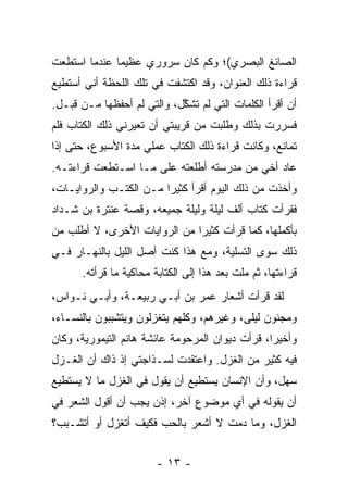 ‫ﺍﻟﺼﺎﺌﻎ ﺍﻟﺒﺼﺭﻱ(؛ ﻭﻜﻡ ﻜﺎﻥ ﺴﺭﻭﺭﻱ ﻋﻅﻴ ‪‬ﺎ ﻋﻨﺩﻤﺎ ﺍﺴﺘﻁﻌﺕ‬
              ‫ﻤ‬
‫ﻗﺭﺍﺀﺓ ﺫﻟﻙ ﺍﻟﻌﻨﻭﺍﻥ، ﻭﻗﺩ ﺍﻜﺘﺸﻔﺕ ﻓﻲ ﺘﻠﻙ ﺍﻟﻠﺤﻅﺔ ﺃﻨﻲ ﺃﺴﺘﻁﻴﻊ‬
‫ﺃﻥ ﺃﻗﺭﺃ ﺍﻟﻜﻠﻤﺎﺕ ﺍﻟﺘﻲ ﻟﻡ ﺘﺸ ﱠل، ﻭﺍﻟﺘﻲ ﻟﻡ ﺃﺤﻔﻅﻬﺎ ﻤـﻥ ﻗﺒـل.‬
                            ‫ﻜ‬
‫ﻓﺴﺭﺭﺕ ﺒﺫﻟﻙ ﻭﻁﻠﺒﺕ ﻤﻥ ﻗﺭﻴﺒﺘﻲ ﺃﻥ ﺘﻌﻴﺭﻨﻲ ﺫﻟﻙ ﺍﻟﻜﺘﺎﺏ ﻓﻠﻡ‬
‫ﺘﻤﺎﻨﻊ، ﻭﻜﺎﻨﺕ ﻗﺭﺍﺀﺓ ﺫﻟﻙ ﺍﻟﻜﺘﺎﺏ ﻋﻤﻠﻲ ﻤﺩﺓ ﺍﻷﺴﺒﻭﻉ، ﺤﺘﻰ ﺇﺫﺍ‬
‫ﻋﺎﺩ ﺃﺨﻲ ﻤﻥ ﻤﺩﺭﺴﺘﻪ ﺃﻁﻠﻌﺘﻪ ﻋﻠﻰ ﻤـﺎ ﺍﺴـﺘﻁﻌﺕ ﻗﺭﺍﺀﺘـﻪ.‬
‫ﻭﺃﺨﺫﺕ ﻤﻥ ﺫﻟﻙ ﺍﻟﻴﻭﻡ ﺃﻗﺭﺃ ﻜﺜﻴ ‪‬ﺍ ﻤـﻥ ﺍﻟﻜﺘـﺏ ﻭﺍﻟﺭﻭﺍﻴـﺎﺕ،‬
                        ‫ﺭ‬
‫ﻓﻘﺭﺃﺕ ﻜﺘﺎﺏ ﺃﻟﻑ ﻟﻴﻠﺔ ﻭﻟﻴﻠﺔ ﺠﻤﻴﻌﻪ، ﻭﻗﺼﺔ ﻋﻨﺘﺭﺓ ﺒﻥ ﺸـﺩﺍﺩ‬
‫ﺒﺄﻜﻤﻠﻬﺎ، ﻜﻤﺎ ﻗﺭﺃﺕ ﻜﺜﻴ ‪‬ﺍ ﻤﻥ ﺍﻟﺭﻭﺍﻴﺎﺕ ﺍﻷﺨﺭﻯ، ﻻ ﺃﻁﻠﺏ ﻤﻥ‬
                              ‫ﺭ‬
‫ﺫﻟﻙ ﺴﻭﻯ ﺍﻟﺘﺴﻠﻴﺔ، ﻭﻤﻊ ﻫﺫﺍ ﻜﻨﺕ ﺃﺼل ﺍﻟﻠﻴل ﺒﺎﻟﻨﻬـﺎﺭ ﻓـﻲ‬
      ‫ﻗﺭﺍﺀﺘﻬﺎ، ﺜﻡ ﻤﻠﺕ ﺒﻌﺩ ﻫﺫﺍ ﺇﻟﻰ ﺍﻟﻜﺘﺎﺒﺔ ﻤﺤﺎﻜﻴﺔ ﻤﺎ ﻗﺭﺃﺘﻪ.‬
‫ﻟﻘﺩ ﻗﺭﺃﺕ ﺃﺸﻌﺎﺭ ﻋﻤﺭ ﺒﻥ ﺃﺒـﻲ ﺭﺒﻴﻌـﺔ، ﻭﺃﺒـﻲ ﻨـﻭﺍﺱ،‬
‫ﻭﻤﺠﻨﻭﻥ ﻟﻴﻠﻰ، ﻭﻏﻴﺭﻫﻡ، ﻭﻜﻠﻬﻡ ﻴﺘﻐﺯﻟﻭﻥ ﻭﻴﺘﺸﺒﺒﻭﻥ ﺒﺎﻟﻨﺴـﺎﺀ،‬
‫ﻭﺃﺨﻴ ‪‬ﺍ، ﻗﺭﺃﺕ ﺩﻴﻭﺍﻥ ﺍﻟﻤﺭﺤﻭﻤﺔ ﻋﺎﺌﺸﺔ ﻫﺎﻨﻡ ﺍﻟﺘﻴﻤﻭﺭﻴﺔ، ﻭﻜﺎﻥ‬
                                                 ‫ﺭ‬
‫ﻓﻴﻪ ﻜﺜﻴﺭ ﻤﻥ ﺍﻟﻐﺯل. ﻭﺍﻋﺘﻘﺩﺕ ﻟﺴـﺫﺍﺠﺘﻲ ﺇﺫ ﺫﺍﻙ ﺃﻥ ﺍﻟﻐـﺯل‬
‫ﺴﻬل، ﻭﺃﻥ ﺍﻹﻨﺴﺎﻥ ﻴﺴﺘﻁﻴﻊ ﺃﻥ ﻴﻘﻭل ﻓﻲ ﺍﻟﻐﺯل ﻤﺎ ﻻ ﻴﺴﺘﻁﻴﻊ‬
‫ﺃﻥ ﻴﻘﻭﻟﻪ ﻓﻲ ﺃﻱ ﻤﻭﻀﻭﻉ ﺁﺨﺭ، ﺇﺫﻥ ﻴﺠﺏ ﺃﻥ ﺃﻗﻭل ﺍﻟﺸﻌﺭ ﻓﻲ‬
‫ﺍﻟﻐﺯل، ﻭﻤﺎ ﺩﻤﺕ ﻻ ﺃﺸﻌﺭ ﺒﺎﻟﺤﺏ ﻓﻜﻴﻑ ﺃﺘﻐﺯل ﺃﻭ ﺃﺘﺸـﺒﺏ؟‬


                        ‫- ٣١ -‬
 