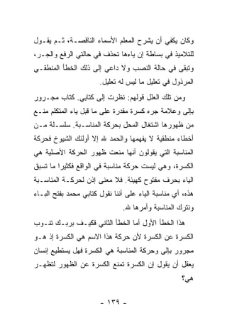 ‫ﻭﻜﺎﻥ ﻴﻜﻔﻲ ﺃﻥ ﻴﺸﺭﺡ ﺍﻟﻤﻌﻠﻡ ﺍﻷﺴﻤﺎﺀ ﺍﻟﻨﺎﻗﺼـﺔ، ﺜـﻡ ﻴﻘـﻭل‬
‫ﻟﻠﺘﻼﻤﻴﺫ ﻓﻲ ﺒﺴﺎﻁﺔ ﺇﻥ ﻴﺎﺀﻫﺎ ﺘﺤﺫﻑ ﻓﻲ ﺤﺎﻟﺘﻲ ﺍﻟﺭﻓﻊ ﻭﺍﻟﺠـﺭ،‬
‫ﻭﺘﺒﻘﻰ ﻓﻲ ﺤﺎﻟﺔ ﺍﻟﻨﺼﺏ ﻭﻻ ﺩﺍﻋﻲ ﺇﻟﻰ ﺫﻟﻙ ﺍﻟﺨﻁﺄ ﺍﻟﻤﻨﻁﻘـﻲ‬
                       ‫ﺍﻟﻤﺭﺫﻭل ﻓﻲ ﺘﻌﻠﻴل ﻤﺎ ﻟﻴﺱ ﻟﻪ ﺘﻌﻠﻴل.‬
‫ﻭﻤﻥ ﺘﻠﻙ ﺍﻟﻌﻠل ﻗﻭﻟﻬﻡ: ﻨﻅﺭﺕ ﺇﻟﻰ ﻜﺘﺎﺒﻲ. ﻜﺘﺎﺏ ﻤﺠـﺭﻭﺭ‬
‫ﺒﺈﻟﻰ ﻭﻋﻼﻤﺔ ﺠﺭﻩ ﻜﺴﺭﺓ ﻤﻘﺩﺭﺓ ﻋﻠﻰ ﻤﺎ ﻗﺒل ﻴﺎﺀ ﺍﻟﻤﺘﻜﻠﻡ ﻤﻨـﻊ‬
‫ﻤﻥ ﻅﻬﻭﺭﻫﺎ ﺍﺸﺘﻐﺎل ﺍﻟﻤﺤل ﺒﺤﺭﻜﺔ ﺍﻟﻤﻨﺎﺴـﺒﺔ. ﺴﻠﺴـﻠﺔ ﻤـﻥ‬
‫ﺃﺨﻁﺎﺀ ﻤﻨﻁﻘﻴﺔ ﻻ ﻴﻔﻬﻤﻬﺎ ﻭﺍﻟﺤﻤﺩ ﷲ ﺇﻻ ﺃﻭﻟﺌﻙ ﺍﻟﺸﻴﻭﺥ ﻓﺤﺭﻜﺔ‬
‫ﺍﻟﻤﻨﺎﺴﺒﺔ ﺍﻟﺘﻲ ﻴﻘﻭﻟﻭﻥ ﺃﻨﻬﺎ ﻤﻨﻌﺕ ﻅﻬﻭﺭ ﺍﻟﺤﺭﻜﺔ ﺍﻷﺼﻠﻴﺔ ﻫﻲ‬
‫ﺍﻟﻜﺴﺭﺓ، ﻭﻫﻲ ﻟﻴﺴﺕ ﺤﺭﻜﺔ ﻤﻨﺎﺴﺒﺔ ﻓﻲ ﺍﻟﻭﺍﻗﻊ ﻓﻜﺜﻴ ‪‬ﺍ ﻤﺎ ﺘﺴﺒﻕ‬
         ‫ﺭ‬
‫ﺍﻟﻴﺎﺀ ﺒﺤﺭﻑ ﻤﻔﺘﻭﺡ ﻜﻬﻴﺌﺔ. ﻓﻼ ﻤﻌﻨﻰ ﺇﺫﻥ ﻟﺤﺭﻜـﺔ ﺍﻟﻤﻨﺎﺴـﺒﺔ‬
‫ﻫﺫﻩ، ﺃﻱ ﻤﻨﺎﺴﺒﺔ ﺍﻟﻴﺎﺀ ﻋﻠﻰ ﺃﻨﻨﺎ ﻨﻘﻭل ﻜﺘﺎﺒﻲ ﻤﺤﻤﺩ ﺒﻔﺘﺢ ﺍﻟﺒـﺎﺀ‬
                  ‫‪‬‬
                               ‫ﻭﻨﺘﺭﻙ ﺍﻟﻤﻨﺎﺴﺒﺔ ﻭﺃﻤﺭﻫﺎ ﷲ.‬
‫ﻫﺫﺍ ﺍﻟﺨﻁﺄ ﺍﻷﻭل ﺃﻤﺎ ﺍﻟﺨﻁﺄ ﺍﻟﺜﺎﻨﻲ ﻓﻜﻴـﻑ ﺒﺭﺒـﻙ ﺘﻨـﻭﺏ‬
‫ﺍﻟﻜﺴﺭﺓ ﻋﻥ ﺍﻟﻜﺴﺭﺓ ﻷﻥ ﺤﺭﻜﺔ ﻫﺫﺍ ﺍﻻﺴﻡ ﻫﻲ ﺍﻟﻜﺴﺭﺓ ﺇﺫ ﻫـﻭ‬
‫ﻤﺠﺭﻭﺭ ﺒﺈﻟﻰ ﻭﺤﺭﻜﺔ ﺍﻟﻤﻨﺎﺴﺒﺔ ﻫﻲ ﺍﻟﻜﺴﺭﺓ ﻓﻬل ﻴﺴﺘﻁﻴﻊ ﺇﻨﺴﺎﻥ‬
‫ﻴﻌﻘل ﺃﻥ ﻴﻘﻭل ﺇﻥ ﺍﻟﻜﺴﺭﺓ ﺘﻤﻨﻊ ﺍﻟﻜﺴﺭﺓ ﻋﻥ ﺍﻟﻅﻬﻭﺭ ﻟﺘﻅﻬـﺭ‬
                                                    ‫ﻫﻲ؟‬

                       ‫- ٩٣١ -‬
 